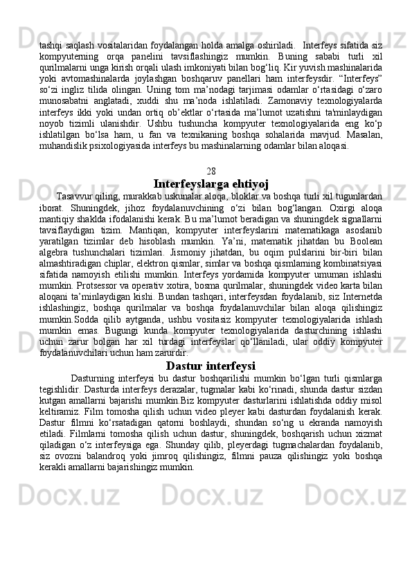 tashqi saqlash vositalaridan foydalangan holda amalga oshiriladi.   Interfeys sifatida siz
kompyuterning   orqa   panelini   tavsiflashingiz   mumkin.   Buning   sababi   turli   xil
qurilmalarni unga kirish orqali ulash imkoniyati bilan bog‘liq. Kir yuvish mashinalarida
yoki   avtomashinalarda   joylashgan   boshqaruv   panellari   ham   interfeysdir.   “Interfeys”
so‘zi   ingliz   tilida   olingan.   Uning   tom   ma’nodagi   tarjimasi   odamlar   o‘rtasidagi   o‘zaro
munosabatni   anglatadi,   xuddi   shu   ma’noda   ishlatiladi.   Zamonaviy   texnologiyalarda
interfeys   ikki   yoki   undan   ortiq   ob’ektlar   o‘rtasida   ma’lumot   uzatishni   ta'minlaydigan
noyob   tizimli   ulanishdir.   Ushbu   tushuncha   kompyuter   texnologiyalarida   eng   ko‘p
ishlatilgan   bo‘lsa   ham,   u   fan   va   texnikaning   boshqa   sohalarida   mavjud.   Masalan,
muhandislik psixologiyasida interfeys bu mashinalarning odamlar bilan aloqasi.
28
Interfeyslarga ehtiyoj
       Tasavvur qiling, murakkab uskunalar aloqa, bloklar va boshqa turli xil tugunlardan
iborat.   Shuningdek,   jihoz   foydalanuvchining   o‘zi   bilan   bog‘langan.   Oxirgi   aloqa
mantiqiy shaklda ifodalanishi kerak. Bu ma’lumot beradigan va shuningdek signallarni
tavsiflaydigan   tizim.   Mantiqan,   kompyuter   interfeyslarini   matematikaga   asoslanib
yaratilgan   tizimlar   deb   hisoblash   mumkin.   Ya’ni,   matematik   jihatdan   bu   Boolean
algebra   tushunchalari   tizimlari.   Jismoniy   jihatdan,   bu   oqim   pulslarini   bir-biri   bilan
almashtiradigan chiplar, elektron qismlar, simlar va boshqa qismlarning kombinatsiyasi
sifatida   namoyish   etilishi   mumkin.   Interfeys   yordamida   kompyuter   umuman   ishlashi
mumkin. Protsessor va operativ xotira, bosma qurilmalar, shuningdek video karta bilan
aloqani   ta’minlaydigan   kishi.   Bundan   tashqari,   interfeysdan   foydalanib,   siz   Internetda
ishlashingiz,   boshqa   qurilmalar   va   boshqa   foydalanuvchilar   bilan   aloqa   qilishingiz
mumkin.Sodda   qilib   aytganda,   ushbu   vositasiz   kompyuter   texnologiyalarida   ishlash
mumkin   emas.   Bugungi   kunda   kompyuter   texnologiyalarida   dasturchining   ishlashi
uchun   zarur   bolgan   har   xil   turdagi   interfeyslar   qo‘llaniladi,   ular   oddiy   kompyuter
foydalanuvchilari uchun ham zarurdir.
Dastur interfeysi
                Dasturning   interfeysi   bu   dastur   boshqarilishi   mumkin   bo‘lgan   turli   qismlarga
tegishlidir. Dasturda interfeys derazalar, tugmalar  kabi  ko‘rinadi, shunda dastur  sizdan
kutgan  amallarni   bajarishi   mumkin.Biz  kompyuter   dasturlarini  ishlatishda  oddiy  misol
keltiramiz.   Film   tomosha   qilish   uchun   video   pleyer   kabi   dasturdan   foydalanish   kerak.
Dastur   filmni   ko‘rsatadigan   qatorni   boshlaydi,   shundan   so‘ng   u   ekranda   namoyish
etiladi.   Filmlarni   tomosha   qilish   uchun   dastur,   shuningdek,   boshqarish   uchun   xizmat
qiladigan   o‘z   interfeysiga   ega.   Shunday   qilib,   pleyerdagi   tugmachalardan   foydalanib,
siz   ovozni   balandroq   yoki   jimroq   qilishingiz,   filmni   pauza   qilishingiz   yoki   boshqa
kerakli amallarni bajarishingiz mumkin. 
