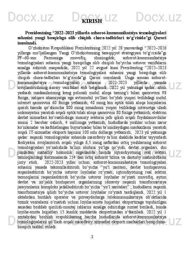 KIRISH
       Prezidentning “2022–2023 yillarda axborot-kommunikatsiya texnologiyalari
sohasini   yangi   bosqichga   olib   chiqish   chora-tadbirlari   to‘g‘risida”gi   Qarori
imzolandi.
              O‘zbekiston   Respublikasi   Prezidentining  2022   yil   28   yanvardagi   “2022–2026
yillarga   mo‘ljallangan   Yangi   O‘zbekistonning   taraqqiyot   strategiyasi   to‘g‘risida”gi
PF–60-son   Farmoniga   muvofiq,   shuningdek,   axborot-kommunikatsiya
texnologiyalari   sohasini   yangi   bosqichga   olib   chiqish   bo‘yicha   ustuvor   vazifalarni
amalga   oshirish   maqsadida,   2022   yil   22   avgust   kuni   Prezidenting   “2022–2023
yillarda   axborot-kommunikatsiya   texnologiyalari   sohasini   yangi   bosqichga   olib
chiqish   chora-tadbirlari   to‘g‘risida”gi   Qarori   imzolandi.   Unga   asosan   axborot-
kommunikatsiya   texnologiyalari   sohasini   2022-2023   yillarda   yanada
rivojlantirishning   asosiy   vazifalari   etib   belgilandi:   2022   yil   yakuniga   qadar:   aholi
yashash   maskanlarining   keng   polosali   mobil   aloqa   tarmog‘i   bilan   qamrovini   98
foizga,   xalqaro   ahamiyatga   ega   avtomobil   yo‘llari   bo‘ylab   yuqori   tezlikdagi   mobil
internet   qamrovini   60   foizga   yetkazish;   40   ming   km   optik   tolali   aloqa   liniyalarini
qurish   hamda   qo‘shimcha   800   ming   xonadonni   yuqori   tezlikdagi   internetga   ulash
imkoniyatini yaratish orqali optik tolali aloqa qamrovini 80 foizga yetkazish; elektron
davlat   xizmatlari   ko‘rsatilishiga   xususiy   sektorni   jalb   qilish   orqali   foydalanuvchilar
sonini   2   barobar   oshirib,   4   millionga   yetkazish;   hududlarda   yoshlar   uchun   zarur
ko‘nikmalar va kafolatlangan buyurtmalar bilan ta’minlaydigan markazlarni yaratish
orqali IT-xizmatlar eksporti hajmini 100 mln dollarga yetkazish;   2023 yil yakuniga
qadar: raqamli  texnologiyalar  sohasida  masofaviy ta’lim shaklida kadrlar  tayyorlash
faoliyatini   rivojlantirish   orqali   yiliga   6,5   ming   nafardan   ortiq   yoshlarning   axborot
texnologiyalari   yo‘nalishida   ta’lim   olishini   yo‘lga   qo‘yish;   davlat   organlari,   shu
jumladan   mahalliy   hokimlik   organlarida   hamda   iqtisodiyotning   real   sektori
tarmoqlaridagi   korxonalarda   214   dan   ortiq   axborot   tizimi   va   dasturiy   mahsulotlarni
joriy   etish.     2022-2023   yillar   uchun:   axborot-kommunikatsiya   texnologiyalari
sohasini   yanada   takomillashtirish   bo‘yicha   “yo‘l   xaritasi;   davlat   boshqaruvini
raqamlashtirish   bo‘yicha   ustuvor   loyihalar   ro‘yxati;   iqtisodiyotning   real   sektori
tarmoqlarini   raqamlashtirish   bo‘yicha   ustuvor   loyihalar   ro‘yxati   muvofiq;   ayrim
davlat   va   xo‘jalik   boshqaruvi   organlarining   idoraviy   raqamli   transformatsiya
jarayonlarini kompleks jadallashtirish bo‘yicha “yo‘l xaritalari” ; hududlarni raqamli
transformatsiya   qilish   bo‘yicha   ustuvor   loyihalar   ro‘yxati   tasdiqlandi.   2022   yil   1
oktabrdan   boshlab   operator   va   provayderlarga   telekommunikatsiya   ob’ektlarida
texnik   vositalarni   o‘rnatish   uchun   loyiha-smeta   hujjatlari   ekspertizaga   topshirilgan
sanadan   boshlab   qurilish-montaj   ishlarini   amalga   oshirishga   ruxsat   beriladi,   bunda
loyiha-smeta   hujjatlari   15   kunlik   muddatda   ekspertizadan   o‘tkaziladi.   2022   yil   1
sentabrdan   boshlab   respublikaning   barcha   hududlarida   axborot-kommunikatsiya
texnologiyalarini qo‘llash orqali masofaviy xizmatlar eksporti markazlari bosqichma-
bosqich tashkil etiladi. 
3 