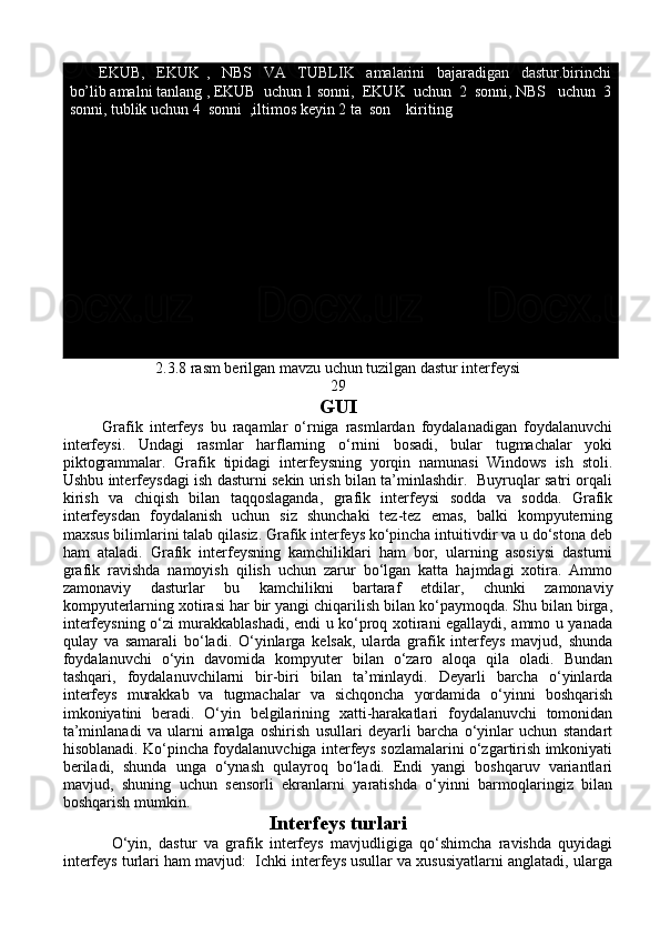           EKUB,     EKUK   ,     NBS     VA     TUBLIK     amalarini     bajaradigan     dastur.birinchi
bo’lib amalni tanlang , EKUB  uchun 1 sonni,  EKUK  uchun  2  sonni, NBS   uchun  3
sonni, tublik uchun 4  sonni  ,iltimos keyin 2 ta  son    kiriting
2.3.8 rasm berilgan mavzu uchun tuzilgan dastur interfeysi
29
GUI
            Grafik   interfeys   bu   raqamlar   o‘rniga   rasmlardan   foydalanadigan   foydalanuvchi
interfeysi.   Undagi   rasmlar   harflarning   o‘rnini   bosadi,   bular   tugmachalar   yoki
piktogrammalar.   Grafik   tipidagi   interfeysning   yorqin   namunasi   Windows   ish   stoli.
Ushbu interfeysdagi ish dasturni sekin urish bilan ta’minlashdir.   Buyruqlar satri orqali
kirish   va   chiqish   bilan   taqqoslaganda,   grafik   interfeysi   sodda   va   sodda.   Grafik
interfeysdan   foydalanish   uchun   siz   shunchaki   tez-tez   emas,   balki   kompyuterning
maxsus bilimlarini talab qilasiz. Grafik interfeys ko‘pincha intuitivdir va u do‘stona deb
ham   ataladi.   Grafik   interfeysning   kamchiliklari   ham   bor,   ularning   asosiysi   dasturni
grafik   ravishda   namoyish   qilish   uchun   zarur   bo‘lgan   katta   hajmdagi   xotira.   Ammo
zamonaviy   dasturlar   bu   kamchilikni   bartaraf   etdilar,   chunki   zamonaviy
kompyuterlarning xotirasi har bir yangi chiqarilish bilan ko‘paymoqda. Shu bilan birga,
interfeysning o‘zi murakkablashadi, endi u ko‘proq xotirani egallaydi, ammo u yanada
qulay   va   samarali   bo‘ladi.   O‘yinlarga   kelsak,   ularda   grafik   interfeys   mavjud,   shunda
foydalanuvchi   o‘yin   davomida   kompyuter   bilan   o‘zaro   aloqa   qila   oladi.   Bundan
tashqari,   foydalanuvchilarni   bir-biri   bilan   ta’minlaydi.   Deyarli   barcha   o‘yinlarda
interfeys   murakkab   va   tugmachalar   va   sichqoncha   yordamida   o‘yinni   boshqarish
imkoniyatini   beradi.   O‘yin   belgilarining   xatti-harakatlari   foydalanuvchi   tomonidan
ta’minlanadi   va   ularni   amalga   oshirish   usullari   deyarli   barcha   o‘yinlar   uchun   standart
hisoblanadi. Ko‘pincha foydalanuvchiga interfeys sozlamalarini o‘zgartirish imkoniyati
beriladi,   shunda   unga   o‘ynash   qulayroq   bo‘ladi.   Endi   yangi   boshqaruv   variantlari
mavjud,   shuning   uchun   sensorli   ekranlarni   yaratishda   o‘yinni   barmoqlaringiz   bilan
boshqarish mumkin.
Interfeys turlari
              O‘yin,   dastur   va   grafik   interfeys   mavjudligiga   qo‘shimcha   ravishda   quyidagi
interfeys turlari ham mavjud:  Ichki interfeys usullar va xususiyatlarni anglatadi, ularga 
