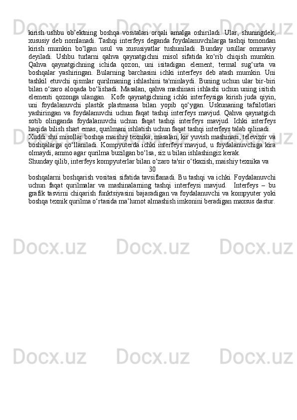 kirish   ushbu   ob’ektning   boshqa   vositalari   orqali   amalga   oshiriladi.   Ular,   shuningdek,
xususiy  deb nomlanadi. Tashqi  interfeys  deganda foydalanuvchilarga tashqi  tomondan
kirish   mumkin   bo‘lgan   usul   va   xususiyatlar   tushuniladi.   Bunday   usullar   ommaviy
deyiladi.   Ushbu   turlarni   qahva   qaynatgichni   misol   sifatida   ko‘rib   chiqish   mumkin.
Qahva   qaynatgichning   ichida   qozon,   uni   isitadigan   element,   termal   sug‘urta   va
boshqalar   yashiringan.   Bularning   barchasini   ichki   interfeys   deb   atash   mumkin.   Uni
tashkil   etuvchi   qismlar   qurilmaning   ishlashini   ta'minlaydi.   Buning   uchun   ular   bir-biri
bilan o‘zaro aloqada bo‘lishadi. Masalan, qahva mashinasi  ishlashi uchun uning isitish
elementi   qozonga   ulangan.     Kofe   qaynatgichning   ichki   interfeysiga   kirish   juda   qiyin,
uni   foydalanuvchi   plastik   plastmassa   bilan   yopib   qo‘ygan.   Uskunaning   tafsilotlari
yashiringan   va   foydalanuvchi   uchun   faqat   tashqi   interfeys   mavjud.   Qahva   qaynatgich
sotib   olinganda   foydalanuvchi   uchun   faqat   tashqi   interfeys   mavjud.   Ichki   interfeys
haqida bilish shart emas, qurilmani ishlatish uchun faqat tashqi interfeys talab qilinadi.
Xuddi shu misollar boshqa maishiy texnika, masalan, kir yuvish mashinasi, televizor va
boshqalarga qo‘llaniladi. Kompyuterda ichki  interfeys mavjud, u foydalanuvchiga kira
olmaydi, ammo agar qurilma buzilgan bo‘lsa, siz u bilan ishlashingiz kerak.
Shunday qilib, interfeys kompyuterlar bilan o‘zaro ta'sir o‘tkazish, maishiy texnika va 
30
boshqalarni boshqarish vositasi sifatida tavsiflanadi. Bu tashqi va ichki. Foydalanuvchi
uchun   faqat   qurilmalar   va   mashinalarning   tashqi   interfeysi   mavjud.     Interfeys   –   bu
grafik tasvirni chiqarish funktsiyasini bajaradigan va foydalanuvchi va kompyuter yoki
boshqa texnik qurilma o‘rtasida ma’lumot almashish imkonini beradigan maxsus dastur. 