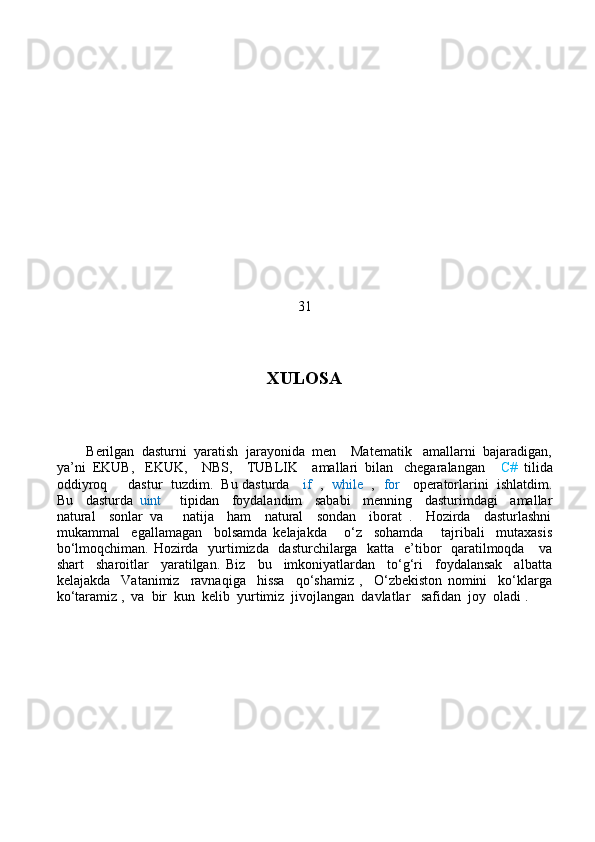 31
XULOSA
        Berilgan  dasturni  yaratish  jarayonida  men    Matematik   amallarni  bajaradigan,
ya’ni  EKUB,   EKUK,    NBS,    TUBLIK    amallari  bilan   chegaralangan     C#   tilida
oddiyroq     dastur  tuzdim.  Bu dasturda     if    ,    while   ,    for     operatorlarini  ishlatdim.
Bu     dasturda   uint       tipidan     foydalandim     sababi     menning     dasturimdagi     amallar
natural     sonlar   va       natija     ham     natural     sondan     iborat   .     Hozirda     dasturlashni
mukammal     egallamagan     bolsamda   kelajakda       o‘z     sohamda       tajribali     mutaxasis
bo‘lmoqchiman. Hozirda   yurtimizda   dasturchilarga   katta   e’tibor    qaratilmoqda     va
shart     sharoitlar     yaratilgan.   Biz     bu     imkoniyatlardan     to‘g‘ri     foydalansak     albatta
kelajakda     Vatanimiz     ravnaqiga     hissa     qo‘shamiz   ,     O‘zbekiston   nomini     ko‘klarga
ko‘taramiz ,  va  bir  kun  kelib  yurtimiz  jivojlangan  davlatlar   safidan  joy  oladi .    