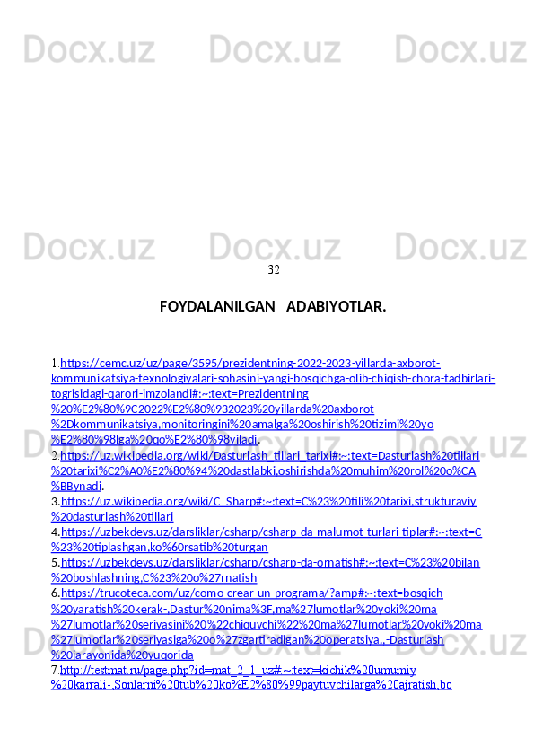 32
FOYDALANILGAN   ADABIYOTLAR.
1. https://cemc.uz/uz/page/3595/prezidentning-2022-2023-yillarda-axborot-
kommunikatsiya-texnologiyalari-sohasini-yangi-bosqichga-olib-chiqish-chora-tadbirlari-
togrisidagi-qarori-imzolandi#:~:text=Prezidentning
%20%E2%80%9C2022%E2%80%932023%20yillarda%20axborot
%2Dkommunikatsiya,monitoringini%20amalga%20oshirish%20tizimi%20yo
%E2%80%98lga%20qo%E2%80%98yiladi .
2. https://uz.wikipedia.org/wiki/Dasturlash_tillari_tarixi#:~:text=Dasturlash%20tillari
%20tarixi%C2%A0%E2%80%94%20dastlabki,oshirishda%20muhim%20rol%20o%CA
%BBynadi .
3. https://uz.wikipedia.org/wiki/C_Sharp#:~:text=C%23%20tili%20tarixi,strukturaviy
%20dasturlash%20tillari
4. https://uzbekdevs.uz/darsliklar/csharp/csharp-da-malumot-turlari-tiplar#:~:text=C
%23%20tiplashgan,ko%60rsatib%20turgan
5. https://uzbekdevs.uz/darsliklar/csharp/csharp-da-ornatish#:~:text=C%23%20bilan
%20boshlashning,C%23%20o%27rnatish
6. https://trucoteca.com/uz/como-crear-un-programa/?amp#:~:text=bosqich
%20yaratish%20kerak-,Dastur%20nima%3F,ma%27lumotlar%20yoki%20ma
%27lumotlar%20seriyasini%20%22chiquvchi%22%20ma%27lumotlar%20yoki%20ma
%27lumotlar%20seriyasiga%20o%27zgartiradigan%20operatsiya.,-Dasturlash
%20jarayonida%20yuqorida
7. http://testmat.ru/page.php?id=mat_2_1_uz#:~:text=kichik%20umumiy
%20karrali-,Sonlarni%20tub%20ko%E2%80%99paytuvchilarga%20ajratish,bo 