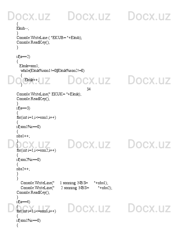 {
Ekub--;
}
Console.WriteLine ( "EKUB= "+Ekub);
Console.ReadKey();
}
if(a==2)
{
   Ekuk=son1;
    while(Ekuk%son1!=0||Ekuk%son2!=0)
    {
        Ekuk++;
    }
34
Console.WriteLine(" EKUK= "+Ekuk);
Console.ReadKey();
}                                                                         
if(a==3)
{
for(int i=1;i<=son1;i++)
{
if(son1%i==0)
{
nbs1++;
} 
}
for(int i=1;i<=son2;i++)
{
if(son2%i==0)
{
nbs2++;
}
}
    Console.WriteLine("     1 sonning  NBS=      "+nbs1);
    Console.WriteLine("      2 sonning  NBS=         "+nbs2);
Console.ReadKey();
}
if(a==4)
{
for(int i=1;i<=son1;i++)
{
if(son1%i==0)
{ 