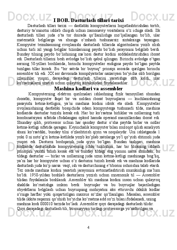 I BOB. Dasturlash tillari tarixi
              Dasturlash   tillari   tarixi   —   dastlabki   kompyuterlarni   hujjatlashtirishdan   tortib,
dasturiy  ta minotni   ishlab   chiqish   uchun   zamonaviy   vositalarni   o‘z   ichiga  oladi.   Ilkʼ
dasturlash   tillari   juda   o‘ta   tor   doirada   qo‘llanilishga   mo‘ljallangan   bo‘lib,   ular
matematik   belgilarga   va   shunga   o‘xshash   tushunarsiz   sintaksisga   tayangan.
Kompyuter   texnikasining   rivojlanishi   dasturlash   tillarida   algoritmlarni   yozib   olish
uchun   turli   xil   yangi   belgilar   tizimlarining   paydo   bo‘lish   jarayonini   belgilab   berdi.
Bunday   tilning   paydo   bo‘lishining   ma nosi   dastur   kodini   soddalashtirishdan   iborat	
ʼ
edi. Dasturlash tillarini besh avlodga bo‘lish qabul qilingan. Birinchi avlodga o‘tgan
asrning   50-yillari   boshlarida,   birinchi   kompyuterlar   endigina   paydo   bo‘lgan   paytda
tuzilgan   tillar   kiradi.   Bu   "bir   satrda   bir   buyruq"   prinsipi   asosida   qurilgan   birinchi
assembler tili edi. XX asr davomida kompilyatorlar nazariyasi bo‘yicha olib borilgan
izlanishlar   yuqori   darajadagi   dasturlash   tillarini   yaratishga   olib   keldi,   ular
ko‘rsatmalarni uzatish uchun qulayroq sintaksisdan foydalanadilar.
Mashina kodlari va assembler
          Kompyuterning   elektron   qurilmalari   ishlashning   fizik   tamoyillari   shundan
iboratki,   kompyuter   faqat   bir   va   noldan   iborat   buyruqlarni   —   kuchlanishning
pasayishi   ketma-ketligini,   ya ni   mashina   kodini   idrok   eta   oladi.   Kompyuterlar	
ʼ
rivojlanishining   dastlabki   bosqichida   odam   kompyuterga   tushunarli   tilda,   mashina
kodlarida   dasturlar   tuzishi   kerak   edi.   Har   bir   ko‘rsatma   birliklar   va   nollarning   turli
kombinatsiyasi   sifatida   ifodalangan   opkod   hamda   operand   manzillaridan   iborat   edi.
Shunday   qilib,   protsessor   uchun   har   qanday   dastur   o‘sha   paytda   birlar   va   nollar
ketma-ketligi sifatida qaragan. Keyinchalik kompyuter bilan muloqot qilish amaliyoti
shuni   ko‘rsatdiki,   bunday   tilni   o‘zlashtirish   qiyin   va   noqulaydir.   Uni   ishlatganda   1
yoki 0 ni noto‘g ri ketma-ketlikda yozib ko‘plab xatolarga yo‘l qo‘yish ehtimoli juda	
ʻ
yuqori   edi.   Dasturni   boshqarish   juda   qiyin   bo‘lgan.   Bundan   tashqari,   mashina
kodlarida   dasturlashda   kompyuterning   ichki   tuzilishini,   har   bir   blokning   ishlash
prinsipini   yaxshi   bilish   kerak   edi   va   bunday   tildagi   eng   yomon   narsa   shundaki,   bu
tildagi   dasturlar   —   birlar   va   nollarning   juda   uzun   ketma-ketligi   mashinaga   bog liq,	
ʻ
ya ni   har   bir   kompyuter   uchun   o‘z   dasturini   tuzish   kerak   edi   va   mashina   kodlarida	
ʼ
dasturlash juda ko‘p narsa: vaqt, ish va dasturchining e tiborini oshirishni talab etardi.	
ʼ
Tez   orada   mashina   kodini   yaratish   jarayonini   avtomatlashtirish   mumkinligi   ma lum	
ʼ
bo‘ldi.   1950-yildan   boshlab   dasturlarni   yozish   uchun   mnemonik   til   —   Assembler
tilidan   foydalanila   boshlandi.   Assembler   tili   mashina   kodini   inson   uchun   qulayroq
shaklda   ko‘rsatishga   imkon   berdi:   buyruqlar   va   bu   buyruqlar   bajariladigan
obyektlarni   belgilash   uchun   buyruqning   mohiyatini   aks   ettiruvchi   ikkilik   kodlar
o‘rniga   harflar   yoki   qisqartirilgan   maxsus   so‘zlar   qo‘llanilgan.   Masalan,   assembler
tilida ikkita raqamni qo‘shish bo‘yicha ko‘rsatma add so‘zi bilan ifodalanadi, uning 
mashina kodi 000010 tarzida bo‘ladi. Assembler quyi darajadagi dasturlash tilidir. 
Quyi darajadagi dasturlash tili, bu muayyan turdagi protsessorga yo‘naltirilgan va 
4 