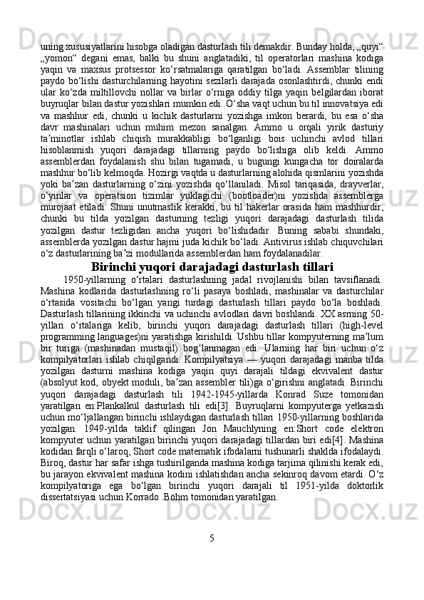 uning xususiyatlarini hisobga oladigan dasturlash tili demakdir. Bunday holda, „quyi“
„yomon“   degani   emas,   balki   bu   shuni   anglatadiki,   til   operatorlari   mashina   kodiga
yaqin   va   maxsus   protsessor   ko‘rsatmalariga   qaratilgan   bo‘ladi.   Assemblar   tilining
paydo bo‘lishi dasturchilarning hayotini sezilarli darajada osonlashtirdi, chunki endi
ular   ko‘zda   miltillovchi   nollar   va   birlar   o‘rniga   oddiy   tilga   yaqin   belgilardan   iborat
buyruqlar bilan dastur yozishlari mumkin edi. O‘sha vaqt uchun bu til innovatsiya edi
va   mashhur   edi,   chunki   u   kichik   dasturlarni   yozishga   imkon   berardi,   bu   esa   o‘sha
davr   mashinalari   uchun   muhim   mezon   sanalgan.   Ammo   u   orqali   yirik   dasturiy
ta minotlar   ishlab   chiqish   murakkabligi   bo‘lganligi   bois   uchinchi   avlod   tillariʼ
hisoblanmish   yuqori   darajadagi   tillarning   paydo   bo‘lishiga   olib   keldi.   Ammo
assemblerdan   foydalanish   shu   bilan   tugamadi,   u   bugungi   kungacha   tor   doiralarda
mashhur bo‘lib kelmoqda. Hozirgi vaqtda u dasturlarning alohida qismlarini yozishda
yoki   ba zan   dasturlarning   o‘zini   yozishda   qo‘llaniladi.   Misol   tariqasida,   drayverlar,	
ʼ
o‘yinlar   va   operatsion   tizimlar   yuklagichi   (bootloader)ni   yozishda   assemblerga
murojaat  etiladi.  Shuni  unutmaslik   kerakki,  bu  til  hakerlar   orasida  ham  mashhurdir,
chunki   bu   tilda   yozilgan   dasturning   tezligi   yuqori   darajadagi   dasturlash   tilida
yozilgan   dastur   tezligidan   ancha   yuqori   bo‘lishidadir.   Buning   sababi   shundaki,
assemblerda yozilgan dastur hajmi juda kichik bo‘ladi. Antivirus ishlab chiquvchilari
o‘z dasturlarining ba zi modullarida assemblerdan ham foydalanadilar.	
ʼ
Birinchi yuqori darajadagi dasturlash tillari
        1950-yillarning   o‘rtalari   dasturlashning   jadal   rivojlanishi   bilan   tavsiflanadi.
Mashina   kodlarida   dasturlashning   ro‘li   pasaya   boshladi,   mashinalar   va   dasturchilar
o‘rtasida   vositachi   bo‘lgan   yangi   turdagi   dasturlash   tillari   paydo   bo‘la   boshladi.
Dasturlash tillarining ikkinchi va uchinchi avlodlari davri boshlandi. XX asrning 50-
yillari   o‘rtalariga   kelib,   birinchi   yuqori   darajadagi   dasturlash   tillari   (high-level
programming languages)ni yaratishga kirishildi. Ushbu tillar kompyuterning ma lum	
ʼ
bir   turiga   (mashinadan   mustaqil)   bog lanmagan   edi.   Ularning   har   biri   uchun   o‘z	
ʻ
kompilyatorlari   ishlab   chiqilgandi.   Kompilyatsiya   —   yuqori   darajadagi   manba   tilda
yozilgan   dasturni   mashina   kodiga   yaqin   quyi   darajali   tildagi   ekvivalent   dastur
(absolyut kod, obyekt moduli, ba zan assembler  tili)ga o‘girishni anglatadi. Birinchi	
ʼ
yuqori   darajadagi   dasturlash   tili   1942-1945-yillarda   Konrad   Suze   tomonidan
yaratilgan   en:Plankalkül   dasturlash   tili   edi[3].   Buyruqlarni   kompyuterga   yetkazish
uchun mo‘ljallangan birinchi ishlaydigan dasturlash tillari 1950-yillarning boshlarida
yozilgan.   1949-yilda   taklif   qilingan   Jon   Mauchlyning   en:Short   code   elektron
kompyuter uchun yaratilgan birinchi yuqori darajadagi tillardan biri edi[4]. Mashina
kodidan farqli o‘laroq, Short code matematik ifodalarni tushunarli shaklda ifodalaydi.
Biroq, dastur har safar ishga tushirilganda mashina kodiga tarjima qilinishi kerak edi,
bu jarayon ekvivalent mashina kodini ishlatishdan ancha sekinroq davom etardi. O‘z
kompilyatoriga   ega   bo‘lgan   birinchi   yuqori   darajali   til   1951-yilda   doktorlik
dissertatsiyasi uchun Korrado .Böhm tomonidan yaratilgan.
5 