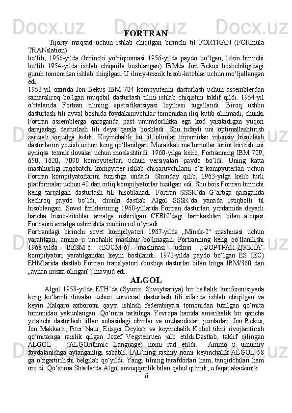 FORTRAN
            Tijoriy   maqsad   uchun   ishlab   chiqilgan   birinchi   til   FORTRAN   (FORmula
TRANslation) 
bo‘lib,   1956-yilda   (birinchi   yo‘riqnomasi   1956-yilda   paydo   bo‘lgan,   lekin   birinchi
bo‘lib   1954-yilda   ishlab   chiqarila   boshlangan)   IBMda   Jon   Bekus   boshchiligidagi
guruh tomonidan ishlab chiqilgan. U ilmiy-texnik hisob-kitoblar uchun mo‘ljallangan
edi.
1953-yil   oxirida   Jon   Bekus   IBM   704   kompyuterini   dasturlash   uchun   assemblerdan
samaraliroq   bo‘lgan   muqobil   dasturlash   tilini   ishlab   chiqishni   taklif   qildi.   1954-yil
o‘rtalarida   Fortran   tilining   spetsifikatsiyasi   loyihasi   tugallandi.   Biroq   ushbu
dasturlash tili avval boshida foydalanuvchilar tomonidan iliq kutib olinmadi, chunki
Fortran   assemblerga   qaraganda   past   unumdorlikka   ega   kod   yaratadigan   yuqori
darajadagi   dasturlash   tili   deya   qarala   boshladi.   Shu   tufayli   uni   optimallashtirish
zarurati   vujudga   keldi.   Keyinchalik   bu   til   olimlar   tomonidan   intensiv   hisoblash
dasturlarini yozish uchun keng qo‘llanilgan. Murakkab ma lumotlar turini kiritish uniʼ
ayniqsa   texnik  ilovalar  uchun  moslashtirdi.   1960-yilga  kelib,  Fortranning  IBM   709,
650,   1620,   7090   kompyuterlari   uchun   versiyalari   paydo   bo‘ldi.   Uning   katta
mashhurligi   raqobatchi   kompyuter   ishlab   chiqaruvchilarni   o‘z   kompyuterlari   uchun
Fortran   kompilyatorlarini   tuzishga   undadi.   Shunday   qilib,   1963-yilga   kelib   turli
platformalar uchun 40 dan ortiq kompilyatorlar tuzilgan edi. Shu bois Fortran birinchi
keng   tarqalgan   dasturlash   tili   hisoblanadi.   Fortran   SSSR da   G arbga   qaraganda	
ʼ ʻ
kechroq   paydo   bo‘ldi,   chunki   dastlab   Algol   SSSR da   yanada   istiqbolli   til	
ʼ
hisoblangan.   Sovet   fiziklarining   1960-yillarda   Fortran   dasturlari   yordamida   deyarli
barcha   hisob-kitoblar   amalga   oshirilgan   CERN dagi   hamkasblari   bilan   aloqasi	
ʼ
Fortranni amalga oshirishda muhim rol o‘ynadi.
Fortrandagi   birinchi   sovet   kompilyatori   1967-yilda   „Minsk-2“   mashinasi   uchun
yaratilgan,   ammo   u   unchalik   mashhur   bo‘lmagan.   Fortranning   keng   qo‘llanilishi
1968-yilda   BESM-6   (БЭСМ-6)   mashinasi   uchun   „ФОРТРАН-ДУБНА“
kompilyatori   yaratilgandan   keyin   boshlandi.   1972-yilda   paydo   bo‘lgan   ES   (ЕС)
EHMlarida   dastlab   Fortran   translyatori   (boshqa   dasturlar   bilan   birga   IBM/360   dan
„aynan nusxa olingan“) mavjud edi.
ALGOL
            Algol   1958-yilda   ETH da   (Syurix,   Shveytsariya)   bir   haftalik   konferentsiyada	
ʼ
keng   ko‘lamli   ilovalar   uchun   universal   dasturlash   tili   sifatida   ishlab   chiqilgan   va
keyin   Xalqaro   axborotni   qayta   ishlash   federatsiyasi   tomonidan   tuzilgan   qo‘mita
tomonidan   yakunlangan.   Qo‘mita   tarkibiga   Yevropa   hamda   amerikalik   bir   qancha
yetakchi   dasturlash   tillari   sohasidagi   olimlar   va   muhandislar,   jumladan,   Jon   Bekus,
Jon   Makkarti,   Piter   Naur,   Edsger   Deykstr   va   keyinchalik   Kobol   tilini   rivojlantirish
qo‘mitasiga   raislik   qilgan   Jozef   Vegstenruen   jalb   etildi.Dastlab,   taklif   qilingan
ALGOL       (ALGOrithmic   Language)   nomi   rad   etildi.     Ammo   u   umumiy
foydalanishga   aylanganligi   sababli,   IAL ning   rasmiy   nomi   keyinchalik   ALGOL   58	
ʼ
ga o‘zgartirilishi  belgilab qo‘yildi. Yangi  tilning tarafdorlari ham, tanqidchilari ham
ore di. Qo‘shma Shtatlarda Algol sovuqqonlik bilan qabul qilindi, u faqat akademik 
        6 