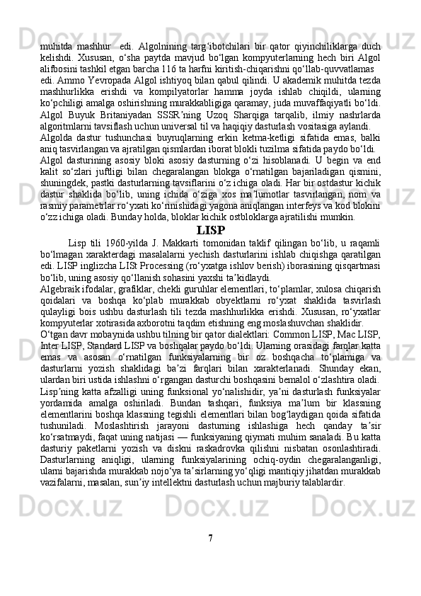 muhitda   mashhur     edi.   Algolnining   targ ibotchilari   bir   qator   qiyinchiliklarga   duchʻ
kelishdi.   Xususan,   o‘sha   paytda   mavjud   bo‘lgan   kompyuterlarning   hech   biri   Algol
alifbosini tashkil etgan barcha 116 ta harfni kiritish-chiqarishni qo‘llab-quvvatlamas 
edi. Ammo Yevropada Algol ishtiyoq bilan qabul qilindi. U akademik muhitda tezda
mashhurlikka   erishdi   va   kompilyatorlar   hamma   joyda   ishlab   chiqildi,   ularning
ko‘pchiligi amalga oshirishning murakkabligiga qaramay, juda muvaffaqiyatli bo‘ldi.
Algol   Buyuk   Britaniyadan   SSSR ning   Uzoq   Sharqiga   tarqalib,   ilmiy   nashrlarda	
ʼ
algoritmlarni tavsiflash uchun universal til va haqiqiy dasturlash vositasiga aylandi.
Algolda   dastur   tushunchasi   buyruqlarning   erkin   ketma-ketligi   sifatida   emas,   balki
aniq tasvirlangan va ajratilgan qismlardan iborat blokli tuzilma sifatida paydo bo‘ldi.
Algol   dasturining   asosiy   bloki   asosiy   dasturning   o‘zi   hisoblanadi.   U   begin   va   end
kalit   so‘zlari   juftligi   bilan   chegaralangan   blokga   o‘rnatilgan   bajariladigan   qismini,
shuningdek, pastki dasturlarning tavsiflarini o‘z ichiga oladi. Har bir ostdastur kichik
dastur   shaklida   bo‘lib,   uning   ichida   o‘ziga   xos   ma lumotlar   tasvirlangan,   nom   va	
ʼ
rasmiy parametrlar ro‘yxati ko‘rinishidagi yagona aniqlangan interfeys va kod blokini
o‘zz ichiga oladi. Bunday holda, bloklar kichik ostbloklarga ajratilishi mumkin.
LISP
              Lisp   tili   1960-yilda   J.   Makkarti   tomonidan   taklif   qilingan   bo‘lib,   u   raqamli
bo‘lmagan   xarakterdagi   masalalarni   yechish   dasturlarini   ishlab   chiqishga   qaratilgan
edi. LISP inglizcha LISt Processing (ro‘yxatga ishlov berish) iborasining qisqartmasi
bo‘lib, uning asosiy qo‘llanish sohasini yaxshi ta kidlaydi.	
ʼ
Algebraik ifodalar, grafiklar, chekli guruhlar elementlari, to‘plamlar, xulosa chiqarish
qoidalari   va   boshqa   ko‘plab   murakkab   obyektlarni   ro‘yxat   shaklida   tasvirlash
qulayligi   bois   ushbu   dasturlash   tili   tezda   mashhurlikka   erishdi.   Xususan,   ro‘yxatlar
kompyuterlar xotirasida axborotni taqdim etishning eng moslashuvchan shaklidir.
O‘tgan davr mobaynida ushbu tilning bir qator dialektlari: Common LISP, Mac LISP,
Inter LISP, Standard LISP va boshqalar paydo bo‘ldi. Ularning orasidagi farqlar katta
emas   va   asosan   o‘rnatilgan   funksiyalarning   bir   oz   boshqacha   to‘plamiga   va
dasturlarni   yozish   shaklidagi   ba zi   farqlari   bilan   xarakterlanadi.   Shunday   ekan,	
ʼ
ulardan biri ustida ishlashni o‘rgangan dasturchi boshqasini bemalol o‘zlashtira oladi.
Lisp ning  katta afzalligi   uning funksional   yo‘nalishidir,  ya ni   dasturlash  funksiyalar	
ʼ ʼ
yordamida   amalga   oshiriladi.   Bundan   tashqari,   funksiya   ma lum   bir   klassning	
ʼ
elementlarini boshqa klassning tegishli elementlari bilan bog laydigan qoida sifatida	
ʻ
tushuniladi.   Moslashtirish   jarayoni   dasturning   ishlashiga   hech   qanday   ta sir	
ʼ
ko‘rsatmaydi, faqat uning natijasi — funksiyaning qiymati muhim sanaladi. Bu katta
dasturiy   paketlarni   yozish   va   diskni   raskadrovka   qilishni   nisbatan   osonlashtiradi.
Dasturlarning   aniqligi,   ularning   funksiyalarining   ochiq-oydin   chegaralanganligi,
ularni bajarishda murakkab nojo‘ya ta sirlarning yo‘qligi mantiqiy jihatdan murakkab	
ʼ
vazifalarni, masalan, sun iy intellektni dasturlash uchun majburiy talablardir.	
ʼ
7 