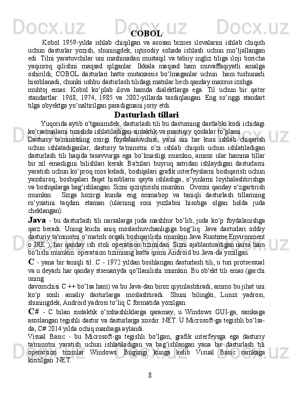 COBOL
          Kobol   1959-yilda   ishlab   chiqilgan   va   asosan   biznes   ilovalarini   ishlab   chiqish
uchun   dasturlar   yozish,   shuningdek,   iqtisodiy   sohada   ishlash   uchun   mo‘ljallangan
edi.   Tilni   yaratuvchilar   uni   mashinadan   mustaqil   va   tabiiy   ingliz   tiliga   iloji   boricha
yaqinroq   qilishni   maqsad   qilganlar.   Ikkala   maqsad   ham   muvaffaqiyatli   amalga
oshirildi;   COBOL   dasturlari   hatto   mutaxassis   bo‘lmaganlar   uchun     ham   tushunarli
hisoblanadi, chunki ushbu dasturlash tilidagi matnlar hech qanday maxsus izohga 
muhtoj   emas.   Kobol   ko‘plab   ilova   hamda   dialektlarga   ega.   Til   uchun   bir   qator
standartlar:   1968,   1974,   1985   va   2002-yillarda   tasdiqlangan.   Eng   so‘nggi   standart
tilga obyektga yo‘naltirilgan paradigmani joriy etdi.
Dasturlash tillari
       Yuqorida aytib o‘tganimdek, dasturlash tili bu dasturning dastlabki kodi ichidagi
ko‘rsatmalarni tuzishda ishlatiladigan sintaktik va mantiqiy qoidalar to‘plami.
Dasturiy   ta'minotning   oxirgi   foydalanuvchisi,   ya'ni   uni   har   kuni   ishlab   chiqarish
uchun   ishlatadiganlar,   dasturiy   ta'minotni   o‘zi   ishlab   chiqish   uchun   ishlatiladigan
dasturlash   tili   haqida   tasavvurga   ega   bo‘lmasligi   mumkin,   ammo   ular   hamma   tillar
bir   xil   emasligini   bilishlari   kerak.   Ba'zilari   buyruq   satridan   ishlaydigan   dasturlarni
yaratish uchun ko‘proq mos keladi, boshqalari grafik interfeyslarni boshqarish uchun
yaxshiroq,   boshqalari   faqat   hisoblarni   qayta   ishlashga,   o‘yinlarni   loyihalashtirishga
va boshqalarga bag‘ishlangan. Sizni qiziqtirishi mumkin:  Ovozni qanday o‘zgartirish
mumkin.     Sizga   hozirgi   kunda   eng   ommabop   va   taniqli   dasturlash   tillarining
ro‘yxatini   taqdim   etaman   (ularning   soni   yuzlabni   hisobga   olgan   holda   juda
cheklangan).
Java   -   bu   dasturlash   tili   narsalarga   juda   mashhur   bo‘lib,   juda   ko‘p   foydalanishga
qarz   beradi.   Uning   kuchi   aniq   moslashuvchanligiga   bog‘liq:   Java   dasturlari   oddiy
dasturiy ta'minotni o‘rnatish orqali boshqarilishi mumkin Java Runtime Environment
o JRE  ), har qanday ish stoli  operatsion tizimidan. Sizni ajablantiradigan narsa ham
bo‘lishi mumkin: operatsion tizimning katta qismi Android bu Java-da yozilgan.
C  - yana bir taniqli til. C - 1972 yildan boshlangan dasturlash tili, u turi protsessual
va u deyarli har qanday stsenariyda qo‘llanilishi mumkin. Bu ob'ekt tili emas (garchi
uning 
davomchisi C ++ bo‘lsa ham) va bu Java-dan biroz qiyinlashtiradi, ammo bu jihat uni
ko‘p   sonli   amaliy   dasturlarga   moslashtiradi.   Shuni   bilingki,   Linux   yadrosi,
shuningdek, Android yadrosi to‘liq C formatida yozilgan.
C#   -   C   bilan   sintaktik   o‘xshashliklarga   qaramay,   u   Windows   GUI-ga,   ramkaga
asoslangan tegishli dastur va dasturlarga xosdir .NET. U Microsoft-ga tegishli bo‘lsa-
da, C# 2014 yilda ochiq manbaga aylandi.
Visual   Basic   -   bu   Microsoft-ga   tegishli   bo‘lgan,   grafik   interfeysga   ega   dasturiy
ta'minotni   yaratish   uchun   ishlatiladigan   va   bag‘ishlangan   yana   bir   dasturlash   tili
operatsion   tizimlar   Windows.   Bugungi   kunga   kelib   Visual   Basic   ramkaga
kiritilgan .NET.
      
8 