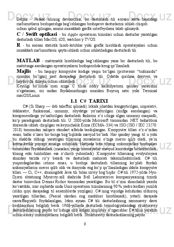 Delphi   -   Paskal   tilining   davomchisi,   bu   dasturlash   tili   asosan   katta   hajmdagi
ma'lumotlarni boshqarishga bag‘ishlangan boshqaruv dasturlarini ishlab chiqish 
uchun qabul qilingan, ammo murakkab grafik interfeyslarni talab qilmaydi.
C   /   Swift   optikasi   -   bu   Apple   operatsion   tizimlari   uchun   dasturlar   yaratilgan
dasturlash tillari MacOS, iOS, watchos y TVOS.
R   -   bu   asosan   statistik   hisob-kitoblar   yoki   grafik   hisoblash   operatsiyalari   uchun
murakkab ma'lumotlarni qayta ishlash uchun ishlatiladigan dasturlash tili.
MATLAB   -   matematik   hisoblashga   bag‘ishlangan   yana   bir   dasturlash   tili,   bu
matritsaga asoslangan operatsiyalarni boshqarishda keng qo‘llaniladi.
Majlis     -   bu   haqiqiy   kompyuter   kodiga   yaqin   bo‘lgan   (protsessor   "tushunishi"
mumkin   bo‘lgan)   past   darajadagi   dasturlash   tili.   Odatda   qurilma   drayveri   va
haydovchi dizayni uchun ishlatiladi.
Keyingi   bo‘limda   men   sizga   C   tilida   oddiy   kalkulyatorni   qanday   yaratishni
o‘rgataman,   siz   undan   foydalanishingiz   mumkin   Buyruq   satri   yoki   Terminal
macOS/Linux.
1.1  C#  TARIXI
              C#   (Si   Sharp  —   deb  talaffuz  qilinadi)   leksik   jihatdan   kengaytirilgan,   imperativ,
deklarativ,   funksional,   umumiy,   obyektga   yo‘naltirilgan   (sinfga   asoslangan)   va
komponentlarga   yo‘naltirilgan   dasturlash   fanlarini   o‘z   ichiga   olgan   umumiy   maqsadli,
ko‘p   paradigmali   dasturlash   tili.   U   2000-yilda   Microsoft   tomonidan   .NET   tashabbusi
doirasida ishlab chiqilgan va keyinchalik Ecma (ECMA-334) va ISO (ISO / IEC 23270:
2018)   tomonidan   xalqaro   standart   sifatida   tasdiqlangan.   Kompyuter   tillari   o‘z-o‘zidan
emas, balki o‘zaro bir-biriga bog liqlikda mavjud bo‘ladi. Har qanday yangi til u yokiʻ
bu   shaklda   oldingi   yaratilgan   tillarning   xossalarini   o‘ziga   meros   qilib   oladi,   ya ni	
ʼ
ketma-ketlik   prinsipi   amalga   oshiriladi.   Natijada   bitta   tilning   imkoniyatlari   boshqalari
tomonidan foydalaniladi (masalan, yangi xususiyatlar mavjud kontekstga birlashtiriladi,
tilning   eski   tuzilishlari   esa   o‘chirib   yuboriladi).   Kompyuter   tillarining   evolyutsiyasi
shunday   tarzda   ro‘y   beradi   va   dasturlash   mahorati   takomillashtiriladi.   C#   tili
yuqoridagilardan   istisno   emas,   u   boshqa   dasturlash   tillarining   ko‘plab   foydali
imkoniyatlarini meros qilib oldi va dunyoda eng ko‘p qo‘llaniladigan ikkita kompyuter
tillari — Ci, C++, shuningdek Java tili bilan uzviy bog liqdir. C# tili 1972-yilda Nyu-	
ʻ
Djersi   shtatining   Myurrey-xill   shahrida   Bell   Laboratories   kompaniyasining   tizimli
dastur   tuzuvchisi   Dennis   Richie   tomonidan  yaratilgan.   Bu  til   o‘zini   shunchalik   yaxshi
ko‘rsatdiki, oxir oqibatda unda Unix operatsion tizimlarining 90 % yadro kodlari yozildi
(oldin   quyi   darajadagi   til   assemblerda   yozilgan).   C#   ning  vujudga   kelishidan   oldinroq
yaratilgan   tillardan,   (Pascal   ulardan   eng   mashhuri   hisoblanadi),   yetarli   darajada
muvaffaqiyatli   foydalanilgan,   lekin   aynan   C#   tili   dasturlashning   zamonaviy   davri
boshlanishini   belgilab   berdi.   1960-yillarda   dasturlash   texnologiyalaridagi   strukturaviy
dasturlashlarning   paydo  bo‘lishiga   olib  kelgan   inqilobiy   o‘zgarishlar   C#   tilini   yaratish
uchun asosiy imkoniyatlarni belgilab berdi. Strukturaviy dasturlashlarning paydo 
9 
