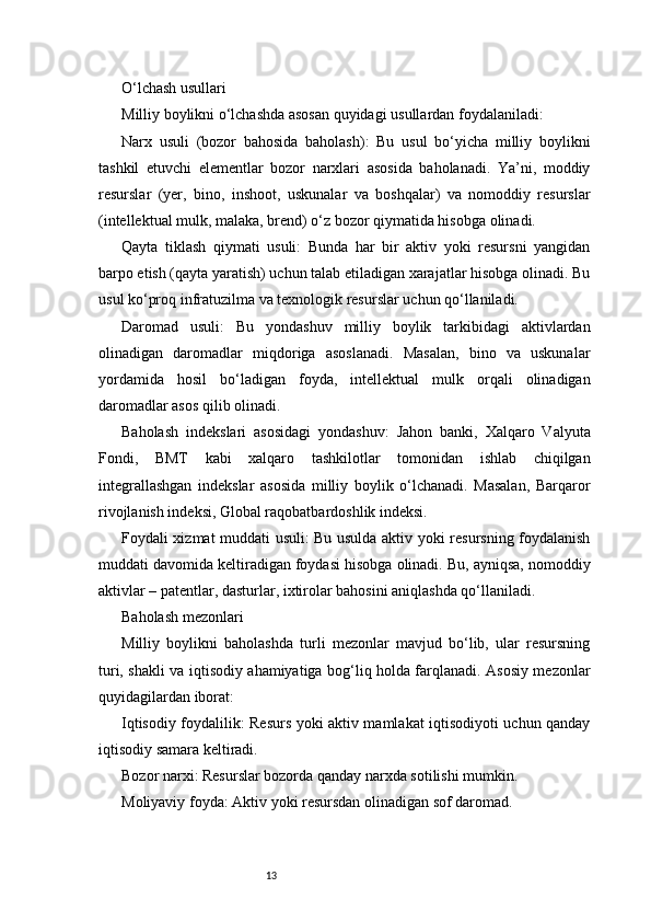 13O‘lchash usullari
Milliy boylikni o‘lchashda asosan quyidagi usullardan foydalaniladi:
Narx   usuli   (bozor   bahosida   baholash):   Bu   usul   bo‘yicha   milliy   boylikni
tashkil   etuvchi   elementlar   bozor   narxlari   asosida   baholanadi.   Ya’ni,   moddiy
resurslar   (yer,   bino,   inshoot,   uskunalar   va   boshqalar)   va   nomoddiy   resurslar
(intellektual mulk, malaka, brend) o‘z bozor qiymatida hisobga olinadi.
Qayta   tiklash   qiymati   usuli:   Bunda   har   bir   aktiv   yoki   resursni   yangidan
barpo etish (qayta yaratish) uchun talab etiladigan xarajatlar hisobga olinadi. Bu
usul ko‘proq infratuzilma va texnologik resurslar uchun qo‘llaniladi.
Daromad   usuli:   Bu   yondashuv   milliy   boylik   tarkibidagi   aktivlardan
olinadigan   daromadlar   miqdoriga   asoslanadi.   Masalan,   bino   va   uskunalar
yordamida   hosil   bo‘ladigan   foyda,   intellektual   mulk   orqali   olinadigan
daromadlar asos qilib olinadi.
Baholash   indekslari   asosidagi   yondashuv:   Jahon   banki,   Xalqaro   Valyuta
Fondi,   BMT   kabi   xalqaro   tashkilotlar   tomonidan   ishlab   chiqilgan
integrallashgan   indekslar   asosida   milliy   boylik   o‘lchanadi.   Masalan,   Barqaror
rivojlanish indeksi, Global raqobatbardoshlik indeksi.
Foydali xizmat muddati usuli: Bu usulda aktiv yoki resursning foydalanish
muddati davomida keltiradigan foydasi hisobga olinadi. Bu, ayniqsa, nomoddiy
aktivlar – patentlar, dasturlar, ixtirolar bahosini aniqlashda qo‘llaniladi.
Baholash mezonlari
Milliy   boylikni   baholashda   turli   mezonlar   mavjud   bo‘lib,   ular   resursning
turi, shakli va iqtisodiy ahamiyatiga bog‘liq holda farqlanadi. Asosiy mezonlar
quyidagilardan iborat:
Iqtisodiy foydalilik: Resurs yoki aktiv mamlakat iqtisodiyoti uchun qanday
iqtisodiy samara keltiradi.
Bozor narxi: Resurslar bozorda qanday narxda sotilishi mumkin.
Moliyaviy foyda: Aktiv yoki resursdan olinadigan sof daromad. 