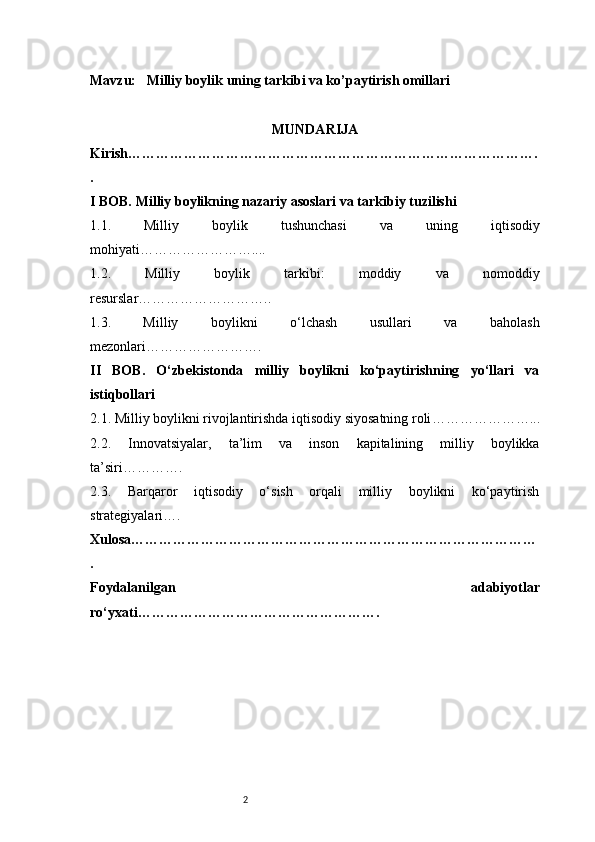 2Mavzu:     Milliy boylik uning tarkibi va ko’paytirish omillari
MUNDARIJA
Kirish …………………………………………………………………………….
.
I BOB. Milliy boylikning nazariy asoslari va tarkibiy tuzilishi
1.1.   Milliy   boylik   tushunchasi   va   uning   iqtisodiy
mohiyati ……………………....
1.2.   Milliy   boylik   tarkibi:   moddiy   va   nomoddiy
resurslar ………………………..
1.3.   Milliy   boylikni   o‘lchash   usullari   va   baholash
mezonlari …………………….
II   BOB.   O‘zbekistonda   milliy   boylikni   ko‘paytirishning   yo‘llari   va
istiqbollari
2.1. Milliy boylikni rivojlantirishda iqtisodiy siyosatning roli …………………...
2.2.   Innovatsiyalar,   ta’lim   va   inson   kapitalining   milliy   boylikka
ta’siri ………….
2.3.   Barqaror   iqtisodiy   o‘sish   orqali   milliy   boylikni   ko‘paytirish
strategiyalari ….
Xulosa ……………………………………………………………………………
.
Foydalanilgan   adabiyotlar
ro‘yxati ……………………………………………. 