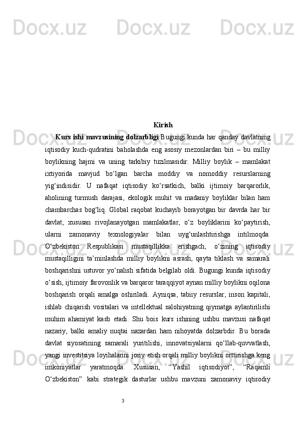3 Kirish
Kurs ishi mavzusining dolzarbligi   Bugungi kunda har qanday davlatning
iqtisodiy   kuch-qudratini   baholashda   eng   asosiy   mezonlardan   biri   –   bu   milliy
boylikning   hajmi   va   uning   tarkibiy   tuzilmasidir.   Milliy   boylik   –   mamlakat
ixtiyorida   mavjud   bo‘lgan   barcha   moddiy   va   nomoddiy   resurslarning
yig‘indisidir.   U   nafaqat   iqtisodiy   ko‘rsatkich,   balki   ijtimoiy   barqarorlik,
aholining   turmush   darajasi,   ekologik   muhit   va   madaniy   boyliklar   bilan   ham
chambarchas   bog‘liq.   Global   raqobat   kuchayib   borayotgan   bir   davrda   har   bir
davlat,   xususan   rivojlanayotgan   mamlakatlar,   o‘z   boyliklarini   ko‘paytirish,
ularni   zamonaviy   texnologiyalar   bilan   uyg‘unlashtirishga   intilmoqda.
O‘zbekiston   Respublikasi   mustaqillikka   erishgach,   o‘zining   iqtisodiy
mustaqilligini   ta’minlashda   milliy   boylikni   asrash,   qayta   tiklash   va   samarali
boshqarishni   ustuvor   yo‘nalish   sifatida   belgilab   oldi.   Bugungi   kunda   iqtisodiy
o‘sish, ijtimoiy farovonlik va barqaror taraqqiyot aynan milliy boylikni oqilona
boshqarish   orqali   amalga   oshiriladi.   Ayniqsa,   tabiiy   resurslar,   inson   kapitali,
ishlab   chiqarish   vositalari   va   intellektual   salohiyatning   qiymatga   aylantirilishi
muhim   ahamiyat   kasb   etadi.   Shu   bois   kurs   ishining   ushbu   mavzusi   nafaqat
nazariy,   balki   amaliy   nuqtai   nazardan   ham   nihoyatda   dolzarbdir.   Bu   borada
davlat   siyosatining   samarali   yuritilishi,   innovatsiyalarni   qo‘llab-quvvatlash,
yangi investitsiya loyihalarini joriy etish orqali milliy boylikni orttirishga keng
imkoniyatlar   yaratmoqda.   Xususan,   “Yashil   iqtisodiyot”,   “Raqamli
O‘zbekiston”   kabi   strategik   dasturlar   ushbu   mavzuni   zamonaviy   iqtisodiy 