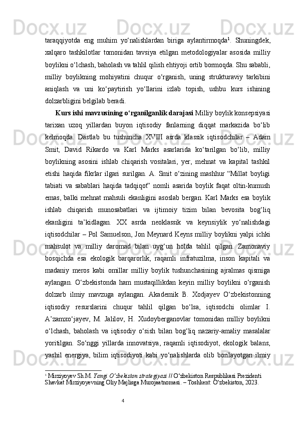 4taraqqiyotda   eng   muhim   yo‘nalishlardan   biriga   aylantirmoqda 1
.   Shuningdek,
xalqaro   tashkilotlar   tomonidan   tavsiya   etilgan   metodologiyalar   asosida   milliy
boylikni o‘lchash, baholash va tahlil qilish ehtiyoji ortib bormoqda. Shu sababli,
milliy   boylikning   mohiyatini   chuqur   o‘rganish,   uning   strukturaviy   tarkibini
aniqlash   va   uni   ko‘paytirish   yo‘llarini   izlab   topish,   ushbu   kurs   ishining
dolzarbligini belgilab beradi.
Kurs ishi mavzusining o‘rganilganlik darajasi   Milliy boylik konsepsiyasi
tarixan   uzoq   yillardan   buyon   iqtisodiy   fanlarning   diqqat   markazida   bo‘lib
kelmoqda.   Dastlab   bu   tushuncha   XVIII   asrda   klassik   iqtisodchilar   –   Adam
Smit,   David   Rikardo   va   Karl   Marks   asarlarida   ko‘tarilgan   bo‘lib,   milliy
boylikning   asosini   ishlab   chiqarish   vositalari,   yer,   mehnat   va   kapital   tashkil
etishi   haqida   fikrlar   ilgari   surilgan.   A.   Smit   o‘zining   mashhur   “Millat   boyligi
tabiati   va   sabablari   haqida   tadqiqot”   nomli   asarida   boylik   faqat   oltin-kumush
emas,   balki   mehnat   mahsuli   ekanligini   asoslab   bergan.   Karl   Marks   esa   boylik
ishlab   chiqarish   munosabatlari   va   ijtimoiy   tizim   bilan   bevosita   bog‘liq
ekanligini   ta’kidlagan.   XX   asrda   neoklassik   va   keynsiylik   yo‘nalishdagi
iqtisodchilar – Pol Samuelson, Jon Meynard Keyns milliy boylikni yalpi ichki
mahsulot   va   milliy   daromad   bilan   uyg‘un   holda   tahlil   qilgan.   Zamonaviy
bosqichda   esa   ekologik   barqarorlik,   raqamli   infratuzilma,   inson   kapitali   va
madaniy   meros   kabi   omillar   milliy   boylik   tushunchasining   ajralmas   qismiga
aylangan.   O‘zbekistonda   ham   mustaqillikdan   keyin   milliy   boylikni   o‘rganish
dolzarb   ilmiy   mavzuga   aylangan.   Akademik   B.   Xodjayev   O‘zbekistonning
iqtisodiy   resurslarini   chuqur   tahlil   qilgan   bo‘lsa,   iqtisodchi   olimlar   I.
A’zamxo‘jayev,   M.   Jalilov,   H.   Xudoyberganovlar   tomonidan   milliy   boylikni
o‘lchash,   baholash   va   iqtisodiy   o‘sish   bilan   bog‘liq   nazariy-amaliy   masalalar
yoritilgan.   So‘nggi   yillarda   innovatsiya,   raqamli   iqtisodiyot,   ekologik   balans,
yashil   energiya,   bilim   iqtisodiyoti   kabi   yo‘nalishlarda   olib   borilayotgan   ilmiy
1
  Mirziyoyev Sh.M.  Yangi O‘zbekiston strategiyasi  // O‘zbekiston Respublikasi Prezidenti 
Shavkat Mirziyoyevning Oliy Majlisga Murojaatnomasi. – Toshkent: O‘zbekiston, 2023. 