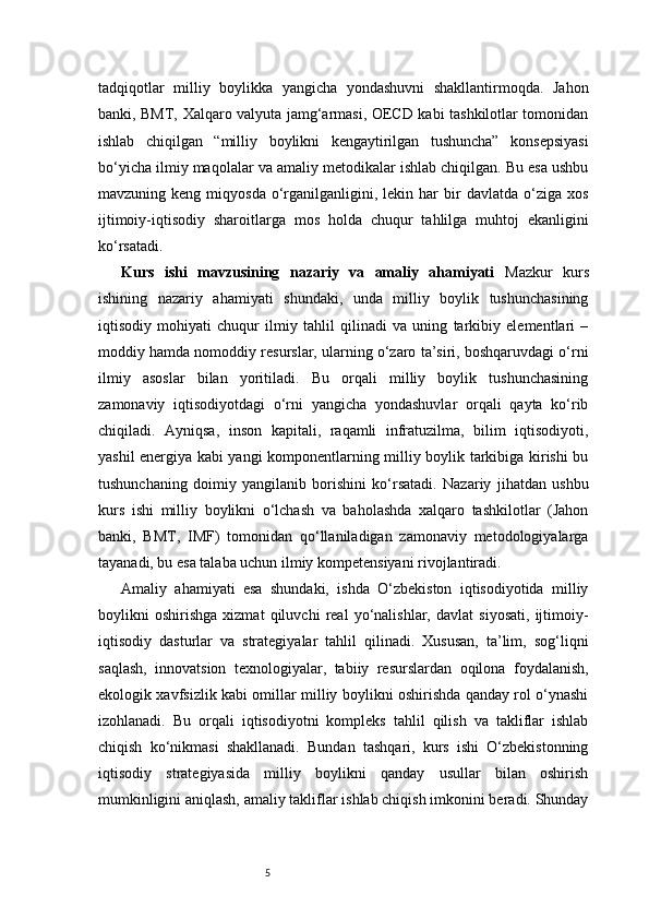 5tadqiqotlar   milliy   boylikka   yangicha   yondashuvni   shakllantirmoqda.   Jahon
banki, BMT, Xalqaro valyuta jamg‘armasi, OECD kabi tashkilotlar tomonidan
ishlab   chiqilgan   “milliy   boylikni   kengaytirilgan   tushuncha”   konsepsiyasi
bo‘yicha ilmiy maqolalar va amaliy metodikalar ishlab chiqilgan. Bu esa ushbu
mavzuning  keng  miqyosda   o‘rganilganligini,  lekin  har  bir   davlatda  o‘ziga  xos
ijtimoiy-iqtisodiy   sharoitlarga   mos   holda   chuqur   tahlilga   muhtoj   ekanligini
ko‘rsatadi.
Kurs   ishi   mavzusining   nazariy   va   amaliy   ahamiyati   Mazkur   kurs
ishining   nazariy   ahamiyati   shundaki,   unda   milliy   boylik   tushunchasining
iqtisodiy   mohiyati   chuqur   ilmiy   tahlil   qilinadi   va   uning   tarkibiy   elementlari   –
moddiy hamda nomoddiy resurslar, ularning o‘zaro ta’siri, boshqaruvdagi o‘rni
ilmiy   asoslar   bilan   yoritiladi.   Bu   orqali   milliy   boylik   tushunchasining
zamonaviy   iqtisodiyotdagi   o‘rni   yangicha   yondashuvlar   orqali   qayta   ko‘rib
chiqiladi.   Ayniqsa,   inson   kapitali,   raqamli   infratuzilma,   bilim   iqtisodiyoti,
yashil energiya kabi yangi komponentlarning milliy boylik tarkibiga kirishi bu
tushunchaning   doimiy   yangilanib   borishini   ko‘rsatadi.   Nazariy   jihatdan   ushbu
kurs   ishi   milliy   boylikni   o‘lchash   va   baholashda   xalqaro   tashkilotlar   (Jahon
banki,   BMT,   IMF)   tomonidan   qo‘llaniladigan   zamonaviy   metodologiyalarga
tayanadi, bu esa talaba uchun ilmiy kompetensiyani rivojlantiradi.
Amaliy   ahamiyati   esa   shundaki,   ishda   O‘zbekiston   iqtisodiyotida   milliy
boylikni   oshirishga   xizmat   qiluvchi   real   yo‘nalishlar,   davlat   siyosati,   ijtimoiy-
iqtisodiy   dasturlar   va   strategiyalar   tahlil   qilinadi.   Xususan,   ta’lim,   sog‘liqni
saqlash,   innovatsion   texnologiyalar,   tabiiy   resurslardan   oqilona   foydalanish,
ekologik xavfsizlik kabi omillar milliy boylikni oshirishda qanday rol o‘ynashi
izohlanadi.   Bu   orqali   iqtisodiyotni   kompleks   tahlil   qilish   va   takliflar   ishlab
chiqish   ko‘nikmasi   shakllanadi.   Bundan   tashqari,   kurs   ishi   O‘zbekistonning
iqtisodiy   strategiyasida   milliy   boylikni   qanday   usullar   bilan   oshirish
mumkinligini aniqlash, amaliy takliflar ishlab chiqish imkonini beradi. Shunday 