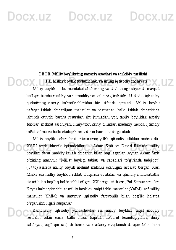 7I BOB. Milliy boylikning nazariy asoslari va tarkibiy tuzilishi
1.1. Milliy boylik tushunchasi va uning iqtisodiy mohiyati
Milliy boylik — bu mamlakat aholisining va davlatning ixtiyorida mavjud
bo‘lgan barcha moddiy va nomoddiy resurslar yig‘indisidir. U davlat iqtisodiy
qudratining   asosiy   ko‘rsatkichlaridan   biri   sifatida   qaraladi.   Milliy   boylik
nafaqat   ishlab   chiqarilgan   mahsulot   va   xizmatlar,   balki   ishlab   chiqarishda
ishtirok   etuvchi   barcha   resurslar,   shu   jumladan,   yer,   tabiiy   boyliklar,   asosiy
fondlar,   mehnat   salohiyati,   ilmiy-texnikaviy   bilimlar,   madaniy   meros,   ijtimoiy
infratuzilma va hatto ekologik resurslarni ham o‘z ichiga oladi.
Milliy boylik tushunchasi tarixan uzoq yillik iqtisodiy tafakkur mahsulidir.
XVIII   asrda   klassik   iqtisodchilar   —   Adam   Smit   va   David   Rikardo   milliy
boylikni   faqat   moddiy   ishlab   chiqarish   bilan   bog‘laganlar.   Aynan   Adam   Smit
o‘zining   mashhur   “Millat   boyligi   tabiati   va   sabablari   to‘g‘risida   tadqiqot”
(1776)   asarida   milliy   boylik   mehnat   mahsuli   ekanligini   asoslab   bergan.   Karl
Marks   esa   milliy   boylikni   ishlab   chiqarish   vositalari   va   ijtimoiy   munosabatlar
tizimi bilan bog‘liq holda tahlil qilgan. XX asrga kelib esa, Pol Samuelson, Jon
Keyns kabi iqtisodchilar milliy boylikni yalpi ichki mahsulot (YaIM), sof milliy
mahsulot   (SMM)   va   umumiy   iqtisodiy   farovonlik   bilan   bog‘liq   holatda
o‘rganishni ilgari surganlar.
Zamonaviy   iqtisodiy   yondashuvlar   esa   milliy   boylikni   faqat   moddiy
resurslar   bilan   emas,   balki   inson   kapitali,   axborot   texnologiyalari,   ilmiy
salohiyat,   sog‘liqni   saqlash   tizimi   va   madaniy   rivojlanish   darajasi   bilan   ham 