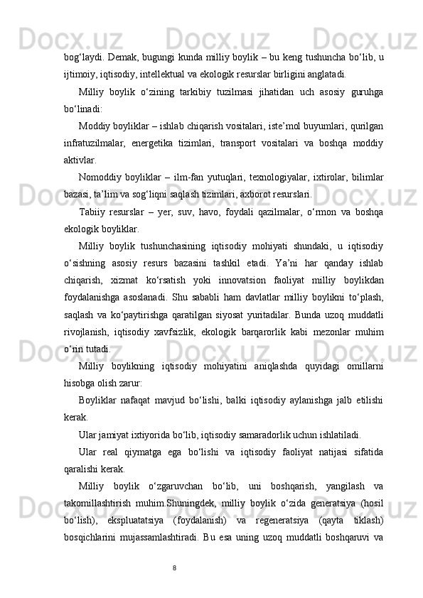 8bog‘laydi. Demak, bugungi kunda milliy boylik – bu keng tushuncha bo‘lib, u
ijtimoiy, iqtisodiy, intellektual va ekologik resurslar birligini anglatadi.
Milliy   boylik   o‘zining   tarkibiy   tuzilmasi   jihatidan   uch   asosiy   guruhga
bo‘linadi:
Moddiy boyliklar – ishlab chiqarish vositalari, iste’mol buyumlari, qurilgan
infratuzilmalar,   energetika   tizimlari,   transport   vositalari   va   boshqa   moddiy
aktivlar.
Nomoddiy   boyliklar   –   ilm-fan   yutuqlari,   texnologiyalar,   ixtirolar,   bilimlar
bazasi, ta’lim va sog‘liqni saqlash tizimlari, axborot resurslari.
Tabiiy   resurslar   –   yer,   suv,   havo,   foydali   qazilmalar,   o‘rmon   va   boshqa
ekologik boyliklar.
Milliy   boylik   tushunchasining   iqtisodiy   mohiyati   shundaki,   u   iqtisodiy
o‘sishning   asosiy   resurs   bazasini   tashkil   etadi.   Ya’ni   har   qanday   ishlab
chiqarish,   xizmat   ko‘rsatish   yoki   innovatsion   faoliyat   milliy   boylikdan
foydalanishga   asoslanadi.   Shu   sababli   ham   davlatlar   milliy   boylikni   to‘plash,
saqlash   va   ko‘paytirishga   qaratilgan   siyosat   yuritadilar.   Bunda   uzoq   muddatli
rivojlanish,   iqtisodiy   xavfsizlik,   ekologik   barqarorlik   kabi   mezonlar   muhim
o‘rin tutadi.
Milliy   boylikning   iqtisodiy   mohiyatini   aniqlashda   quyidagi   omillarni
hisobga olish zarur:
Boyliklar   nafaqat   mavjud   bo‘lishi,   balki   iqtisodiy   aylanishga   jalb   etilishi
kerak.
Ular jamiyat ixtiyorida bo‘lib, iqtisodiy samaradorlik uchun ishlatiladi.
Ular   real   qiymatga   ega   bo‘lishi   va   iqtisodiy   faoliyat   natijasi   sifatida
qaralishi kerak.
Milliy   boylik   o‘zgaruvchan   bo‘lib,   uni   boshqarish,   yangilash   va
takomillashtirish   muhim.Shuningdek,   milliy   boylik   o‘zida   generatsiya   (hosil
bo‘lish),   ekspluatatsiya   (foydalanish)   va   regeneratsiya   (qayta   tiklash)
bosqichlarini   mujassamlashtiradi.   Bu   esa   uning   uzoq   muddatli   boshqaruvi   va 