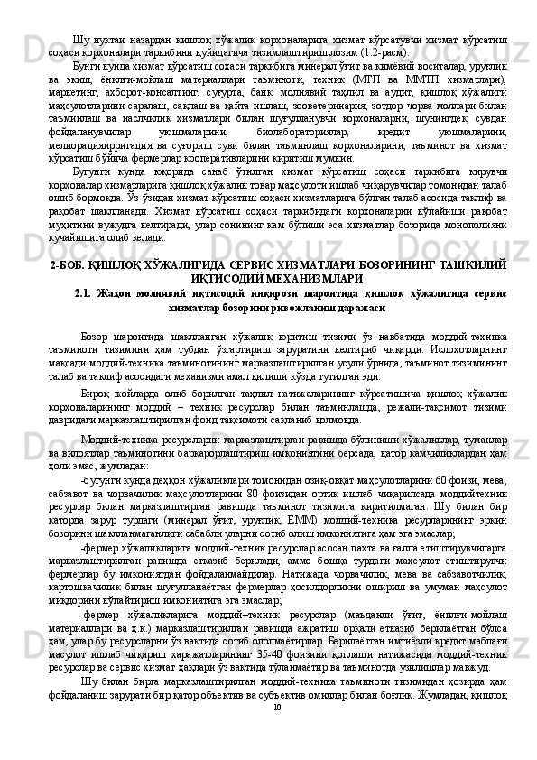 Шу   нуктаи   назардан   қишлоқ   хўжалик   корхоналарига   хизмат   кўрсатувчи   хизмат   кўрсатиш
соҳаси корхоналари таркибини қуйидагича тизимлаштириш лозим (1.2-расм). 
Бунги кунда хизмат кўрсатиш соҳаси таркибига минерал ўғит ва кимёвий воситалар, уруғлик
ва   экиш,   ёнилғи-мойлаш   материаллари   таъминоти,   техник   (МТП   ва   ММТП   хизматлари),
маркетинг,   ахборот-консалтинг,   суғурта,   банк,   молиявий   таҳлил   ва   аудит,   қишлоқ   хўжалиги
маҳсулотларини  саралаш,   сақлаш  ва  қайта   ишлаш,   зооветеринария,  зотдор   чорва  моллари  билан
таъминлаш   ва   наслчилик   хизматлари   билан   шуғулланувчи   корхоналарни,   шунингдек,   сувдан
фойдаланувчилар   уюшмаларини,   биолабораториялар,   кредит   уюшмаларини,
мелиорацияирригация   ва   суғориш   суви   билан   таъминлаш   корхоналарини,   таъминот   ва   хизмат
кўрсатиш бўйича фермерлар кооперативларини киритиш мумкин. 
Бугунги   кунда   юқорида   санаб   ўтилган   хизмат   кўрсатиш   соҳаси   таркибига   кирувчи
корхоналар хизматларига қишлоқ хўжалик товар маҳсулоти ишлаб чиқарувчилар томонидан талаб
ошиб бормоқда. Ўз-ўзидан хизмат кўрсатиш соҳаси хизматларига бўлган талаб асосида таклиф ва
рақобат   шаклланади.   Хизмат   кўрсатиш   соҳаси   таркибидаги   корхоналарни   кўпайиши   рақобат
муҳитини   вужудга   келтиради,   улар   сонининг   кам   бўлиши   эса   хизматлар   бозорида   монополияни
кучайишига олиб келади. 
 
2-БОБ. ҚИШЛОҚ ХЎЖАЛИГИДА СЕРВИС ХИЗМАТЛАРИ БОЗОРИНИНГ ТАШКИЛИЙ
ИҚТИСОДИЙ МЕХАНИЗМЛАРИ 
2.1.   Жаҳон   молиявий   иқтисодий   инқирози   шароитида   қишлоқ   хўжалигида   сервис
хизматлар бозорини ривожланиш даражаси 
 
Бозор   шароитида   шаклланган   хўжалик   юритиш   тизими   ўз   навбатида   моддий-техника
таъминоти   тизимини   ҳам   тубдан   ўзгартириш   заруратини   келтириб   чиқарди.   Ислоҳотларнинг
мақсади моддий-техника таъминотининг марказлаштирилган усули ўрнида, таъминот тизимининг
талаб ва таклиф асосидаги механизми амал қилиши кўзда тутилган эди. 
Бироқ   жойларда   олиб   борилган   таҳлил   натижаларининг   кўрсатишича   қишлоқ   хўжалик
корхоналарининг   моддий   –   техник   ресурслар   билан   таъминлашда,   режали-тақсимот   тизими
давридаги марказлаштирилган фонд тақсимоти сақланиб қолмоқда. 
Моддий-техника ресурсларни марказлаштирган равишда бўлиниши хўжаликлар, туманлар
ва вилоятлар  таъминотини  барқарорлаштириш  имкониятини  берсада,   қатор  камчиликлардан  ҳам
ҳоли эмас, жумладан: 
-бугунги кунда деҳқон хўжаликлари томонидан озиқ-овқат маҳсулотларини 60 фоизи, мева,
сабзавот   ва   чорвачилик   маҳсулотларини   80   фоизидан   ортиқ   ишлаб   чиқарилсада   моддийтехник
ресурлар   билан   марказлаштирган   равишда   таъминот   тизимига   киритилмаган.   Шу   билан   бир
қаторда   зарур   турдаги   (минерал   ўғит,   уруғлик,   ЁММ)   моддий-техника   ресурларининг   эркин
бозорини шаклланмаганлиги сабабли уларни сотиб олиш имкониятига ҳам эга эмаслар; 
-фермер хўжаликларига моддий-техник ресурслар асосан пахта ва ғалла етиштирувчиларга
марказлаштирилган   равишда   етказиб   берилади,   аммо   бошқа   турдаги   маҳсулот   етиштирувчи
фермерлар   бу   имкониятдан   фойдаланмайдилар.   Натижада   чорвачилик,   мева   ва   сабзавотчилик,
картошкачилик   билан   шуғулланаётган   фермерлар   ҳосилдорликни   ошириш   ва   умуман   маҳсулот
миқдорини кўпайтириш имкониятига эга эмаслар; 
-фермер   хўжаликларига   моддий–техник   ресурслар   (маъданли   ўғит,   ёнилғи-мойлаш
материаллари   ва   ҳ.к.)   марказлаштирилган   равишда   ажратиш   орқали   етказиб   берилаётган   бўлса
ҳам, улар бу ресурсларни ўз вақтида сотиб ололмаётирлар. Берилаётган имтиёзли кредит маблағи
масулот   ишлаб   чиқариш   харажатларининг   35-40   фоизини   қоплаши   натижасида   моддий-техник
ресурслар ва сервис хизмат ҳақлари ўз вақтида тўланмаётир ва таъминотда узилишлар мавжуд. 
Шу   билан   бирга   марказлаштирилган   моддий-техника   таъминоти   тизимидан   ҳозирда   ҳам
фойдаланиш зарурати бир қатор объектив ва субъектив омиллар билан боғлиқ. Жумладан, қишлоқ
10