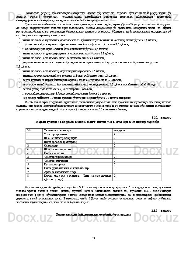 Ваҳоланки,   фермер   хўжаликларига   сифатсиз   хизмат   кўрсатиш   ёки   керакли   бўлган   моддий   ресурсларни   ўз
вақтида   етказиб   бермаслик,   ҳосилдорликни   камайишига   пировард   натижада   хўжаликнинг   иқтисодий
самарадорлигига ва юқори даромад олишига салбий таъсир кўрсатади. 
Бунга мисол сифатида  пахтачилик соҳасидаги агротехник тадбирларни  (бу тадбирлар асосан ишлаб чиқариш
ва   бозор   инфратузилма   субъектлари   томонидан   амалга   оширилади)   ўз   муддатида   бажарилмаслиги   ёки   айрим
ресурсларни белгиланган меъёрларда берилмаслиги натижасида мумкин бўладиган нобудгарчиликлар миқдори ҳисоб
китобларини келтириш мумкин, яъни: 
 чигит экишни ўз муддатида ўтказилмаслиги ғўзани кеч униб чиқиши ҳосилдорликни ўртача 3,4 ц/гача; 
 шўрланган майдонларнинг шўрини ювмаслик ёки сифатсиз шўр ювиш 9,0 ц/гача; 
 нам сақлаш учун бороналашни ўтказилмаслиги ўртача 3,4 ц/гача; 
 чигит экишдан олдин тупроқнинг юмшатилмаслиги ўртача 2,8 ц/гача; 
 чигит экишдан олдин мола билан текисламаслик эса 1,6 ц/гача; 
 умумий чигит экишдан олдин майдондаги кесакларни майдалаб тупроқни экишга тайёрламаслик ўртача 
8,8 ц/гача; 
 чигит экишдан олдин минерал ўғитларни бермаслик 2,5 ц/гача; 
 чигитни агротехник талаблар асосида сифатли тайёрламаслик 1,3 ц/гача; 
 барча турдаги минерал ўғитларни бериш 1 июлгача тугатмаслик 10,3 ц/гача; 
 яганани кечикиб ўтказиш ёки чигитни қайта экиш ҳосилдорликни 2,2 ц/гача камайишига сабаб бўлади; 
 бегона ўтлар тўлиқ тозаланса, ҳосилдорлик 3,6 ц/гача; 
 пахта майдонларини ҳар 3 йилда жорий текислаш ўртача 6,6 ц/гача; 
 ҳар гектар майдонга 12 тонна органик ўғитларни бериш ўртача 2,1 ц/гача оширади. 
Ҳисоб   китоблардан   кўриниб   турибдики,   пахтачилик   умуман   қишлоқ   хўжалик   маҳсулотлари   ҳосилдорлигини
ошириш, энг аввало, фермер хўжаликларига инфратузилма субъектларининг самарали хизмат кўрсатиши ва таъминот
корхоналари томонидан моддий ресурсларни ўз вақтида етказиб берилишига боғлиқ. 
 
2.2.1 - жадвал 
Қарши тумани «Т.Мирзаев техника таянч” номли ММТП мавжуд теххникалар таркиби 
 
№  Техникалар номлари  миқдори 
1  Тракторлар жами  4 
-  Ш.ж ҳайдов тракторлари  2 
-  Шудгорловчи тракторлар  2 
2  Сеялкалар  2 
-  Ш.ж. пахта экадиган  1 
-  Ғалла экадиган  1 
3  Трактор тиркамалари  2 
4  Трактор омочлари  1 
5  Культиваторлар  1 
6  Ғалла ўриб йиғадиган комбайнлар  1 
7  Ариқ ва канал қазгичлар  1 
8  Қатиқ   минерал   сочадиган   (ўғит   солинадиганни
қўшган ҳолда)  1 
 
Жадвалдан кўриниб турибдики, муқобил МТПда мавжуд техникалар жуда кам, 6 хил турдаги қишлоқ хўжалиги
техникаларини   ташкил   этади.   Демак,   шундай   хулоса   қилишимиз   мумкин-ки,   муқобил   МТП   таъсисчилари
ҳисобланган   фермер   хўжаликларида   ишлаб   чиқаришни   механизациялаштириш   ва   техникалардан   фойдаланиш
даражаси   талаб   даражасида   эмас.   Ваҳоланки,   меъёр   бўйича   ушбу   турдаги   техникалар   сони   ва   сифати   қўйидаги
жадвал маълумотларига асосланагн ҳода бўлиши керак. 
 
2.2.2 – жадвал 
Техникалардан фойдаланишда меъёрий кўрсаткичлар 
13