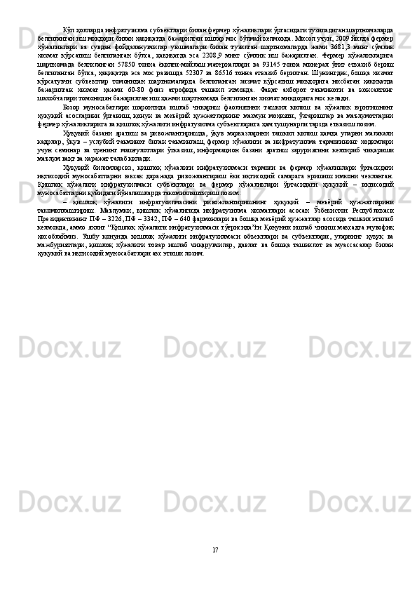 Кўп ҳолларда инфратузилма субъектлари билан фермер хўжаликлари ўртасидаги тузиладиган шартномаларда
белгиланган иш миқдори билан ҳақиқатда бажарилган ишлар мос бўлмай келмоқда. Мисол учун, 2009 йилда фермер
хўжаликлари   ва   сувдан   фойдаланувчилар   уюшмалари   билан   тузилган   шартномаларда   жами   3681,3   минг   сўмлик
хизмат   кўрсатиш   белгиланган   бўлса,   ҳақиқатда   эса   2208,9   минг   сўмлик   иш   бажарилган.   Фермер   хўжаликларига
шартномада   белгиланган   57850   тонна   ёқилғи-мойлаш   материаллари   ва   93145   тонна   минерал   ўғит   етказиб   бериш
белгиланган   бўлса,   ҳақиқатда   эса   мос   равишда   52307   ва   86516   тонна   етказиб   берилган.   Шунингдек,   бошқа   хизмат
кўрсатувчи   субъектлар   томонидан   шартномаларда   белгиланган   хизмат   кўрсатиш   миқдорига   нисбатан   ҳақиқатда
бажарилган   хизмат   ҳажми   60-80   фоиз   атрофида   ташкил   этмоқда.   Фақат   ахборот   таъминоти   ва   консалтинг
шахобчалари томонидан бажарилган иш ҳажми шартномада белгиланган хизмат миқдорига мос келади. 
Бозор   муносабатлари   шароитида   ишлаб   чиқариш   фаолиятини   ташкил   қилиш   ва   хўжалик   юритишнинг
ҳуқуқий   асосларини   ўрганиш,   қонун   ва   меъёрий   ҳужжатларнинг   мазмун   моҳияти,   ўзгаришлар   ва   маълумотларни
фермер хўжаликларига ва қишлоқ хўжалиги инфратузилма субъектларига ҳам тушунарли тарзда етказиш лозим. 
Ҳуқуқий   базани   яратиш   ва   ривожлантиришда,   ўқув   марказларини   ташкил   қилиш   ҳамда   уларни   малакали
кадрлар,   ўқув   –   услубий   таъминот   билан   таъминлаш,   фермер   хўжалиги   ва   инфратузилма   тармоғининг   ходимлари
учун   семинар   ва   тренинг   машғулотлари   ўтказиш,   информацион   базани   яратиш   заруриятини   келтириб   чиқариши
маълум вақт ва харажат талаб қилади. 
Ҳуқуқий   билимларсиз,   қишлоқ   хўжалиги   инфратузилмаси   тармоғи   ва   фермер   хўжаликлари   ўртасидаги
иқтисодий   муносабатларни   юксак   даражада   ривожлантириш   ёки   иқтисодий   самарага   эришиш   имкони   чекланган.
Қишлоқ   хўжалиги   инфратузилмаси   субъектлари   ва   фермер   хўжаликлари   ўртасидаги   ҳуқуқий   –   иқтисодий
муносабатларни қуйидаги йўналишларда такомиллаштириш лозим: 
–   қишлоқ   хўжалиги   инфратузилмасини   ривожлантиришнинг   ҳуқуқий   –   меъёрий   ҳужжатларини
такомиллаштириш.   Маълумки,   қишлоқ   хўжалигида   инфратузилма   хизматлари   асосан   Ўзбекистон   Республикаси
Президентининг ПФ – 3226, ПФ – 3342, ПФ – 640 фармонлари ва бошқа меъёрий ҳужжатлар асосида ташкил этилиб
келмоқда,   аммо   яхлит   “Қишлоқ   хўжалиги   инфратузилмаси   тўғрисида”ги   Қонунни   ишлаб   чиқиш   мақсадга   мувофиқ
ҳисоблаймиз.   Ушбу   қонунда   қишлоқ   хўжалиги   инфратузилмаси   объектлари   ва   субъектлари,   уларнинг   ҳуқуқ   ва
мажбуриятлари,   қишлоқ   хўжалиги   товар   ишлаб   чиқарувчилар,   давлат   ва   бошқа   ташкилот   ва   муассасалар   билан
ҳуқуқий ва иқтисодий муносабатлари акс этиши лозим. 
17
