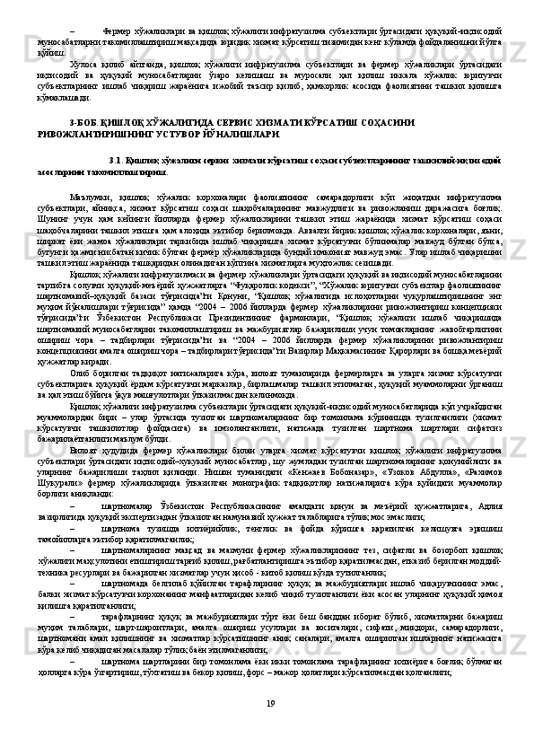 – Фермер хўжаликлари ва қишлоқ хўжалиги инфратузилма субъектлари ўртасидаги ҳуқуқий–иқтисодий
муносабатларни такомиллаштириш мақсадида юридик хизмат кўрсатиш тизимидан кенг кўламда фойдаланишни йўлга
қўйиш.   
Хулоса   қилиб   айтганда,   қишлоқ   хўжалиги   инфратузилма   субъектлари   ва   фермер   хўжаликлари   ўртасидаги
иқтисодий   ва   ҳуқуқий   муносабатларни   ўзаро   келишиш   ва   муросали   ҳал   қилиш   иккала   хўжалик   юритувчи
субъектларнинг   ишлаб   чиқариш   жараёнига   ижобий   таъсир   қилиб,   ҳамкорлик   асосида   фаолиятини   ташкил   қилишга
кўмаклашади. 
 
3-БОБ. ҚИШЛОҚ ХЎЖАЛИГИДА СЕРВИС ХИЗМАТИ КЎРСАТИШ СОҲАСИНИ 
РИВОЖЛАНТИРИШНИНГ УСТУВОР ЙЎНАЛИШЛАРИ. 
 
3.1. Қишлоқ хўжалиги сервис хизмати кўрсатиш соҳаси субъектларининг ташкилий-иқтисодий 
асосларини такомиллаштириш. 
 
Маълумки,   қишлоқ   хўжалик   корхоналари   фаолиятининг   самарадорлиги   кўп   жиҳатдан   инфратузилма
субъектлари,   айниқса,   хизмат   кўрсатиш   соҳаси   шаҳобчаларининг   мавжудлиги   ва   ривожланиш   даражасига   боғлиқ.
Шунинг   учун   ҳам   кейинги   йилларда   фермер   хўжаликларини   ташкил   этиш   жараёнида   хизмат   кўрсатиш   соҳаси
шаҳобчаларини ташкил этишга ҳам алоҳида эътибор берилмоқда. Аввалги  йирик  қишлоқ  хўжалик корхоналари, яъни,
ширкат   ёки   жамоа   хўжаликлари   таркибида   ишлаб   чиқаришга   хизмат   кўрсатувчи   бўлинмалар   мавжуд   бўлган   бўлса,
бугунги ҳажми нисбатан кичик бўлган фермер хўжаликларида бундай имконият мавжуд  эмас. Улар ишлаб чиқаришни
ташкил этиш жараёнида ташқаридан олинадиган кўпгина хизматларга муҳтожлик сезишади. 
Қишлоқ хўжалиги инфратузилмаси ва фермер хўжаликлари ўртасидаги ҳуқуқий ва иқтисодий муносабатларини
тартибга солувчи ҳуқуқий-меъёрий ҳужжатларга “Фуқаролик кодекси”, “Хўжалик юритувчи субъектлар фаолиятининг
шартномавий–ҳуқуқий   базаси   тўғрисида”ги   Қонуни,   “Қишлоқ   хўжалигида   ислоҳотларни   чуқурлаштиришнинг   энг
муҳим   йўналишлари   тўғрисида”   ҳамда   “2004   –   2006   йилларда   фермер   хўжаликларини   ривожлантириш   концепцияси
тўғрисида”ги   Ўзбекистон   Республикаси   Президентининг   фармонлари,   “Қишлоқ   хўжалиги   ишлаб   чиқаришида
шартномавий   муносабатларни   такомиллаштириш   ва   мажбуриятлар   бажарилиши   учун   томонларнинг   жавобгарлигини
ошириш   чора   –   тадбирлари   тўғрисида”ги   ва   “2004   –   2006   йилларда   фермер   хўжаликларини   ривожлантириш
концепциясини амалга ошириш чора – тадбирлари тўғрисида”ги Вазирлар Маҳкамасининг Қарорлари ва бошқа меъёрий
ҳужжатлар киради. 
Олиб   борилган   тадқиқот   натижаларига   кўра,   вилоят   туманларида   фермерларга   ва   уларга   хизмат   кўрсатувчи
субъектларига  ҳуқуқий  ёрдам  кўрсатувчи  марказлар,  бирлашмалар  ташкил этилмаган,  ҳуқуқий  муаммоларни  ўрганиш
ва ҳал этиш бўйича ўқув машғулотлари ўтказилмасдан келинмоқда. 
Қишлоқ хўжалиги инфратузилма субъектлари ўртасидаги ҳуқуқий–иқтисодий муносабатларида кўп учрайдиган
муаммолардан   бири   –   улар   ўртасида   тузилган   шартномаларнинг   бир   томонлама   кўринишда   тузилганлиги   (хизмат
кўрсатувчи   ташкилотлар   фойдасига)   ва   имзоланганлиги,   натижада   тузилган   шартнома   шартлари   сифатсиз
бажарилаётганлиги маълум бўлди. 
Вилоят   ҳудудида   фермер   хўжаликлари   билан   уларга   хизмат   кўрсатувчи   қишлоқ   хўжалиги   инфратузилма
субъектлари   ўртасидаги   иқтисодий–хукукий   муносабатлар,   шу   жумладан   тузилган   шартномаларнинг   қонунийлиги   ва
уларнинг   бажарилиши   таҳлил   қилинди.   Нишон   туманидаги   «Кенжаев   Бобоназар»,   «Узоков   Абдулла»,   «Рахимов
Шукурали»   фермер   хўжаликларида   ўтказилган   монографик   тадқиқотлар   натижаларига   кўра   қуйидаги   муаммолар
борлиги аниқланди: 
– шартномалар   Ўзбекистон   Республикасининг   амалдаги   қонун   ва   меъёрий   ҳужжатларига,   Адлия
вазирлигида ҳуқуқий экспертизадан ўтказилган намунавий ҳужжат талабларига тўлиқ мос эмаслиги; 
– шартнома   тузишда   ихтиёрийлик,   тенглик   ва   фойда   кўришга   қаратилган   келишувга   эришиш
тамойилларга эътибор қаратилмаганлик; 
– шартномаларнинг   мақсад   ва   мазмуни   фермер   хўжаликларининг   тез,   сифатли   ва   бозорбоп   қишлоқ
хўжалиги маҳсулотини етиштириш тарғиб қилиш, рағбатлантиришга эътибор қаратилмасдан, етказиб берилган моддий-
техника ресурлари ва бажарилган хизматлар учун ҳисоб - китоб қилиш кўзда тутилганлик; 
– шартномада   белгилаб   қўйилган   тарафларнинг   ҳуқуқ   ва   мажбуриятлари   ишлаб   чиқарувчининг   эмас,
балки хизмат кўрсатувчи корхонанинг манфаатларидан келиб чиқиб тузилганлиги ёки асосан уларнинг ҳуқуқий ҳимоя
қилишга қаратилганлиги; 
– тарафларнинг   ҳуқуқ   ва   мажбуриятлари   тўрт   ёки   беш   банддан   иборат   бўлиб,   хизматларни   бажариш
муҳим   талаблари,   шарт-шароитлари,   амалга   ошириш   усуллари   ва   воситалари,   сифати,   миқдори,   самарадорлиги,
шартномани   амал   қилишнинг   ва   хизматлар   кўрсатишнинг   аниқ   саналари,   амалга   оширилган   ишларнинг   натижасига
кўра келиб чиқадиган масалалар тўлиқ баён этилмаганлиги; 
– шартнома   шартларини   бир   томонлама   ёки   икки   томонлама   тарафларнинг   ихтиёрига   боғлиқ   бўлмаган
ҳолларга кўра ўзгартириш, тўхтатиш ва бекор қилиш, форс – мажор ҳолатлари кўрсатилмасдан қолганлиги; 
19