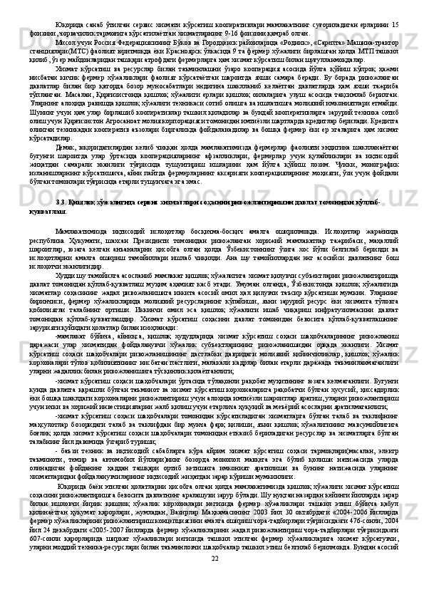 Юқорида   санаб   ўтилган   сервис   хизмати   кўрсатиш   кооперативлари   мамлакатнинг   суғориладиган   ерларини   15
фоизини, чорвачилик тармоғига кўрсатилаётган хизматларнинг 9-16 фоизини қамраб олган. 
Мисол учун Россия Федерациясининг Бўков ва Городҳенск районларида «Родник», «Сарепта» Машина-трактор
станциялари(МТС) фаолият юритмоқда ёки Красноярск ўлкасида 9 та фермер хўжалиги бирлашган ҳолда МТП ташкил
қилиб, ўз ер майдонларидан ташқари атрофдаги фермерларга ҳам хизмат кўрсатиш билан шуғулланмоқдалар. 
Хизмат   кўрсатиш   ва   ресурслар   билан   таъминлашни   ўзаро   кооперация   асосида   йўлга   қўйиш   кўпроқ   ҳажми
нисбатан   кичик   фермер   хўжаликлари   фаолият   кўрсатаётган   шароитда   яхши   самара   беради.   Бу   борада   ривожланган
давлатлар   билан   бир   қаторда   бозор   муносабатлари   эндигина   шаклланиб   келаётган   давлатларда   ҳам   яхши   тажриба
тўпланган.   Масалан,   Қирғизистонда   қишлоқ   хўжалиги   ерлари   қишлоқ   оилаларига   улуш   асосида   тақсимлаб   берилган.
Уларнинг алоҳида равишда қишлоқ хўжалиги техникаси сотиб олишга ва ишлатишга молиявий имкониятлари етмайди.
Шунинг учун ҳам улар бирлашиб кооперативлар ташкил қиладилар ва бундай кооперативларга зарурий техника сотиб
олиш учун Қирғизистон Агросаноат молия корпорацияси томонидан имтиёзли шартларда кредитлар берилади. Кредитга
олинган   техникадан   кооператив   аъзолари   биргаликда   фойдаланадилар   ва   бошқа   фермер   ёки   ер   эгаларига   ҳам   хизмат
кўрсатадилар. 
Демак,   юқоридагилардан   келиб   чиққан   ҳолда   мамлакатимизда   фермерлар   фаолияти   эндигина   шаклланаётган
бугунги   шароитда   улар   ўртасида   кооперацияларнинг   афзалликлари,   фермерлар   учун   қулайликлари   ва   иқтисодий
жиҳатдан   самарали   эканлиги   тўғрисида   тушунтириш   ишларини   ҳам   йўлга   қўйиш   лозим.   Чунки,   монографик
изланишларнинг кўрсатишича,  айни  пайтда  фермерларнинг аксарияти  кооперацияларнинг  моҳияти, ўзи   учун   фойдали
бўлган томонлари тўғрисида етарли тушунчага эга эмас. 
 
3.3. Қишлоқ хўжалигида сервис хизматлари соҳасини ривожлантиришни давлат томонидан қўллаб-
қувватлаш. 
 
Мамлакатимизда   иқтисодий   ислоҳотлар   босқичма-босқич   амалга   оширилмоқда.   Ислоҳотлар   жараёнида
республика   Ҳукумати,   шахсан   Президенти   томонидан   ривожланган   хорижий   мамлакатлар   тажрибаси,   маҳаллий
шароитлар,   юзага   келган   анъаналарни   ҳисобга   олган   ҳолда   Ўзбекистоннинг   ўзига   хос   йўли   белгилаб   берилди   ва
ислоҳотларни   амалга   ошириш   тамойиллари   ишлаб   чиқилди.   Ана   шу   тамойиллардан   энг   асосийси   давлатнинг   бош
ислоҳотчи эканлигидир. 
Худди шу тамойилга асосланиб мамлакат қишлоқ хўжалигига хизмат қилувчи субъектларни ривожлантиришда
давлат   томонидан   қўллаб-қувватлаш   муҳим   аҳамият   касб   этади.   Умуман   олганда,   Ўзбекистонда   қишлоқ   хўжалигида
хизматлар   соҳасининг   жадал   ривожланишига   иккита   асосий   омил   ҳал   қилувчи   таъсир   кўрсатиши   мумкин.   Уларнинг
биринчиси,   фермер   хўжаликларида   молиявий   ресурсларнинг   кўпайиши,   яъни   зарурий   ресурс   ёки   хизматга   тўловга
қобилиятли   талабнинг   ортиши.   Иккинчи   омил   эса   қишлоқ   хўжалиги   ишаб   чиқариш   инфратузилмасини   давлат
томонидан   қўллаб-қувватлашдир.   Хизмат   кўрсатиш   соҳасини   давлат   томонидан   бевосита   қўллаб-қувватлашнинг
зарурияти қуйидаги ҳолатлар билан изоҳланади: 
-мамлакат   бўйича,   айниқса,   қишлоқ   худудларида   хизмат   кўрсатиш   соҳаси   шаҳобчаларининг   ривожланиш
даражаси   улар   хизматидан   фойдаланувчи   хўжалик   субъектларининг   ривожланишидан   орқада   эканлиги.   Хизмат
кўрсатиш   соҳаси   шаҳобчалари   ривожланишининг   дастлабки   давридаги   молиявий   қийинчиликлар,   қишлоқ   хўжалик
корхоналари   тўлов   қобилиятининг   нисбатан   пастлиги,   малакали   кадрлар   билан   етарли   даражада   таъминланмаганлиги
уларни жадаллик билан ривожланишига тўсқинлик қилаётганлиги; 
-хизмат  кўрсатиш  соҳаси   шаҳобчалари   ўртасида  тўлақонли   рақобат   муҳитининг  юзага   келмаганлиги.  Бугунги
кунда   давлатга   қарашли   бўлган   таъминот   ва   хизмат   кўрсатиш   корхоналарига   рақобатчи   бўлган   хусусий,   ҳиссадорлик
ёки бошқа шаклдаги корхоналарни ривожлантириш учун алоҳида имтиёзли шароитлар яратиш, уларни ривожлантириш
учун ички ва хорижий инвестицияларни жалб қилиш учун етарлича ҳуқуқий ва меъёрий асосларни яратилмаганлиги; 
-хизмат   кўрсатиш   соҳаси   шаҳобчалари   томонидан   кўрсатиладиган   хизматларга   бўлган   талаб   ва   таклифнинг
маҳсулотлар   бозоридаги   талаб   ва   таклифдан   бир   мунча   фарқ   қилиши,   яъни   қишлоқ   хўжалигининг   мавсумийлигига
боғлиқ  ҳолда  хизмат   кўрсатиш  соҳаси  шаҳобчалари   томонидан   етказиб  бериладиган  ресурслар  ва   хизматларга  бўлган
талабнинг йил давомида ўзгариб туриши; 
-   баъзи   техник   ва   иқтисодий   сабабларга   кўра   айрим   хизмат   кўрсатиш   соҳаси   тармоқлари(масалан,   электр
таъминоти,   темир   ва   автомобил   йўллари)нинг   бозорда   монопол   мавқега   эга   бўлиб   қолиши   натижасида   уларда
олинадиган   фойданинг   ҳаддан   ташқари   ортиб   кетишига   имконият   яратилиши   ва   бунинг   натижасида   уларнинг
хизматларидан фойдаланувчиларнинг иқтисодий жиҳатдан зарар кўриши мумкинлиги. 
  Юқорида   баён   этилган   ҳолатларни   ҳисобга   олган   ҳолда   мамлакатимизда   қишлоқ   хўжалиги   хизмат   кўрсатиш
соҳасини ривожлантиришга бевосита давлатнинг аралашуви зарур бўлади. Шу нуқтаи назардан кейинги йилларда зарар
билан   ишловчи   йирик   қишлоқ   хўжалик   корхоналари   негизида   фермер   хўжаликлари   ташкил   этиш   бўйича   қабул
қилинаётган   ҳукумат   қарорлари,   жумладан,   Вазирлар   Маҳкамасининг   2003   йил   30   октябрдаги   «2004-2006   йилларда
фермер хўжаликларини ривожлантириш концепциясини амалга ошириш чора-тадбирлари тўғрисида»ги 476-сонли, 2004
йил 24 декабрдаги «2005-2007 йилларда фермер хўжаликларини жадал ривожлантириш чора-тадбирлари тўғрисида»ги
607-сонли   қарорларида   ширкат   хўжаликлари   негизида   ташкил   этилган   фермер   хўжаликларига   хизмат   кўрсатувчи,
уларни моддий техника-ресурслари билан таъминловчи шаҳобчалар ташкил этиш белгилаб берилмоқда. Бундан асосий
22