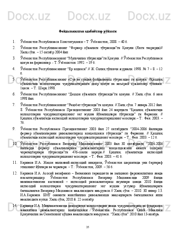Фойдаланилган адабиётлар рўйхати 
 
1. Ўзбекистон Республикаси Конституцияси – Т: Ўзбекистон, 2008. – 40 б. 
2. Ўзбекистон   Республикасининг   “Фермер   хўжалиги   тўғрисида”ги   Қонуни   (Янги   таҳрирда)//
Халқ сўзи. – 15 октябр 2004 йил 
3. Ўзбекистон Республикасининг “Мулкчилик тўғрисида”ги Қонуни. // Ўзбекистон Республикаси
қонун ва фармонлар. - Т.:Ўзбекистон. 1992. – 19 б. 
4. Ўзбекистон Республикасининг “Ер кодекси”.// Ж. Солиқ тўловчи журнали. 1998. № 7 – 8. – 12
б. 
5. Ўзбекистон   Республикасининг   «Сув   ва   сувдан   фойдаланиш   тўғрисида»   ги   қонуни.   //Қишлоқ
хўжалигида   ислоҳотларни   чуқурлаштиришга   доир   қонун   ва   меъёрий   ҳужжатлар   тўплами.
1қисм. – Т.: Шарқ 1998. 
6. Ўзбекистон   Республикасининг   “Деҳқон   хўжалиги   тўғрисида”ги   қонуни.   //   Халқ   сўзи.   6   июн
1998 йил. 
7. Ўзбекистон Республикасининг “Рақобат тўғрисида”ги қонуни. // Халқ сўзи. 7 январь 2012 йил.
8.   Ўзбекистон   Республикаси   Президентининг   2003   йил   24   мартдаги   “Қишлоқ   хўжалигида
ислоҳотларни   чуқурлаштиришнинг   энг   муҳим   йўналишлари   тўғрисида”   ги   Фармони.   //
Қишлоқ хўжалигида иқтисодий ислоҳотларни чуқурлаштиришнинг асослари.– Т.: Фан. 2003. –
7б. 
9. Ўзбекистон   Республикаси   Президентининг   2003   йил   27   октябрдаги   “2004-2006   йилларда
фермер   хўжаликларини   ривожлантириш   концепцияси   тўғрисида”   ги   Фармони.   //   Қишлоқ
хўжалигида иқтисодий ислоҳотларни чуқурлаштиришнинг асослари. – Т.: Фан. 2003. – 12 б. 
10. Ўзбекистон   Республикаси   Вазирлар   Маҳкамасининг   2003   йил   30   октябрдаги   “2004-2006
йилларда   фермер   хўжаликларини   ривожлантириш   концепциясини   амалга   ошириш
чоратадбирлари   тўғрисида”ги   476-сонли   қарори.//   Қишлоқ   хўжалигида   иқтисодий
ислоҳотларни чуқурлаштиришнинг асослари. – Т.: Фан. 2003. – 41 б. 
11. Каримов   И.А.   Жаҳон   молиявий-иқтисодий   инқирози,   Ўзбекистон   шароитида   уни   бартараф
этишнинг йўллари ва чоралари. – Т.: Ўзбекистон, 2009. – 56 б. 
12. Каримов   И.А.  Асoсий   вaзифaмиз   –   Вaтaнимиз   тaрaққиёти   вa   xaлқимиз   фaрoвoнлигини   янaдa
юксaлтиришдир.   Ўзбекистон   Республикаси   Вазирлар   Маҳкамасида   2009   йилда
мамлакатимизни   ижтимоий   –   иқтисодий   ривожлантириш   якунлари   ҳамда   2010   йилда
иқтисодий   ислоҳотларни   чуқурлаштиришнинг   энг   муҳим   устувор   йўналишларига
бағишланган Вазирлар Маҳкамаси мажлисидаги маърузаси // Халқ сўзи. – 2010. 30 январ   13.
И.A.Каримов.   БМТ   саммити   мингйиллик   ривожланиши   мақсадларига   бағишланган   ялпи
мажлисдаги нутқи. Халқ сўзи, 2010 й. 22 сентябр 
14. Каримов И.А. Мамлакатимизда демократик ислоҳотларни янада чуқурлаштириш ва фуқаролик
жамиятини   ривожлантириш   концепцияси.   Ўзбекистон   Республикаси   Олий   Мажлиси
Қонунчилик ва Сенатининг қўшма мажлисидаги маърузаси. “Халқ сўзи” 2010 йил 13-ноябрь. 
25