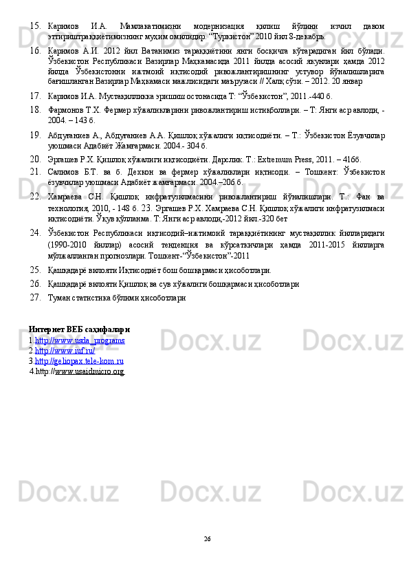 15. Каримов   И.А.   Мамлакатимизни   модернизация   қилиш   йўлини   изчил   давом
эттириштраққиётимизнинг муҳим омилидир. “Туркистон” 2010 йил 8-декабрь. 
16. Каримов   А.И.   2012   йил   Ватанимиз   тараққиётини   янги   босқичга   кўтарадиган   йил   бўлади.
Ўзбекистон   Республикаси   Вазирлар   Маҳкамасида   2011   йилда   асосий   якунлари   ҳамда   2012
йилда   Ўзбекистонни   ижтмоий   иқтисодий   ривожлантиришнинг   устувор   йўналишларига
бағишланган Вазирлар Маҳкамаси мажлисидаги маърузаси // Халқ сўзи. – 2012. 20 январ 
17. Каримов И.А. Мустақилликка эришиш остонасида Т: “Ўзбекистон”, 2011.-440 б. 
18. Фармонов Т.Х. Фермер хўжаликларини ривожлантириш истиқболлари. – Т: Янги аср авлоди, -
2004. – 143 б. 
19. Абдуғаниев А., Абдуғаниев А.А. Қишлоқ хўжалиги иқтисодиёти. – Т.: Ўзбекистон Ёзувчилар
уюшмаси Адабиёт Жамғармаси. 2004.- 304 б. 
20. Эргашев Р.Х. Қишлоқ хўжалиги иқтисодиёти. Дарслик .  Т .: Extremum Press, 2011. – 416 б . 
21. Салимов   Б . Т .   ва   б .   Дехкон   ва   фермер   хўжаликлари   иқтисоди .   –   Тошкент :   Ўзбекистон
ёзувчилар   уюшмаси   Адабиёт   жамғармаси .  2004.–206 б. 
22. Хамраева   С.Н.   Қишлоқ   инфратузилмасини   ривожлантириш   йўналишлари.   Т.:   Фан   ва
технология, 2010, - 148 б.  23.   Эргашев Р.Х. Хамраева С.Н. Қишлоқ хўжалиги инфратузилмаси
иқтисодиёти. Ўқув қўлланма. Т: Янги аср авлоди,-2012 йил.-320 бет 
24. Ўзбекистон   Республикаси   иқтисодий–ижтимоий   тараққиётининг   мустақиллик   йилларидаги
(1990-2010   йиллар)   асосий   тенденция   ва   кўрсаткичлари   ҳамда   2011-2015   йилларга
мўлжалланган прогнозлари. Тошкент-“Ўзбекистон”-2011 
25. Қашқадарё вилояти Иқтисодиёт бош бошқармаси ҳисоботлари. 
26. Қашқадарё вилояти Қишлоқ ва сув хўжалиги бошқармаси ҳисоботлари 
27. Туман статистика бўлими ҳисоботлари 
 
 
Интернет ВЕБ саҳифалари 
1. http://www.usda_programs  
2. http://www.iuf.ru/  
3. http://geliopax.tele    -   kom.ru     
4.http:// www.usaidmicro.org  
 
26  
  