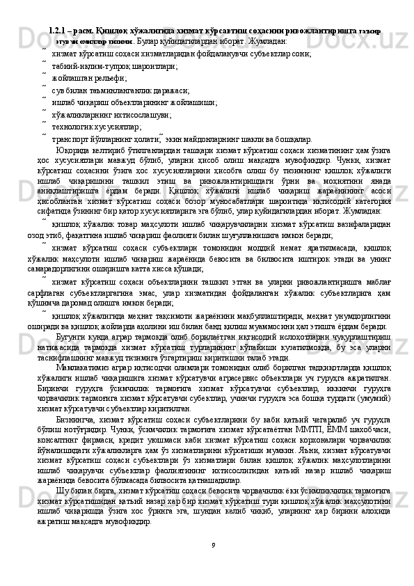 1.2.1 – расм. Қишлоқ хўжалигида хизмат кўрсавтиш соҳасини ривожлантиришга  таъсир
этувчи омиллар тизими ..  Булар қуйидагилардан иборат. Жумладан: 
 хизмат кўрсатиш соҳаси хизматларидан фойдаланувчи субъектлар сони;  
 табиий-иқлим-тупроқ шароитлари; 
 жойлашган рельефи; 
 сув билан таъминланганлик даражаси; 
 ишлаб чиқариш объектларининг жойлашиши; 
 хўжаликларнинг ихтисослашуви; 
 технологик хусусиятлар; 
 транспорт йўлларнинг ҳолати;    экин майдонларнинг шакли ва бошқалар.  
Юқорида келтириб  ўтилганлардан  ташқари  хизмат кўрсатиш  соҳаси хизматининг ҳам ўзига
ҳос   хусусиятлари   мавжуд   бўлиб,   уларни   ҳисоб   олиш   мақсадга   мувофиқдир.   Чунки,   хизмат
кўрсатиш   соҳасини   ўзига   ҳос   хусусиятларини   ҳисобга   олиш   бу   тизимнинг   қишлоқ   хўжалиги
ишлаб   чиқаришини   ташкил   этиш   ва   ривожлантиришдаги   ўрни   ва   моҳиятини   янада
аниқлаштиришга   ёрдам   беради.   Қишлоқ   хўжалиги   ишлаб   чиқариш   жараёнининг   асоси
ҳисобланган   хизмат   кўрсатиш   соҳаси   бозор   муносабатлари   шароитида   иқтисодий   категория
сифатида ўзининг бир қатор хусусиятларига эга бўлиб, улар қуйидагилардан иборат. Жумладан: 
 қишлоқ   хўжалик   товар   маҳсулоти   ишлаб   чиқарувчиларни   хизмат   кўрсатиш   вазифаларидан
озод этиб, фақатгина ишлаб чиқариш фаолияти билан шуғулланишига имкон беради; 
 хизмат   кўрсатиш   соҳаси   субъектлари   томонидан   моддий   немат   яратилмасада,   қишлоқ
хўжалик   маҳсулоти   ишлаб   чиқариш   жараёнида   бевосита   ва   билвосита   иштирок   этади   ва   унинг
самарадорлигини оширишга катта хисса қўшади; 
 хизмат   кўрсатиш   соҳаси   объектларини   ташкил   этган   ва   уларни   ривожлантиришга   маблағ
сарфлаган   субъектларгагина   эмас,   улар   хизматидан   фойдаланган   хўжалик   субъектларига   ҳам
қўшимча даромад олишга имкон беради; 
 қишлоқ  хўжалигида  меҳнат  тақсимоти  жараёнини  мақбуллаштиради,  меҳнат  унумдорлигини
оширади ва қишлоқ жойларда аҳолини иш билан банд қилиш муаммосини ҳал этишга ёрдам беради. 
Бугунги   кунда   аграр   тармоқда   олиб   борилаётган   иқтисодий   ислоҳотларни   чуқурлаштириш
натижасида   тармоқда   хизмат   кўрсатиш   турларининг   кўпайиши   кузатилмоқда,   бу   эса   уларни
таснифлашнинг мавжуд тизимига ўзгартириш киритишни талаб этади. 
Мамлакатимиз  аграр иқтисодчи  олимлари  томонидан  олиб борилган тадқиқотларда  қишлоқ
хўжалиги   ишлаб   чиқаришига   хизмат   кўрсатувчи   аграсервис   объектлари   уч   гуруҳга   ажратилган.
Биринчи   гуруҳга   ўсимчилик   тармоғига   хизмат   кўрсатувчи   субъектлар,   иккинчи   гуруҳга
чорвачилик тармоғига хизмат кўрсатувчи субектлар, учинчи гуруҳга эса бошқа турдаги (умумий)
хизмат кўрсатувчи субъектлар киритилган. 
Бизнингча,   хизмат   кўрсатиш   соҳаси   субъектларини   бу   каби   қатъий   чегаралаб   уч   гуруҳга
бўлиш   нотўғридир.   Чунки,   ўсимчилик   тармоғиға   хизмат   кўрсатаётган   ММТП,  ЁММ   шахобчаси,
консалтинг   фирмаси,   кредит   уюшмаси   каби   хизмат   кўрсатиш   соҳаси   корхоналари   чорвачилик
йўналишидаги   хўжаликларга   ҳам ўз  хизматларини   кўрсатиши  мумкин.   Яъни,  хизмат  кўрсатувчи
хизмат   кўрсатиш   соҳаси   субъектлари   ўз   хизматлари   билан   қишлоқ   хўжалик   маҳсулотларини
ишлаб   чиқарувчи   субъектлар   фаолиятининг   ихтисослигидан   қатъий   назар   ишлаб   чиқариш
жараёнида бевосита бўлмасада билвосита қатнашадилар. 
Шу билан бирга, хизмат кўрсатиш соҳаси бевосита чорвачилик ёки ўсимликчилик тармоғига
хизмат кўрсатишидан қатъий назар хар бир хизмат кўрсатиш тури қишлоқ хўжалик маҳсулотини
ишлаб   чиқаришда   ўзига   хос   ўринга   эга,   шундан   келиб   чиқиб,   уларнинг   ҳар   бирини   алоҳида
ажратиш мақсадга мувофиқдир. 
9