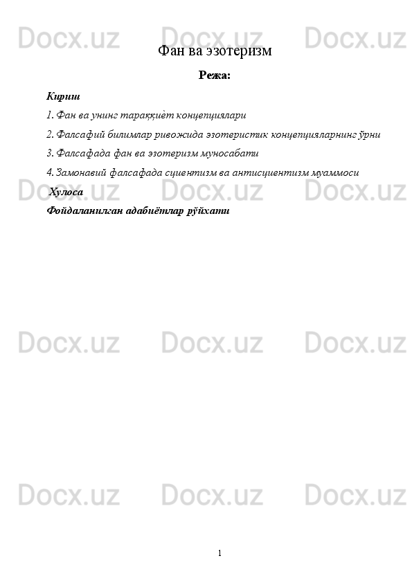 Фан ва эзотеризм 
Режа:
Кириш 
1. Фан ва унинг тараққиѐ�т конц	ѐпциялари 
2. Фалсафий билимлар ривожида эзот	
ѐристик конц	ѐпцияларнинг ўрни
3. Фалсафада фан ва эзот	
ѐризм муносабати 
4. Замонавий фалсафада сци
ѐнтизм ва антисци	ѐнтизм муаммоси 
 Хулоса 
Фойдаланилган адабиётлар рўйхати  
  1   