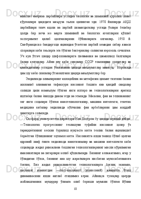 минглаб   америка  харбийлари  устидан   биологик  ва  химиявий  қуролни  синаб
кўрганлари   ҳақидаги   маъруза   эълон   қилинган   эди.   1970   йилларда   АҚШ
харбийлари   тинч   аҳоли   ва   харбий   хизматдагилар   устида   ўзлари   бехабар
ҳолда   бир   неча   юз   марта   химиявий   ва   биологик   агентларни   қўллаб
эксперимент   қилиб   қилганларини   бўйинларига   олганлар .   1950   й.
СанФранциско   бандаргоҳи   яқинидан   ўтае2тган   харбий   кемадан   сибир   язваси
споралари каби таъсирга эга бўлган бактериялар солинган аэрозоль сочилган.
Уч   кун   ўтгач   шаҳар   шифохоналарига   пневмания   ва   шамоллаш   билгилари
билан   келганлар.   Айни   шу   каби   синовлар   СССР   томонидан   солдатлар   ва
қамоқдагилар   устидан   ўтказилани   ҳақида   маълумотлар   мавжуд.     Исроилда
ҳам шу каби синовлар ўтказилгани ҳақида маълумотлар бор. 
  Эндиликда олимларнинг ахлоқийлик ва метафизик ҳикмат тизгини билан
жиловлаб   олинмаган   тафаккури   инсоният   бошига   яна   қандай   савдолар
солиши   ҳали   номаълум   бўлган   янги   ихтиро   ва   технологияларни   яратиш
ишти	
е2қи билан 	е2нишда давом этди ва этмоқда. Масалан, фан ва техниканинг
энг   янги   соҳалари   бўлган   нанотехнологиялар,   машина   интелекти,   генетик
медицина   кабилар   эндиликда   кўпчилик   фан   арбобларини   ҳам   жиддий
ҳавотирга солмоқда. 
  Оксфорд университети директори Ник Бостром бу ҳақида шундай дейди:
―Технологик   прогресснинг   тезлашуви   туфайли   инсоният   ҳозир   ўз
тараққи	
е2тининг   кескин   бурилиш   нуқтасга   катта   тезлик   билан   яқинлашиб
бора	
е2тган бўлишининг эҳтимол катта. Инсониятга яхши таниш бўлиб қолган
ядровий   хавф  	
е2нига   эндиликда   нанотизимлар   ва   машина   интеллекти   каби
соҳаларда жадал ривожлана бошлаган технологияларнинг мисли кўрилмаган
имкониятлари ва хатарлари келиб қўшилмоқда. Бизнинг келажагимиз, агар у
бўладиган   бўлса,   бизнинг   ана   шу   жара	
е2нларга   нисбатан   муносабатимизга
боғлиқ.   Биз   жадал   ривожлана	
е2тган   технологияларга   боғлиқ   эканмиз,
инсоният   жамиятдан   ―пост-инсоният   (ноинсоний)   жамиятга   ўтиш	
‖
динамикасини   яхши   англаб   етишимиз   керак.   Айниқса   тузоқлар   қаерда
жойлашганини:   муқаррар   ўлимга   олиб   бориши   мумкин   бўлган   йўлни
  10   