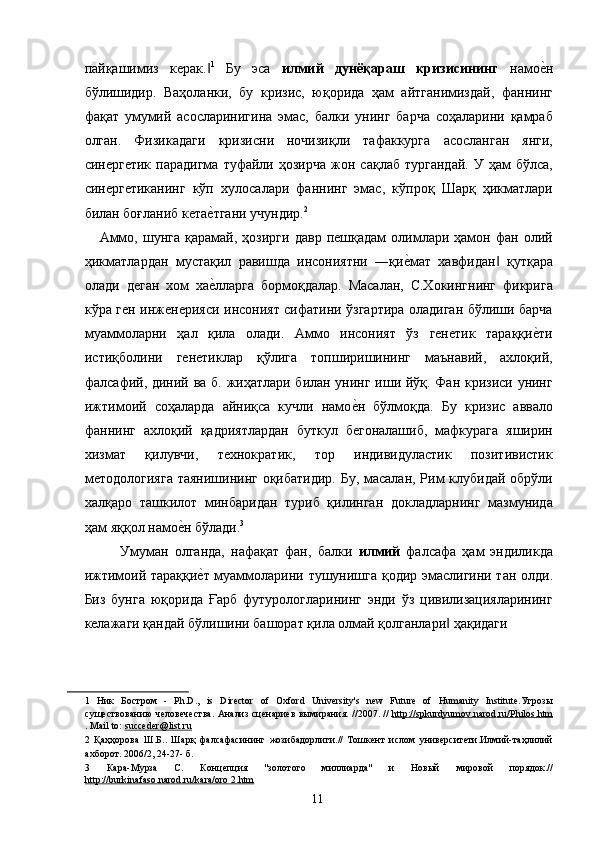 пайқашимиз   керак.‖ 1
  Бу   эса   илмий   дунёқараш   кризисининг   намо	е2н
бўлишидир.   Ваҳоланки,   бу   кризис,   юқорида   ҳам   айтганимиздай,   фаннинг
фақат   умумий   асосларинигина   эмас,   балки   унинг   барча   соҳаларини   қамраб
олган.   Физикадаги   кризисни   ночизиқли   тафаккурга   асосланган   янги,
синергетик   парадигма   туфайли  ҳозирча   жон   сақлаб   тургандай.   У  ҳам   бўлса,
синергетиканинг   кўп   хулосалари   фаннинг   эмас,   кўпроқ   Шарқ   ҳикматлари
билан боғланиб кета	
е2тгани учундир. 2
 
      Аммо,   шунга   қарамай,   ҳозирги   давр   пешқадам   олимлари  ҳамон  фан   олий
ҳикматлардан   мустақил   равишда   инсониятни   ―қи	
е2мат   хавфидан   қутқара	‖
олади   деган   хом   ха	
е2лларга   бормоқдалар.   Масалан,   С.Хокингнинг   фикрига
кўра ген инженерияси инсоният сифатини ўзгартира оладиган бўлиши барча
муаммоларни   ҳал   қила   олади.   Аммо   инсоният   ўз   генетик   тараққи	
е2ти
истиқболини   генетиклар   қўлига   топширишининг   маънавий,   ахлоқий,
фалсафий, диний ва б. жиҳатлари билан унинг иши йўқ. Фан кризиси унинг
ижтимоий   соҳаларда   айниқса   кучли   намо	
е2н   бўлмоқда.   Бу   кризис   аввало
фаннинг   ахлоқий   қадриятлардан   буткул   бегоналашиб,   мафкурага   яширин
хизмат   қилувчи,   технократик,   тор   индивидуластик   позитивистик
методологияга  таянишининг оқибатидир. Бу, масалан, Рим клубидай обрўли
халқаро   ташкилот   минбаридан   туриб   қилинган   докладларнинг   мазмунида
ҳам яққол намо	
е2н бўлади. 3
 
      Умуман   олганда,   нафақат   фан,   балки   илмий   фалсафа   ҳам   эндиликда
ижтимоий тараққи	
е2т муаммоларини тушунишга қодир эмаслигини тан олди.
Биз   бунга   юқорида   Ғарб   футурологларининг   энди   ўз   цивилизацияларининг
келажаги қандай бўлишини башорат қила олмай қолганлари  ҳақидаги 	
‖
1   Ник   Бостром   -   Ph.D.,   is   Director   of   Oxford   University's   new   Future   of   Humanity   Institute. Угрозы
существованию   человечества .   Анализ сценариев вымирания. //2007. //   http    ://    spkurdyumov    .   narod    .   ru    /   Philos    .   htm   
. Mail to:  succeder@list.ru   
2   Қаҳҳорова   Ш.Б..   Шарқ   фалсафасининг   жозибадорлиги.//   Тошкент   ислом   университети.Илмий-таҳлилий
ахборот. 2006/2, 24-27- б. 
3   Кара-Мурза   С.   Концепция   "золотого   миллиарда"   и   Новый   мировой   порядок.//
http://burkina    faso.narod.ru/kara/oro        2.htm        
  11   