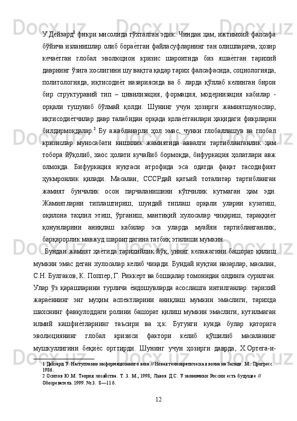 У.Дейзард 1
  фикри мисолида тўхталган эдик. Чиндан ҳам, ижтимоий фалсафа
бўйича изланишлар олиб борае2тган файласуфларнинг тан олишларича, ҳозир
кеча	
е2тган   глобал   эволюцион   кризис   шароитида   биз   яша	е2тган   тарихий
даврнинг ўзига хослигини шу вақтга қадар тарих фалсафасида, социологияда,
политологияда,   иқтисоди	
е2т   назариясида   ва   б.   ларда   қўллаб   келинган   бирон
бир   структуравий   тип   –   цивилизация,   формация,   модернизация   кабилар   -
орқали   тушуниб   бўлмай   қолди.   Шунинг   учун   ҳозирги   жамиятшунослар,
иқтисоди	
е2тчилар   давр   талабидан   орқада   қола	е2тганлари   ҳақидаги   фикрларни
билдирмоқдалар. 2
  Бу   ажабланарли   ҳол   эмас,   чунки   глобаллашув   ва   глобал
кризислар   муносабати   кишилик   жамиятида   аввалги   тартибланганлик   ҳам
тобора   йўқолиб,   хаос   ҳолати   кучайиб   бормоқда,   бифуркация   ҳолатлари   авж
олмоқда.   Бифуркация   нуқтаси   атрофида   эса   одатда   фақат   тасодифият
ҳукмронлик   қилади.   Масалан,   СССРдай   қатъий   тоталитар   тартибланган
жамият   бунчалик   осон   парчаланишини   кўпчилик   кутмаган   ҳам   эди.
Жамиятларни   типлаштириш,   шундай   типлаш   орқали   уларни   кузатиш,
оқилона   таҳлил   этиш,   ўрганиш,   мантиқий   хулосалар   чиқариш,   тараққи	
е2т
қонунларини   аниқлаш   кабилар   эса   уларда   муайян   тартибланганлик,
барқарорлик мавжуд шароитдагина татбиқ этилиши мумкин. 
  Бундан жамият ҳа	
е2тида тарихийлик йўқ, унинг келажагини башорат қилиш
мумкин   эмас   деган   хулосалар   келиб   чиқади.   Бундай   нуқтаи   назарлар,   масалан,
С.Н. Булгаков, К. Поппер, Г. Риккерт ва бошқалар томонидан олдинга сурилган.
Улар   ўз   қарашларини   турлича  	
е2ндошувларда   асослашга   интилганлар:   тарихий
жара	
е2ннинг   энг   муҳим   аспектларини   аниқлаш   мумкин   эмаслиги,   тарихда
шахснинг   фавқулоддаги   ролини   башорат   қилиш   мумкин   эмаслиги,   кутилмаган
илмий   кашфи	
е2тларнинг   таъсири   ва   ҳ.к.   Бугунги   кунда   булар   қаторига
эволюциянинг   глобал   кризиси   фактори   келиб   қўшилиб   масаланинг
мушкуллигини   беқи	
е2с   орттирди.   Шунинг   учун   ҳозирги   даврда,   Х.Ортега-и-
1  Дайзард У. Наступление информационного века.// Новая технократическая волна на Западе. М.: Прогресс. 
1986. 
2   Осипов   Ю.М.   Теория   хозяйства.   Т.   3.   М.,   1998;   Львов   Д.С.   У   экономики   России   есть   будущее   //
Обозреватель. 1999. № 3.  8—11 б. 
 
  12   