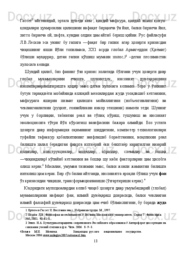 Гассет 1
  айтганидай,   эртага   дуне2да   ким   ,   қандай   мафкура,   қандай   яшаш   қонун-
қоидалари ҳукмронлик қилишини нафақат бирқанча ўн йил, балки бирнеча йил,
хатто бирнеча ой, хафта, кундан олдин ҳам айтиб бериш қийин. Рус файласуфи
Л.В.Лесков   эса   унинг   бу   гапига   ―фақат   бир   гапни:   агар   ҳозирги   кризисдан
чиқишнинг   яхши   йўли   топилмаса,   ХХ1   асрда   глобал   Армагеддон   (Қи	
е2мат)
бўлиши   муқаррар,   деган   гапни   қўшиш   мумкин   холос,	
‖ 2
  –деган   пессимистик
хулосага келади. 
      Шундай   қилиб,   биз   фанинг   ўзи   кризис   холатида   бўлгани   учун   ҳозирги   давр
глобал   муаммоларини   ечишга,   шунингдек,   инсоният   дун	
е2қарашини
инсонпарварлаштиришга   қодир   эмас   деган   хулосага   келамиз.   Зеро   у   ўзининг
бутун  тараққи	
е2ти   мобайнида   ахлоқий  мезонлардан  жуда  узоқлашиб   кетганини,
мафкурага   яширин   хизмат   қилишга   мойиллигини   (нобъективлигини)   ва
чекланганлигини   (руҳият,   ғоявийликни   инкор   этишини)   намо	
е2н   этди.   Шунинг
учун   у   борлиқни,   табиатни   реал   ва   тўлиқ   кўриш,   тушуниш   ва   инсоният
эволюциясига   тўғри   йўл   кўрсатиш   вазифасини   бажара   олмайди.   Боз   устига
ҳозирги   давр   информация   оқимининг   шиддатини,   компютер   технологиялари
туфайли   тафаккур   қобилиятининг   заифлашиб   бора	
е2тганини,   воқеликни   реал
билишга   халал   берадиган   фикрга   ихти	
е2рий  	е2ки   беихти	е2р   киритилган   назарий
қолиплар,   конструкциялар,   моделлар,   образлар,   схемалар   ва   бошқа
―чиқиндилар  кўпайиб кетганини ва бошқа шу каби факторларни ҳам ҳисобга	
‖
олиш   керак. 3
  Масалан,   умуман   тизимни   эмас,   балки   жонли   жамиятни   билишга
интилиш ҳам керак. Бир сўз билан айтганда, инсониятга яроқли бўлиш учун  фан
ўз кризисидан чиқиши, трансформацияланиши (ўзгартириши керак). 4
 
      Юқоридаги мулоҳазалардан келиб чиқиб ҳозирги давр умумбашарий (глобал)
муаммоларини   нафақат   фан,   илмий   дун	
е2қараш   доирасида,   балки   чекланган
илмий фалсафий дун	
е2қараш доирасида ҳам ечиб бўлмаслигини, бу борада  жуда
1  Ортега-и-Гассет Х. Восстание масс. Избранные труды. М., 1997. 
2   Лесков   Л.В.   Философия   нестабильности.//   Вестник   Московского   университета.   Серия   7.   Философия.
№3, 2001.  40-61- б. 
3  Эмих. Н.А. Культурная парадигма современного Российского образования // Автореферат диссертации на
соискание ученой степени к.ф.н. Чита. 2006.  8- 9- б. 
4 Беляев  М.И.  Мелогия.     Концепция  руссого  национальноо  государства. 
Москва:2006 . www.milogiya2007.ru/rusnaz1.htm  
  13   