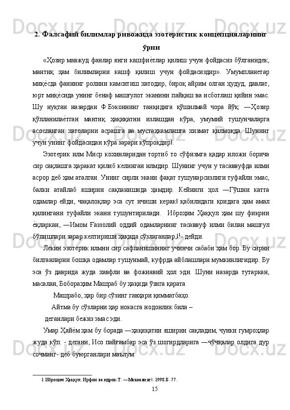 2. Фалсафий билимлар ривожида эзотеристик концепцияларнинг
ўрни 
«Ҳозир мавжуд фанлар янги кашфие2тлар қилиш учун фойдасиз бўлганидек,
мантиқ   ҳам   билимларни   кашф   қилиш   учун   фойдасиздир».   Умумпланетар
миқ	
е2сда  фаннинг ролини камситиш хатодир, бироқ айрим олган ҳудуд, давлат,
юрт миқ	
е2сида унинг бенаф машғулот эканини пайқаш ва исботлаш қийин эмас.
Шу   нуқтаи   назардан   Ф.Бэконнинг   танқидига   қўшилмай   чора   йўқ:   ―Ҳозир
қўлланила
е2тган   мантиқ   ҳақиқатни   излашдан   кўра,   умумий   тушунчаларга
асосланган   хатоларни   асрашга   ва   мустаҳкамлашга   хизмат   қилмоқда.   Шунинг
учун унинг фойдасидан кўра зарари кўпроқдир . 	
‖
Эзотерик  илм  Миср  кохинларидан  тортиб  то сўфизмга  қадар  иложи борича
сир сақлашга ҳаракат қилиб келинган илмдир. Шунинг учун у тасаввуфда илми
асрор деб ҳам аталган. Унинг сирли экани фақат тушунарсизлиги туфайли эмас,
балки   атайлаб   яширин   сақланишида   ҳамдир.   Кейинги   ҳол   ―Гўшни   катта
одамлар   ейди,   чақалоқлар   эса   сут   ичиши   керак   қабилидаги   қоидага   ҳам   амал	
‖
қилингани   туфайли   экани   тушунтирилади.     Иброҳим   Ҳаққул   ҳам   шу   фикрни
е	
2қларкан,   ―Имом   Ғаззолий   оддий   одамларнинг   тасаввуф   илми   билан   машғул
бўлишлари зарар келтириши ҳақида сўзлаганлар,	
‖ 1
- дейди. 
Лекин эзотерик илмни сир сафланишининг учинчи сабаби ҳам бор. Бу сирни
билганларни бошқа одамлар тушунмай, куфрда айблашлари мумкинлигидир. Бу
эса   ўз   даврида   жуда   хавфли   ва   фожиавий   ҳол   эди.   Шуни   назарда   тутаркан,
масалан, Бобораҳим Машраб бу ҳақида ўзига қарата 
      Машрабо, ҳар бир сўзинг гавҳари қимматбаҳо. 
     Айтма бу сўзларни ҳар нокасга нодонлик била – 
 деганлари бежиз эмас эди. 
Умар Ҳай	
е2м ҳам бу борада ―ҳақиқатни яширин сақладим, чунки гумроҳлар
жуда кўп. - дегани, Исо пайғамбар эса ўз шогирдларига ―чўчқалар олдига дур
сочманг- деб буюрганлари маълум. 
1  Иброҳим Ҳаққул. Ирфон ва идрок.Т. ―Маънавият . 1998.Б. 77.  	
‖
  15   