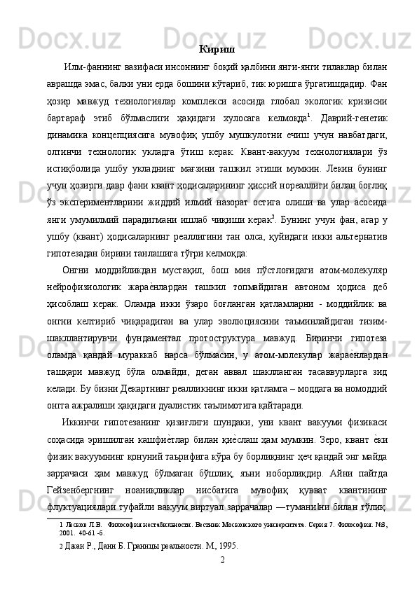 Кириш 
 Илм-фаннинг вазифаси инсоннинг боқий қалбини янги-янги тилаклар билан
аврашда эмас, балки уни ерда бошини кўтариб, тик юришга ўргатишдадир. Фан
ҳозир   мавжуд   технологиялар   комплекси   асосида   глобал   экологик   кризисни
бартараф   этиб   бўлмаслиги   ҳақидаги   хулосага   келмоқда 1
.   Даврий-генетик
динамика   концепциясига   мувофиқ   ушбу   мушкулотни   ечиш   учун   навбатдаги,
олтинчи   технологик   укладга   ўтиш   керак.   Квант-вакуум   технологиялари   ўз
истиқболида   ушбу   укладнинг   мағзини   ташкил   этиши   мумкин.   Лекин   бунинг
учун ҳозирги давр фани квант ҳодисаларининг ҳиссий нореаллиги билан боғлиқ
ўз   экспериментларини   жиддий   илмий   назорат   остига   олиши   ва   улар   асосида
янги   умумилмий   парадигмани   ишлаб   чиқиши   керак 2
.   Бунинг   учун   фан,   агар   у
ушбу   (квант)   ҳодисаларнинг   реаллигини   тан   олса,   қуйидаги   икки   альтернатив
гипотезадан бирини танлашига тўғри келмоқда: 
Онгни   моддийликдан   мустақил,   бош   мия   пўстлоғидаги   атом-молекуляр
нейрофизиологик   жарае2нлардан   ташкил   топмайдиган   автоном   ҳодиса   деб
ҳисоблаш   керак.   Оламда   икки   ўзаро   боғланган   қатламларни   -   моддийлик   ва
онгни   келтириб   чиқарадиган   ва   улар   эволюциясини   таъминлайдиган   тизим-
шакллантирувчи   фундаментал   протоcтруктура   мавжуд.   Биринчи   гипотеза
оламда   қандай   мураккаб   нарса   бўлмасин,   у   атом-молекулар   жара	
е2нлардан
ташқари   мавжуд   бўла   олмайди,   деган   аввал   шаклланган   тасаввурларга   зид
келади. Бу бизни Декартнинг реалликнинг икки қатламга – моддага ва номоддий
онгга ажралиши ҳақидаги дуалистик таълимотига қайтаради. 
Иккинчи   гипотезанинг   қизиғлиги   шундаки,   уни   квант   вакууми   физикаси
соҳасида   эришилган   кашфи	
е2тлар   билан   қи	е2слаш   ҳам   мумкин.   Зеро,   квант  	е2ки
физик вакуумнинг қонуний таърифига кўра бу борлиқнинг ҳеч қандай энг майда
заррачаси   ҳам   мавжуд   бўлмаган   бўшлиқ,   яъни   ноборлиқдир.   Айни   пайтда
Гейзенбергнинг   ноаниқликлар   нисбатига   мувофиқ   қувват   квантининг
флуктуациялари туфайли вакуум виртуал заррачалар ―тумани ни билан тўлиқ.	
‖
1   Лесков Л.В .     Философия нестабильности. Вестник Московского университета. Серия 7. Философия. №3,
2001.  40-61 -б. 
2   Джан Р., Данн Б. Границы реальности. М., 1995. 
  2   