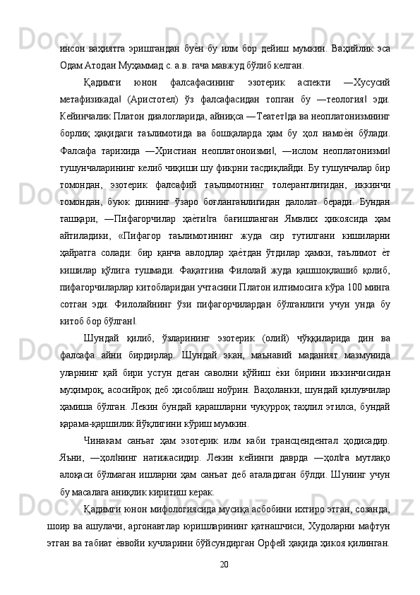 инсон   ваҳиятга   эришгандан   буе2н   бу   илм   бор   дейиш   мумкин.   Ваҳийлик   эса
Одам Атодан Муҳаммад с. а.в. гача мавжуд бўлиб келган. 
Қадимги   юнон   фалсафасининг   эзотерик   аспекти   ―Хусусий
метафизикада   (Аристотел)   ўз   фалсафасидан   топган   бу   ―теология   эди.	
‖ ‖
Кейинчалик Платон диалогларида, айниқса ―Театет да ва неоплатонизмнинг	
‖
борлиқ   ҳақидаги   таълимотида   ва   бошқаларда   ҳам   бу   ҳол   намо	
е2н   бўлади.
Фалсафа   тарихида   ―Христиан   неоплатоноизми ,   ―ислом   неоплатонизми	
‖ ‖
тушунчаларининг келиб чиқиши шу фикрни тасдиқлайди. Бу тушунчалар бир
томондан,   эзотерик   фалсафий   таълимотнинг   толерантлигидан,   иккинчи
томондан,   буюк   диннинг   ўзаро   боғланганлигидан   далолат   беради.   Бундан
ташқари,   ―Пифагорчилар   ҳа	
е2ти га   бағишланган   Ямвлих   ҳикоясида   ҳам	‖
айтиладики,   «Пифагор   таълимотининг   жуда   сир   тутилгани   кишиларни
ҳайратга   солади:   бир   қанча   авлодлар   ҳа	
е2тдан   ўтдилар   ҳамки,   таълимот  	е2т
кишилар   қўлига   тушмади.   Фақатгина   Филолай   жуда   қашшоқлашиб   қолиб,
пифагорчиларлар китобларидан учтасини Платон илтимосига кўра 100 минга
сотган   эди.   Филолайнинг   ўзи   пифагорчилардан   бўлганлиги   учун   унда   бу
китоб бор бўлган . 	
‖
Шундай   қилиб,   ўзларининг   эзотерик   (олий)   чўққиларида   дин   ва
фалсафа   айни   бирдирлар.   Шундай   экан,   маънавий   маданият   мазмунида
уларнинг   қай   бири   устун   деган   саволни   қўйиш  	
е2ки   бирини   иккинчисидан
муҳимроқ, асосийроқ деб ҳисоблаш ноўрин. Ваҳоланки, шундай қилувчилар
ҳамиша   бўлган.   Лекин   бундай   қарашларни   чуқурроқ   таҳлил   этилса,   бундай
қарама-қаршилик йўқлигини кўриш мумкин. 
Чинакам   санъат   ҳам   эзотерик   илм   каби   трансцендентал   ҳодисадир.
Яъни,   ―ҳол нинг   натижасидир.   Лекин   кейинги   даврда   ―ҳол га   мутлақо	
‖ ‖
алоқаси   бўлмаган   ишларни   ҳам   санъат   деб   аталадиган   бўлди.   Шунинг   учун
бу масалага аниқлик киритиш керак. 
Қадимги юнон мифологиясида мусиқа асбобини ихтиро этган, созанда,
шоир  ва  ашулачи,  аргонавтлар  юришларининг  қатнашчиси,  Худоларни  мафтун
этган ва табиат 
е2ввойи кучларини бўйсундирган Орфей ҳақида ҳикоя қилинган.
  20   