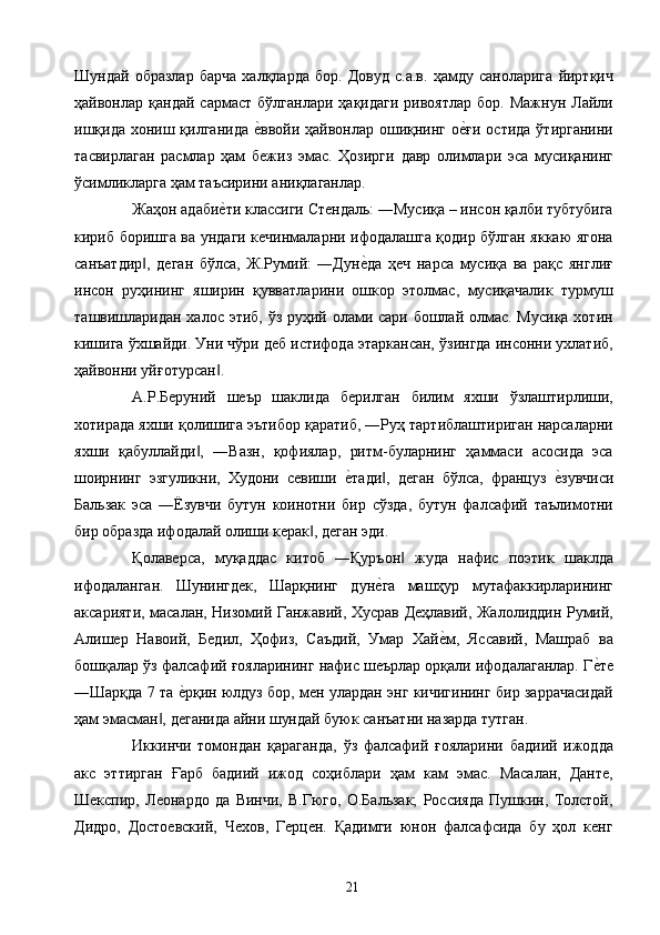 Шундай   образлар   барча   халқларда   бор.   Довуд   с.а.в.   ҳамду   саноларига   йиртқич
ҳайвонлар  қандай  сармаст   бўлганлари  ҳақидаги  ривоятлар   бор.  Мажнун  Лайли
ишқида хониш қилганида  е2ввойи ҳайвонлар ошиқнинг о	е2ғи остида ўтирганини
тасвирлаган   расмлар   ҳам   бежиз   эмас.   Ҳозирги   давр   олимлари   эса   мусиқанинг
ўсимликларга ҳам таъсирини аниқлаганлар. 
Жаҳон адаби	
е2ти классиги Стендаль: ―Мусиқа – инсон қалби тубтубига
кириб боришга ва ундаги кечинмаларни ифодалашга қодир бўлган яккаю ягона
санъатдир ,   деган   бўлса,   Ж.Румий:   ―Дун	
е2да   ҳеч   нарса   мусиқа   ва   рақс   янглиғ	‖
инсон   руҳининг   яширин   қувватларини   ошкор   этолмас,   мусиқачалик   турмуш
ташвишларидан халос этиб, ўз руҳий олами сари бошлай олмас. Мусиқа  хотин
кишига ўхшайди. Уни чўри деб истифода этаркансан, ўзингда инсонни ухлатиб,
ҳайвонни уйғотурсан . 	
‖
А.Р.Беруний   шеър   шаклида   берилган   билим   яхши   ўзлаштирлиши,
хотирада яхши қолишига эътибор қаратиб, ―Руҳ тартиблаштириган нарсаларни
яхши   қабуллайди ,   ―Вазн,   қофиялар,   ритм-буларнинг   ҳаммаси   асосида   эса	
‖
шоирнинг   эзгуликни,   Худони   севиши  	
е2тади ,   деган   бўлса,   француз  	е2зувчиси	‖
Бальзак   эса   ―Ёзувчи   бутун   коинотни   бир   сўзда,   бутун   фалсафий   таълимотни
бир образда ифодалай олиши керак , деган эди. 	
‖
Қолаверса,   муқаддас   китоб   ―Қуръон   жуда   нафис   поэтик   шаклда	
‖
ифодаланган.   Шунингдек,   Шарқнинг   дун	
е2га   машҳур   мутафаккирларининг
аксарияти, масалан, Низомий Ганжавий, Хусрав Деҳлавий, Жалолиддин Румий,
Алишер   Навоий,   Бедил,   Ҳофиз,   Саъдий,   Умар   Хай	
е2м,   Яссавий,   Машраб   ва
бошқалар ўз фалсафий ғояларининг нафис шеърлар орқали ифодалаганлар. Г	
е2те
―Шарқда 7 та 	
е2рқин юлдуз бор, мен улардан энг кичигининг бир заррачасидай
ҳам эмасман , деганида айни шундай буюк санъатни назарда тутган. 	
‖
Иккинчи   томондан   қараганда,   ўз   фалсафий   ғояларини   бадиий   ижодда
акс   эттирган   Ғарб   бадиий   ижод   соҳиблари   ҳам   кам   эмас.   Масалан,   Данте,
Шекспир,   Леонардо   да   Винчи,   В.Гюго,   О.Бальзак;   Россияда   Пушкин,   Толстой,
Дидро,   Достоевский,   Чехов,   Герцен.   Қадимги   юнон   фалсафсида   бу   ҳол   кенг
  21   