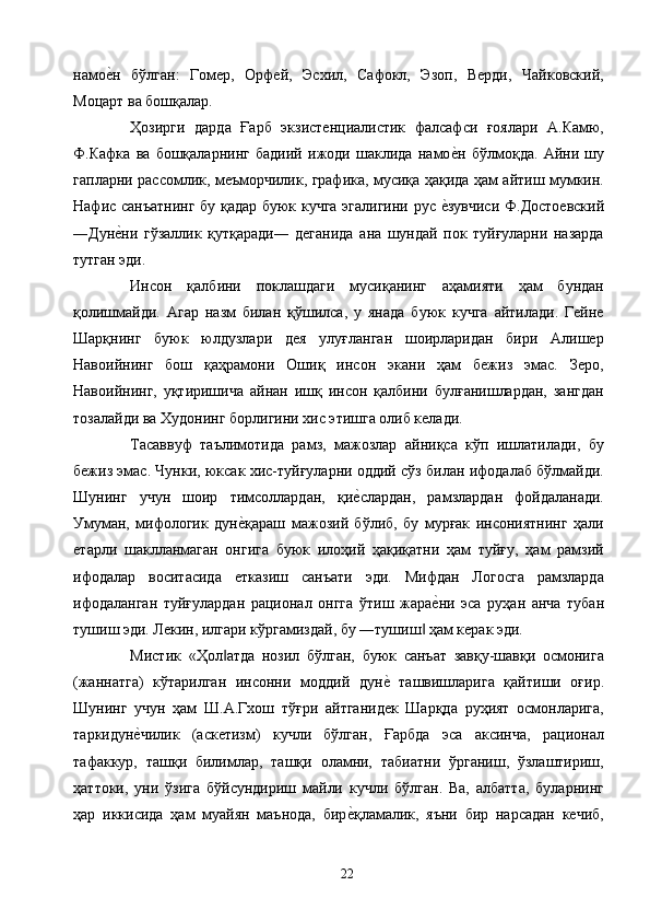 намое2н   бўлган:   Гомер,   Орфей,   Эсхил,   Сафокл,   Эзоп,   Верди,   Чайковский,
Моцарт ва бошқалар. 
Ҳозирги   дарда   Ғарб   экзистенциалистик   фалсафси   ғоялари   А.Камю,
Ф.Кафка   ва   бошқаларнинг   бадиий   ижоди   шаклида   намо	
е2н   бўлмоқда.   Айни   шу
гапларни рассомлик, меъморчилик, графика, мусиқа ҳақида ҳам айтиш мумкин.
Нафис санъатнинг бу қадар буюк кучга эгалигини рус 	
е2зувчиси Ф.Достоевский
―Дун	
е2ни   гўзаллик   қутқаради―   деганида   ана   шундай   пок   туйғуларни   назарда
тутган эди. 
Инсон   қалбини   поклашдаги   мусиқанинг   аҳамияти   ҳам   бундан
қолишмайди.   Агар   назм   билан   қўшилса,   у   янада   буюк   кучга   айтилади.   Гейне
Шарқнинг   буюк   юлдузлари   дея   улуғланган   шоирларидан   бири   Алишер
Навоийнинг   бош   қаҳрамони   Ошиқ   инсон   экани   ҳам   бежиз   эмас.   Зеро,
Навоийнинг,   уқтиришича   айнан   ишқ   инсон   қалбини   булғанишлардан,   зангдан
тозалайди ва Худонинг борлигини хис этишга олиб келади. 
Тасаввуф   таълимотида   рамз,   мажозлар   айниқса   кўп   ишлатилади,   бу
бежиз эмас. Чунки, юксак хис-туйғуларни оддий сўз билан ифодалаб бўлмайди.
Шунинг   учун   шоир   тимсоллардан,   қи	
е2слардан,   рамзлардан   фойдаланади.
Умуман,   мифологик   дун	
е2қараш   мажозий   бўлиб,   бу   мурғак   инсониятнинг   ҳали
етарли   шаклланмаган   онгига   буюк   илоҳий   ҳақиқатни   ҳам   туйғу,   ҳам   рамзий
ифодалар   воситасида   етказиш   санъати   эди.   Мифдан   Логосга   рамзларда
ифодаланган   туйғулардан   рационал   онгга   ўтиш   жара	
е2ни   эса   руҳан   анча   тубан
тушиш эди. Лекин, илгари кўргамиздай, бу ―тушиш  ҳам керак эди. 	
‖
Мистик   «Ҳол атда   нозил   бўлган,   буюк   санъат   завқу-шавқи   осмонига	
‖
(жаннатга)   кўтарилган   инсонни   моддий   дун	
е2  ташвишларига   қайтиши   оғир.
Шунинг   учун   ҳам   Ш.А.Гхош   тўғри   айтганидек   Шарқда   руҳият   осмонларига,
таркидун	
е2чилик   (аскетизм)   кучли   бўлган,   Ғарбда   эса   аксинча,   рационал
тафаккур,   ташқи   билимлар,   ташқи   оламни,   табиатни   ўрганиш,   ўзлаштириш,
ҳаттоки,   уни   ўзига   бўйсундириш   майли   кучли   бўлган.   Ва,   албатта,   буларнинг
ҳар   иккисида   ҳам   муайян   маънода,   бир	
е2қламалик,   яъни   бир   нарсадан   кечиб,
  22   