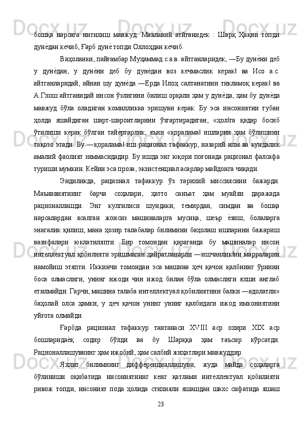 бошқа   нарсага   интилиш   мавжуд.   Мавлавий   атйганидек   :   Шарқ   Ҳақни   топди
дуне2дан кечиб, Ғарб дун	е2 топди Оллоҳдан кечиб. 
Ваҳоланки, пайғамбар Муҳаммад с.а.в. айтганларидек, ―Бу дун	
е2ни деб
у   дун	
е2дан,   у   дун	е2ни   деб   бу   дун	е2дан   воз   кечмаслик   керак   ва   Исо   а.с.	‖
айтганларидай,   айнан   шу   дун	
е2да   ―Ерда   Илоҳ   салтанатини   тикламоқ   керак   ва	‖
А.Гхош айтганидай инсон ўзлигини билиш орқали ҳам у дун	
е2да, ҳам бу дун	е2да
мавжуд   бўла   оладиган   комилликка   эришуви   керак.   Бу   эса   инсониятни   тубан
ҳолда   яшайдиган   шарт-шароитларини   ўзгартирадиган,   «ҳол га   қадар   босиб	
‖
ўтилиши   керак   бўлган   тай	
е2ргарлик,   яъни   «қоралама   ишларни   ҳам   бўлишини	‖
тақозо  этади.  Бу  ―қоралама   иш  рационал  тафаккур,   назарий  илм  ва   кундалик	
‖
амалий фаолият зиммасидадир. Бу ишда энг юқори поғонада рационал фалсафа
туриши мумкин. Кейин эса проза, экзистенциал асарлар майдонга чиқади. 
Эндиликда,   рационал   тафаккур   ўз   тарихий   миссиясини   бажарди.
Маънавиятнинг   барча   соҳалари,   ҳатто   санъат   ҳам   муайян   даражада
рационаллашди.   Энг   кулгилиси   шундаки,   темирдан,   симдан   ва   бошқа
нарсалардан   ясалган   жонсиз   машиналарга   мусиқа,   шеър  	
е2зиш,   болаларга
энагалик   қилиш,   мана   ҳозир   талабалар   билимини   баҳолаш   ишларини   бажариш
вазифалари   юклатиляпти.   Бир   томондан   қараганда   бу   машиналар   инсон
интеллектуал қобилияти  эришмаган  ҳайратланарли  ―ишчанлик ни  марраларни
‖
намойиш   этяпти.   Иккинчи   томондан   эса   машина   ҳеч   қачон   қалбнинг   ўрнини
боса   олмаслиги,   унинг   ижоди   чин   ижод   билан   бўла   олмаслиги   яхши   англаб
етилмайди. Гарчи, машина талаба интеллектуал қобилиятини балки ―адолатли»
баҳолай   олса   ҳамки,   у   ҳеч   қачон   унинг   унинг   қалбидаги   ижод   имкониятини
уйғота олмайди. 
Ғарбда   рационал   тафаккур   тантанаси   XVIII   аср   охири   XIX   аср
бошларида	
е2қ   содир   бўлди   ва   бу   Шарққа   ҳам   таъсир   кўрсатди.
Рационаллашувнинг ҳам ижобий, ҳам салбий жиҳатлари мавжуддир. 
Яхлит   билимнинг   дифференциаллашуви,   жуда   майда   соҳаларга
бўлиниши   оқибатида   инсониятнинг   кенг   қатлами   интеллектуал   қобилияти
ривож   топди,   инсоният   пода   ҳолида   стихияли   яшашдан   шахс   сифатида   яшаш
  23   