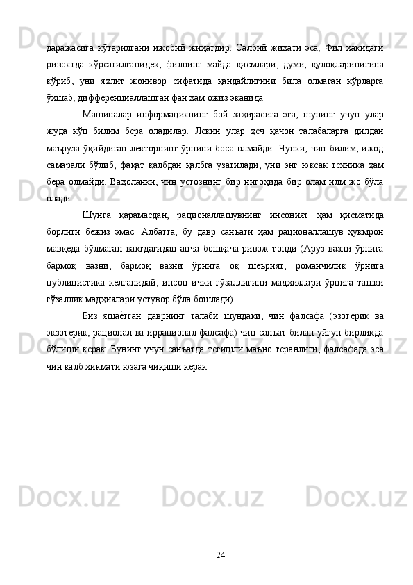 даражасига   кўтарилгани   ижобий   жиҳатдир.   Салбий   жиҳати   эса,   Фил   ҳақидаги
ривоятда   кўрсатилганидек,   филнинг   майда   қисмлари,   думи,   қулоқларинигина
кўриб,   уни   яхлит   жонивор   сифатида   қандайлигини   била   олмаган   кўрларга
ўхшаб, дифференциаллашган фан ҳам ожиз эканида. 
Машиналар   информациянинг   бой   заҳирасига   эга,   шунинг   учун   улар
жуда   кўп   билим   бера   оладилар.   Лекин   улар   ҳеч   қачон   талабаларга   дилдан
маъруза   ўқийдиган   лекторнинг   ўрнини   боса   олмайди.   Чунки,   чин  билим,  ижод
самарали   бўлиб,   фақат   қалбдан   қалбга   узатилади,   уни   энг   юксак   техника   ҳам
бера   олмайди.   Ваҳоланки,   чин   устознинг   бир   нигоҳида   бир   олам   илм   жо   бўла
олади. 
Шунга   қарамасдан,   рационаллашувнинг   инсоният   ҳам   қисматида
борлиги   бежиз   эмас.   Албатта,   бу   давр   санъати   ҳам   рационаллашув   ҳукмрон
мавқеда   бўлмаган   вақтдагидан   анча   бошқача   ривож   топди   (Аруз   вазни   ўрнига
бармоқ   вазни,   бармоқ   вазни   ўрнига   оқ   шеърият,   романчилик   ўрнига
публицистика   келганидай,   инсон   ички   гўзаллигини   мадҳиялари   ўрнига   ташқи
гўзаллик мадҳиялари устувор бўла бошлади). 
Биз   яшае2тган   даврнинг   талаби   шундаки,   чин   фалсафа   (эзотерик   ва
экзотерик, рационал ва иррационал фалсафа) чин санъат билан уйғун бирликда
бўлиши керак.  Бунинг  учун  санъатда   тегишли маъно  теранлиги,  фалсафада  эса
чин қалб ҳикмати юзага чиқиши керак. 
 
  24   