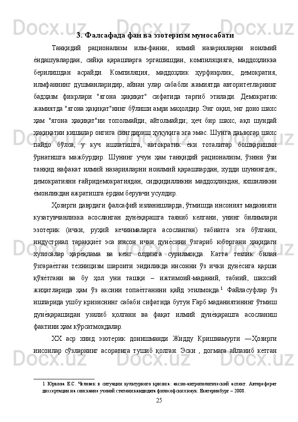 3. Фалсафада фан ва эзотеризм муносабати
Танқидий   рационализм   илм-фанни,   илмий   назарияларни   ноилмий
е2ндашувлардан,   сийқа   қарашларга   эргашишдан,   компиляцияга,   маддоҳликка
берилишдан   асрайди.   Компиляция,   маддоҳлик   ҳурфикрлик,   демократия,
илмфаннинг   душманларидир,   айнан   улар   сабабли   жамиятда   авторитетларнинг
бадҳазм   фикрлари   "ягона   ҳақиқат"   сифатида   тарғиб   этилади.   Демократик
жамиятда "ягона ҳақиқат"нинг бўлиши амри маҳолдир. Энг оқил, энг доно шахс
ҳам   "ягона   ҳақиқат"ни   тополмайди,   айтолмайди;   ҳеч   бир   шахс,   ақл   шундай
ҳақиқатни кишилар онгига сингдириш ҳуқуқига эга эмас. Шунга даъвогар шахс
пайдо   бўлса,   у   куч   ишлатишга,   автократик  	
е2ки   тоталитар   бошқаришни
ўрнатишга   мажбурдир.   Шунинг   учун   ҳам   танқидий   рационализм,   ўзини   ўзи
танқид   нафакат   илмий   назарияларни   ноилмий   қарашлардан,   худди   шунингдек,
демократияни   ғайридемократиядан,   сидқидилликни   маддоҳликдан,   яхшиликни
е	
2монликдан ажратишга 	е2рдам берувчи усулдир. 
Ҳозирги даврдаги фалсафий изланишларда, ўтмишда инсоният маданияти
кузатувчанликка   асосланган   дун	
е2қарашга   таяниб   келгани,   унинг   билимлари
эзотерик   (ички,   руҳий   кечинмаларга   асосланган)   табиатга   эга   бўлгани,
индустриал   тараққи	
е2т   эса   инсон   ички   дун	е2сини   ўзгариб   юборгани   ҳақидаги
хулосалар   ҳар	
е2қлама   ва   кенг   олдинга   сурилмоқда.   Катта   тезлик   билан
ўзгара	
е2тган   техницизм   шароити   эндиликда   инсонни   ўз   ички   дун	е2сига   қарши
қўя	
е2тгани   ва   бу   ҳол   уни   ташқи   –   ижтимоий-маданий,   табиий,   шахсий
жиҳатларида   ҳам   ўз   аксини   топа	
е2тганини   қайд   этилмоқда. 1
  Файласуфлар   ўз
ишларида ушбу кризиснинг сабаби сифатида бутун Ғарб маданиятининг ўтмиш
дун	
е2қарашидан   узилиб   қолгани   ва   фақат   илмий   дун	е2қарашга   асосланиш
фактини ҳам кўрсатмоқдалар. 
ХХ   аср   хинд   эзотерик   донишманди   Жидду   Кришнамурти   ―Ҳозирги
инсонлар   сўзларнинг   асоратига   тушиб   қолган.   Эски   ,   догмага   айланиб   кетган
1   Юркова   Е.С.   Человек   в   ситуации   культурного   кризиса:   аксио-антропологический   аспект.   Автореферат
диссертации на соискание ученой степени кандидата философских наук. Екатеринбург – 2008. 
  25   