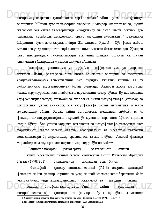 назариялар   асоратига   тушиб   қолгандар.   –   дейди.‖ 1
  Айни   шу   маънода   француз
эзотерики   Р.Генон   ҳам   тафаккурий   жара	
е2нини   миқдор   категориясида,   руҳий
жара	
е2нни   эса   сифат   категориясида   ифодалайди   ва   охир   замон   белгиси   деб
сифатнинг   сусайиши,   миқдорнинг   ортиб   кетишини   кўрсатади.   3
  Ваҳоланки
Шарқнинг   буюк   авли	
е2ларидан   бири   Жалолиддин   Румий   ―Сўз   фақат   либос,
маъно эса унда яширинган сир  эканини таъкидлагани бежиз эмас эди. Ҳозирги	
‖
давр   информацион   технологиялари   эса   айни   шундай   ортиқча   юк   билан
онгимизни тўлдиришда жуда катта кучга айланган. 
Фалсафада   рационаллашув   туфайли   дифференциаллашув   жара	
е2ни
кучайди.   Яъни,   фалсафада   анча   аввал   бошланган   эзотерик   ва   экзотерик
(рационал-назарий)   аспектларнинг   бир   биридан   ажралиб   кетиши   ва   бу
кейингисининг   мустақиллашуви   билан   тугамади.   Аввалги   яхлит   экзотерик
тизим   структурасида   ҳам   навбатдаги   парчаланиш   содир   бўлди.   Бу  парчаланиш
(дифференциаллашув)   натижасида   онтология   билан   натурфалсафа   (физика)   ва
математика,   ундан   кейинроқ   эса   натурфалсафа   билан   математика   орасида
ажралишлар   бўлди.   Ундан   кейин   астрономия,   механика,   тибби	
е2т   ва   б.
фанларнинг   натурфалсафадан   ажралиб,   ўз   мустақил   тараққи	
е2т   йўлига   кириши
содир   бўлди.   Боз   устига   қадимги   онтология   ва   натурфалсафа   мазмунида   ҳам
парчаланиш   давом   этгани   маълум.   Материализм   ва   идеализм   фалсафий
концепциялари   бу   ажралишлар   орасида   энг   кескини   бўлди.   Амалий   фалсафа
таркибида ҳам шуларга мос ажралишлар содир бўлган албатта. 
  Рационал-назарий  (экзотерик)  фалсафанинг  охирги  
яхлит   идеалистик   тизими   немис   файласуфи   Георг   Вильгелм   Фридрих
Гегель (17701831)  таълимотида  сақланган  эди.  Унинг  
―Фалсафий  фанлар   энциклопедияси   (Т.1-3)   асарида   фалсафий	
‖
фанларга   қайси   фанлар   кириши   ва   улар   қандай   қисмлардан   иборатлиги   ба	
е2н
этилган бўлиб, унда табиатшунослик,  ижтимоий  ва  ижодий  билим  
соҳалари  батафсил келтирилган.  Ундан  кейин  (рационал-
назарий-экзотерик)  фалсафа  ва   фанларни   бу   қадар   тўлиқ   жамланган
1  Джидду Кришнамурти. Первая и последняя свобода. Харъков. Весть . 1994. – С.327.  	
‖ ‖ 3
Рене Генон. Қарство количества и знамения времени. - М.: Беловодье,1994. 
  26   