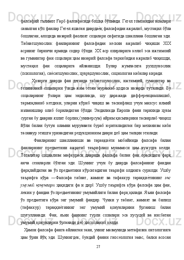 фалсафий тълимот Ғарб фалсафасида бошқа бўлмади. Гегел томонидан номлари
саналган кўп фанлар Гегел яшаган даврдае2қ фалсафадан ажралиб, мустақил бўла
бошлаган, алоҳида назарий фаолият соҳалари сифатида шакллана бошлаган эди.
Табиатшунослик   фанларининг   фалсафадан   кескин   ажралиб   чиқиши   XIX
асрнинг биринчи ярмида содир бўлди. ХХ аср охирларига келиб эса ижтимоий
ва гуманитар фан соҳалари ҳам назарий фалсафа таркибидан ажралиб чиқишди,
мустақил   фан   соҳаларига   айланишди.   Булар   жумласига   рухшунослик
(психология), си	
е2сатшунослик, ҳуқуқшунослик, социология кабилар киради. 
Ҳозирги   даврда   фан   деганда   табиатшунослик,   ижтимоий,   гуманитар   ва
техникавий   соҳаларни   ўзида   жам   этган   мураккаб   ҳодиса   назарда   тутилади.   Бу
соҳаларнинг   ўзлари   ҳам   эндиликда,   шу   даражада   дифференциаллашиб,
тармоқланиб   кетдики,   уларни   кўриб   чиқиш   ва   таснифлаш   учун   махсус   илмий
изланишлар   олиб   бориладиган   бўлди.   Эндиликда   Европа   фани   тарихида   ҳукм
сурган бу даврни яхлит борлиқ (универсум) айрим қисмларини тасвирлаб чиқиш
йўли   билан   бутун   оламни   муруввати   бураб   юритиладиган   бир   механизм   каби
тасаввур этишга уринадиган редукционизм даври деб ҳам талқин этилади. 
        Фанларнинг   шаклланиши   ва   тараққи	
е2ти   мобайнида   фалсафа   билан
фанларнинг   предметини   ажратиб   таърифлаш   муаммоси   ҳам   вужудга   келди.
Тоталитар   социализм   мафкураси   даврида   фалсафа   билан   фан   орасидаги   фарқ
анча   сезиларли   бўлган   эди.   Шунинг   учун   бу   даврда   фалсафанинг   фандан
фарқлайдиган ва  ўз предметини кўрсатадиган  таърифи  олдинга  сурилди. Ушбу
таърифга   кўра   ―Фалсафа   табиат,   жамият   ва   тафаккур   тараққи	
е2тининг   энг
умумий   қонунлари   ҳақидаги   фа   н   дир .   Ушбу   таърифга   кўра   фалсафа   ҳам   фан,	
‖
лекин у фандан ўз предметининг умумийлиги билан фарқ қилади. Яъни фалсафа
ўз   предметига   кўра   энг   умумий   фандир.   Чунки   у   табиат,   жамият   ва   билиш
(тафаккур)   тараққи	
е2тининг   энг   умумий   қонунларини   ўрганиш   билан
шуғулланади.   Фан,   яъни   фаннинг   турли   сохалари   эса   хусусий   ва   нисбатан
умумий қонунларни ўрганади деб ҳисобланиб келди. 
   Ҳамон фалсафа фанга айланган экан, унинг мазмунида метафизик онтологияга
ҳам   ўрин   йўқ   эди.   Шунингдек,   бундай   фанни   гносеология   эмас,   балки   асосан
  27   