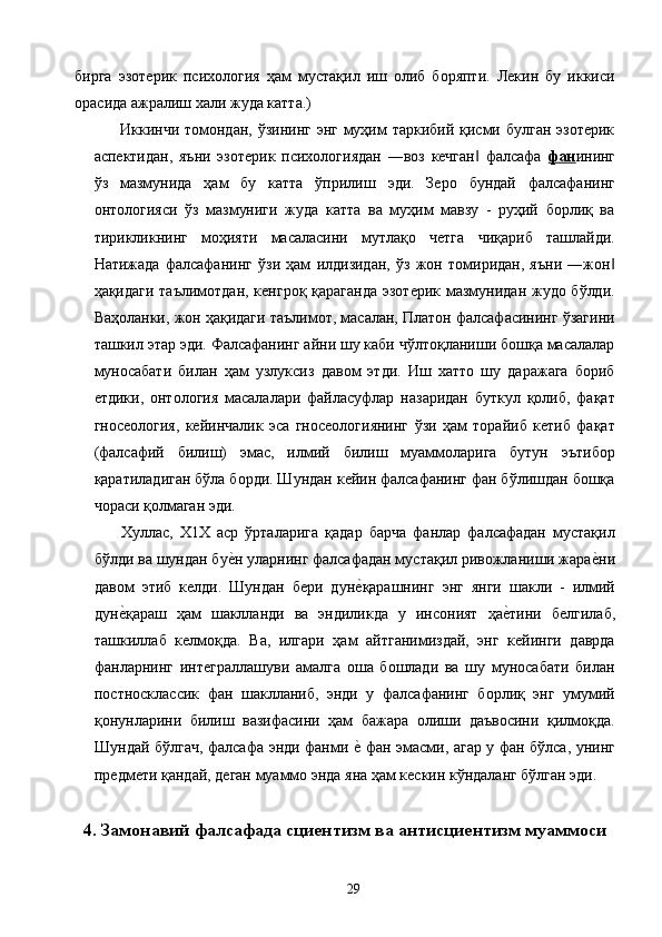 бирга   эзотерик   психология   ҳам   мустақил   иш   олиб   боряпти.   Лекин   бу   иккиси
орасида ажралиш хали жуда катта.) 
     Иккинчи томондан, ўзининг энг муҳим  таркибий қисми булган эзотерик
аспектидан,   яъни   эзотерик   психологиядан   ―воз   кечган   фалсафа  ‖ фан ининг
ўз   мазмунида   ҳам   бу   катта   ўприлиш   эди.   Зеро   бундай   фалсафанинг
онтологияси   ўз   мазмуниги   жуда   катта   ва   муҳим   мавзу   -   руҳий   борлиқ   ва
тирикликнинг   моҳияти   масаласини   мутлақо   четга   чиқариб   ташлайди.
Натижада   фалсафанинг   ўзи   ҳам   илдизидан,   ўз   жон   томиридан,   яъни   ―жон	
‖
ҳақидаги таълимотдан, кенгроқ қараганда эзотерик мазмунидан жудо бўлди.
Ваҳоланки, жон ҳақидаги таълимот, масалан, Платон фалсафасининг ўзагини
ташкил этар эди. Фалсафанинг айни шу каби чўлтоқланиши бошқа масалалар
муносабати   билан   ҳам   узлуксиз   давом   этди.   Иш   хатто   шу   даражага   бориб
етдики,   онтология   масалалари   файласуфлар   назаридан   буткул   қолиб,   фақат
гносеология,   кейинчалик   эса   гносеологиянинг   ўзи   ҳам   торайиб   кетиб   фақат
(фалсафий   билиш)   эмас,   илмий   билиш   муаммоларига   бутун   эътибор
қаратиладиган бўла борди. Шундан кейин фалсафанинг фан бўлишдан бошқа
чораси қолмаган эди. 
        Хуллас,   Х1Х   аср   ўрталарига   қадар   барча   фанлар   фалсафадан   мустақил
бўлди ва шундан бу	
е2н уларнинг фалсафадан мустақил ривожланиши жара	е2ни
давом   этиб   келди.   Шундан   бери   дун	
е2қарашнинг   энг   янги   шакли   -   илмий
дун	
е2қараш   ҳам   шаклланди   ва   эндиликда   у   инсоният   ҳа	е2тини   белгилаб,
ташкиллаб   келмоқда.   Ва,   илгари   ҳам   айтганимиздай,   энг   кейинги   даврда
фанларнинг   интеграллашуви   амалга   оша   бошлади   ва   шу   муносабати   билан
постносклассик   фан   шаклланиб,   энди   у   фалсафанинг   борлиқ   энг   умумий
қонунларини   билиш   вазифасини   ҳам   бажара   олиши   даъвосини   қилмоқда.
Шундай бўлгач, фалсафа энди фанми 	
е2 фан эмасми, агар у фан бўлса, унинг
предмети қандай, деган муаммо энда яна ҳам кескин кўндаланг бўлган эди. 
 
4. Замонавий фалсафада сциентизм ва антисциентизм муаммоси
  29   