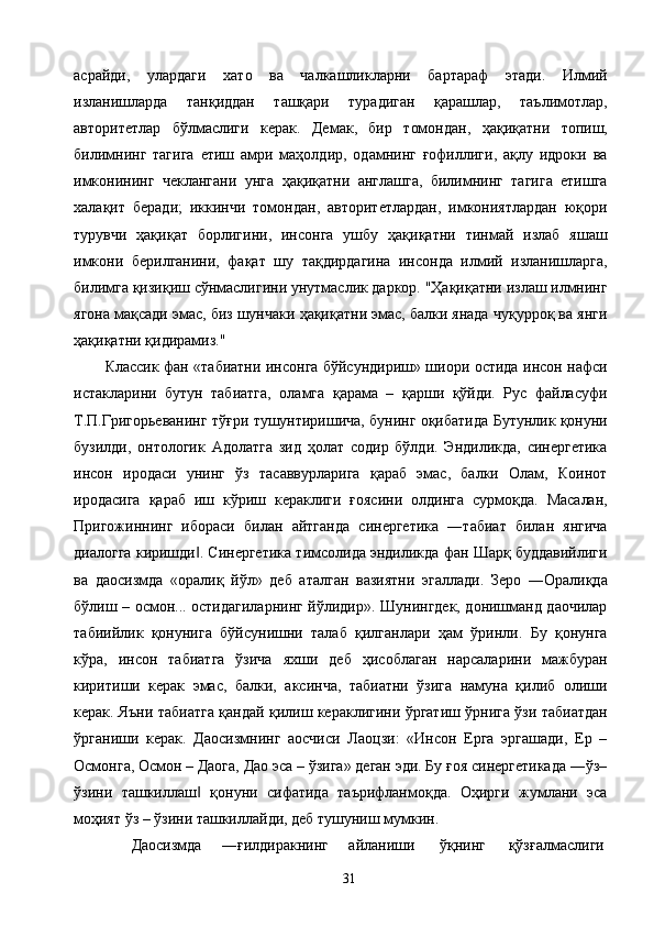 асрайди,   улардаги   хато   ва   чалкашликларни   бартараф   этади.   Илмий
изланишларда   танқиддан   ташқари   турадиган   қарашлар,   таълимотлар,
авторитетлар   бўлмаслиги   керак.   Демак,   бир   томондан,   ҳақиқатни   топиш,
билимнинг   тагига   етиш   амри   маҳолдир,   одамнинг   ғофиллиги,   ақлу   идроки   ва
имконининг   чеклангани   унга   ҳақиқатни   англашга,   билимнинг   тагига   етишга
халақит   беради;   иккинчи   томондан,   авторитетлардан,   имкониятлардан   юқори
турувчи   ҳақиқат   борлигини,   инсонга   ушбу   ҳақиқатни   тинмай   излаб   яшаш
имкони   берилганини,   фақат   шу   тақдирдагина   инсонда   илмий   изланишларга,
билимга қизиқиш сўнмаслигини унутмаслик даркор. "Ҳақиқатни излаш илмнинг
ягона мақсади эмас, биз шунчаки ҳақиқатни эмас, балки янада чуқурроқ ва янги
ҳақиқатни қидирамиз." 
Классик фан «табиатни инсонга бўйсундириш» шиори остида инсон нафси
истакларини   бутун   табиатга,   оламга   қарама   –   қарши   қўйди.   Рус   файласуфи
Т.П.Григорьеванинг тўғри тушунтиришича, бунинг оқибатида Бутунлик қонуни
бузилди,   онтологик   Адолатга   зид   ҳолат   содир   бўлди.   Эндиликда,   синергетика
инсон   иродаси   унинг   ўз   тасаввурларига   қараб   эмас,   балки   Олам,   Коинот
иродасига   қараб   иш   кўриш   кераклиги   ғоясини   олдинга   сурмоқда.   Масалан,
Пригожиннинг   ибораси   билан   айтганда   синергетика   ―табиат   билан   янгича
диалогга киришди . Синергетика тимсолида эндиликда фан Шарқ буддавийлиги‖
ва   даосизмда   «оралиқ   йўл»   деб   аталган   вазиятни   эгаллади.   Зеро   ―Оралиқда
бўлиш – осмон... остидагиларнинг йўлидир». Шунингдек, донишманд даочилар
табиийлик   қонунига   бўйсунишни   талаб   қилганлари   ҳам   ўринли.   Бу   қонунга
кўра,   инсон   табиатга   ўзича   яхши   деб   ҳисоблаган   нарсаларини   мажбуран
киритиши   керак   эмас,   балки,   аксинча,   табиатни   ўзига   намуна   қилиб   олиши
керак. Яъни табиатга қандай қилиш кераклигини ўргатиш ўрнига ўзи табиатдан
ўрганиши   керак.   Даосизмнинг   аосчиси   Лаоцзи:   «Инсон   Ерга   эргашади,   Ер   –
Осмонга, Осмон – Даога, Дао эса – ўзига» деган эди. Бу ғоя синергетикада ―ўз–
ўзини   ташкиллаш   қонуни   сифатида   таърифланмоқда.   Оҳирги   жумлани   эса
‖
моҳият ўз – ўзини ташкиллайди, деб тушуниш мумкин. 
Даосизмда  ―ғилдиракнинг  айланиши  ўқнинг  қўзғалмаслиги 
  31   