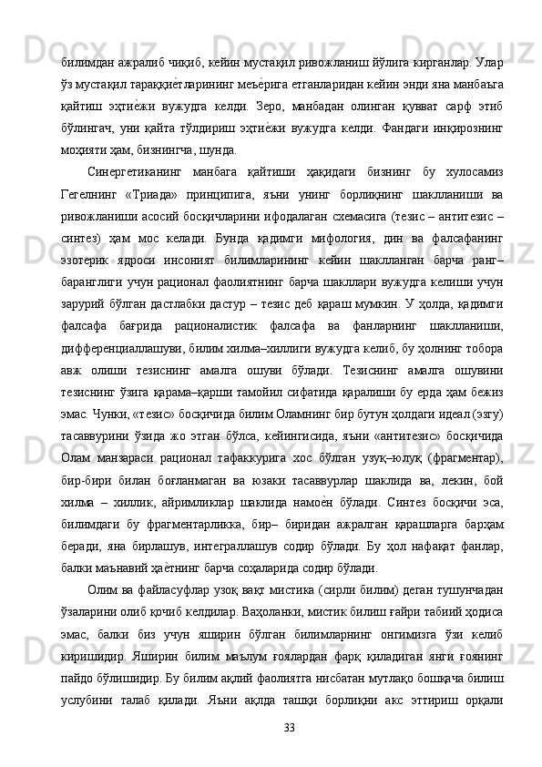 билимдан ажралиб чиқиб, кейин мустақил ривожланиш йўлига кирганлар. Улар
ўз мустақил тараққие2тларининг меъ	е2рига етганларидан кейин энди яна манбаъга
қайтиш   эҳти	
е2жи   вужудга   келди.   Зеро,   манбадан   олинган   қувват   сарф   этиб
бўлингач,   уни   қайта   тўлдириш   эҳти	
е2жи   вужудга   келди.   Фандаги   инқирознинг
моҳияти ҳам, бизнингча, шунда. 
Синергетиканинг   манбага   қайтиши   ҳақидаги   бизнинг   бу   хулосамиз
Гегелнинг   «Триада»   принципига,   яъни   унинг   борлиқнинг   шаклланиши   ва
ривожланиши асосий босқичларини ифодалаган схемасига (тезис – антитезис –
синтез)   ҳам   мос   келади.   Бунда   қадимги   мифология,   дин   ва   фалсафанинг
эзотерик   ядроси   инсоният   билимларининг   кейин   шаклланган   барча   ранг–
баранглиги   учун   рационал   фаолиятнинг   барча   шакллари   вужудга   келиши   учун
зарурий бўлган  дастлабки  дастур – тезис  деб  қараш мумкин. У ҳолда, қадимги
фалсафа   бағрида   рационалистик   фалсафа   ва   фанларнинг   шаклланиши,
дифференциаллашуви, билим хилма–хиллиги вужудга келиб, бу ҳолнинг тобора
авж   олиши   тезиснинг   амалга   ошуви   бўлади.   Тезиснинг   амалга   ошувини
тезиснинг ўзига  қарама–қарши тамойил сифатида қаралиши бу ерда ҳам  бежиз
эмас. Чунки, «тезис» босқичида билим Оламнинг бир бутун ҳолдаги идеал (эзгу)
тасаввурини   ўзида   жо   этган   бўлса,   кейингисида,   яъни   «антитезис»   босқичида
Олам   манзараси   рационал   тафаккурига   хос   бўлган   узуқ–юлуқ   (фрагментар),
бир-бири   билан   боғланмаган   ва   юзаки   тасаввурлар   шаклида   ва,   лекин,   бой
хилма   –   хиллик,   айримликлар   шаклида   намо	
е2н   бўлади.   Синтез   босқичи   эса,
билимдаги   бу   фрагментарликка,   бир–   биридан   ажралган   қарашларга   барҳам
беради,   яна   бирлашув,   интеграллашув   содир   бўлади.   Бу   ҳол   нафақат   фанлар,
балки маънавий ҳа	
е2тнинг барча соҳаларида содир бўлади. 
Олим  ва файласуфлар узоқ вақт мистика (сирли билим) деган  тушунчадан
ўзаларини олиб қочиб келдилар. Ваҳоланки, мистик билиш ғайри табиий ҳодиса
эмас,   балки   биз   учун   яширин   бўлган   билимларнинг   онгимизга   ўзи   келиб
киришидир.   Яширин   билим   маълум   ғоялардан   фарқ   қиладиган   янги   ғоянинг
пайдо бўлишидир. Бу билим ақлий фаолиятга нисбатан мутлақо бошқача билиш
услубини   талаб   қилади.   Яъни   ақлда   ташқи   борлиқни   акс   эттириш   орқали
  33   