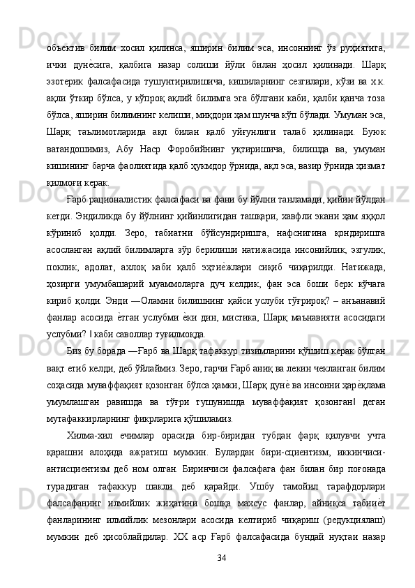 объектив   билим   хосил   қилинса,   яширин   билим   эса,   инсоннинг   ўз   руҳиятига,
ички   дуне2сига,   қалбига   назар   солиши   йўли   билан   ҳосил   қилинади.   Шарқ
эзотерик   фалсафасида   тушунтирилишича,   кишиларнинг   сезгилари,   кўзи   ва   х.к.
ақли   ўткир   бўлса,   у   кўпроқ   ақлий   билимга   эга   бўлгани   каби,   қалби   қанча   тоза
бўлса, яширин билимнинг келиши, миқдори ҳам шунча кўп бўлади. Умуман эса,
Шарқ   таълимотларида   ақл   билан   қалб   уйғунлиги   талаб   қилинади.   Буюк
ватандошимиз,   Абу   Наср   Форобийнинг   уқтиришича,   билишда   ва,   умуман
кишининг барча фаолиятида қалб ҳукмдор ўрнида, ақл эса, вазир ўрнида ҳизмат
қилмоғи керак. 
Ғарб рационалистик фалсафаси ва фани бу йўлни танламади, қийин йўлдан
кетди.   Эндиликда   бу   йўлнинг   қийинлигидан   ташқари,   хавфли   экани   ҳам   яққол
кўриниб   қолди.   Зеро,   табиатни   бўйсундиришга,   нафснигина   қондиришга
асосланган   ақлий   билимларга   зўр   берилиши   натижасида   инсонийлик,   эзгулик,
поклик,   адолат,   ахлоқ   каби   қалб   эҳти	
е2жлари   сиқиб   чиқарилди.   Натижада,
ҳозирги   умумбашарий   муаммоларга   дуч   келдик,   фан   эса   боши   берк   кўчага
кириб қолди.  Энди  ―Оламни  билишнинг  қайси  услуби  тўғрироқ?  – анъанавий
фанлар   асосида  	
е2тган   услубми  	е2ки   дин,   мистика,   Шарқ   маънавияти   асосидаги
услубми?   каби саволлар туғилмоқда. 	
‖
Биз бу борада ―Ғарб ва Шарқ тафаккур тизимларини қўшиш керак бўлган
вақт етиб келди, деб ўйлаймиз. Зеро, гарчи Ғарб аниқ ва лекин чекланган билим
соҳасида муваффақият қозонган бўлса ҳамки, Шарқ дун	
е2 ва инсонни ҳар	е2қлама
умумлашган   равишда   ва   тўғри   тушунишда   муваффақият   қозонган   деган	
‖
мутафаккирларнинг фикрларига қўшиламиз. 
Хилма-хил   ечимлар   орасида   бир-биридан   тубдан   фарқ   қилувчи   учта
қарашни   алоҳида   ажратиш   мумкин.   Булардан   бири-сциентизм,   иккинчиси-
антисциентизм   деб   ном   олган.   Биринчиси   фалсафага   фан   билан   бир   поғонада
турадиган   тафаккур   шакли   деб   қарайди.   Ушбу   тамойил   тарафдорлари
фалсафанинг   илмийлик   жиҳатини   бошқа   махсус   фанлар,   айниқса   табии	
е2т
фанларининг   илмийлик   мезонлари   асосида   келтириб   чиқариш   (редукциялаш)
мумкин   деб   ҳисоблайдилар.   ХХ   аср   Ғарб   фалсафасида   бундай   нуқтаи   назар
  34   