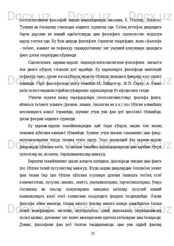 постпозитивизм   фалсафий   оқими   намояндалари,   масалан,   К.   Поппер,   Локатос,
Тулмин ва бошқалар томондан олдинга сурилган эди. Собиқ иттифоқ давридаги
барча   дарслик   ва   илмий   адабие2тларда   ҳам   фалсафага   сциентистик  	е2ндошув
қарор топган эди. Бу ўша даврда фалсафага берилган таърифдан, яъни «фалсафа
-   табиат,   жамият   ва   тафаккур   тараққи	
е2тининг   энг   умумий   қонунлари   ҳақидаги
фан» деган таърифдан кўринади. 
Сциентизмга   қарама-қарши  	
е2ндошув-антисциентизм–фалсафани   санъатга
е	
2ки   динга   кўпроқ   тегишли   деб   қарайди.   Бу   қарашларга   фалсафада   мантиқий
тафаккур эмас, эркин ижод кўпроқ намо	
е2н бўлиши ҳақидаги фикрлар асос қилиб
олинади. Ғарб фалсафасида ушбу тамойил М. Хайдеггер, Ж.П. Сартр, А. Камю
каби экзистенциалистфайласуфларнинг қарашларида ўз ифодасини топди. 
Учинчи   нуқтаи   назар   тарафдорлари   (неопозитивистлар)   фалсафа   фанга,
айниқса табии	
е2т илмига (физика, химия, биология ва х.к.) хос бўлган илмийлик
мезонларига   жавоб   бермайди,   шунинг   учун   уни   фан   деб   ҳисоблаб   бўлмайди,
деган фикрни олдинга суришди. 
Бу   қарама-қарши   тамойилларидан   қай   бири   кўпроқ   хақли  	
е2ки   нохақ
эканини жўнгина аниқлаб бўлмайди. Бунинг учун иккала томоннинг ҳам фикр-
мулоҳазаларини   чуқур   тахлил   этиш   зарур.   Зеро   ҳарқандай   ўта   қарама-қарши
фикрларда бўлгани каби, бу иккала тамойил мушоҳадаларида ҳам муайян тўғри
хулосалар ва, аксинча, бир	
е2қламаликлар мавжуд. 
Биринчи тамойилнинг ҳақли жиҳати шундаки, фалсафада чиндан ҳам фанга
хос бўлган талай хусусиятлар мавжуд. Жуда қадим даврлардан бошлабоқ унинг
фан   билан   бир   хил   бўлган   кўпгина   усуллари   дун	
е2ни   билишга   татбиқ   этиб
келина	
е2тгани, хусусан, анализ, синтез, умумлаштириш, тартиблаштириш, ўзаро
боғланиш   ва   таъсир   қонунларини   аниқлаш   кабилар   хусусий   илмий
изланишларга   жалб   этиб   келингани   юқоридаги   фикрни   тасдиқлайди.   Лекин
фалсафа, айни замонда, бошқа махсус фанлар амалга ошира олмайдиган бошқа
талай   вазифаларни,   масалан,   методология,   олий   даражадаги   умумлашмалар
хосил қилиш, дун	
е2нинг энг яхлит манзарасини яратиш кабиларни ҳам бажаради.
Демак,   фалсафани   фан   деб   билган   тақдиримизда,   ҳам   уни   оддий   фанлар
  35   