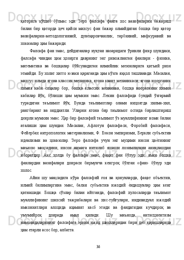 қаторига   қўшиб   бўлмас   эди.   Зеро   фалсафа   фанга   хос   вазифаларни   бажариш
билан   бир   қаторда   ҳеч   қайси   махсус   фан   бажар   олмайдиган   бошқа   бир   қатор
вазифаларни-методологиявий,   дуне2қаровчанлик,   тарбиявий,   мафкуравий   ва
хоказалар ҳам бажаради. 
Фалсафа  фан эмас, дейдиганлар  нуқтаи  назаридаги  ўринли фикр шундаки,
фалсафа   чиндан   ҳам   ҳозирги   даврнинг   энг   ривожланган   фанлари   -   физика,
математика   ва   бошқалар   бўйсунадиган   илмийлик   мезонларига   қатъий   риоя
этмайди. Бу холат хатто юзаки қараганда ҳам кўзга яққол ташланади. Масалан,
махсус илмда ягона классик механика, ягона квант механикаси, ягона ноорганик
химия   каби   соҳалар   бор,   бошқа   классик   механика,   бошқа   ноораганик   химия
кабилар   йўқ,   бўлиши   ҳам   мумкин   эмас.   Лекин   фалсафада   бундай   ўзгармай
турадиган   таълимот   йўқ.   Бунда   таълимотлар   олами   ниҳоятда   хилма-хил,
рангбаранг   ва   зиддиятли.   Уларни   ягона   бир   таълимот   остида   бирлаштириш
деярли мумкин эмас. Ҳар бир фалсафий таълимот ўз муаллифининг номи билан
аталиши   ҳам   шундан.   Масалан,   Афлотун   фалсафаси,   Форобий   фалсафаси,
Фейербах   антропологик материализми,  Ф.  Бэкон  эмпиризми, Беркли  субъектив
идеализми   ва   ҳоказолар.   Зеро   фалсафа   учун   энг   муҳими   инсон   ҳа	
е2тининг
маъною   мақсадини,   инсон   нимага   интилиб   яшаши   лозимлигини   аниқлашдан
иборатдир.   Акс   ҳолда   бу   фалсафа   эмас,   фақат   фан   бўлур   эди,   яъни   бошқа
фанлардан   вазифалари   доираси   бирмунча   кенгроқ   бўлган   «фан»   бўлур   эди
холос. 
Айни   шу   мақсадига   кўра   фалсафий   ғоя   ва   қонунларда,   фақат   объектив,
илмий   билимларгина   эмас,   балки   субъектив   ижодий  	
е2ндашувлар   ҳам   кенг
қатнашади.   Бошқа   сўзлар   билан   айтганда,   фалсафий   хулосаларда   таълимот
муаллифининг   шахсий   тажрибалари   ва   хис-туйғулари,   индивидуал   ижодий
имкониятлари   алоҳида   аҳамият   касб   этади   ва   фандагидан   кучдироқ   ва
умумийроқ   доирада   амал   қилади.   Шу   маънода,   антисциентизм
намояндаларининг   фалсафага   эркин   ижод   шаклларидан   бири   деб   қарашларида
ҳам етарли асос бор, албатта. 
  36   