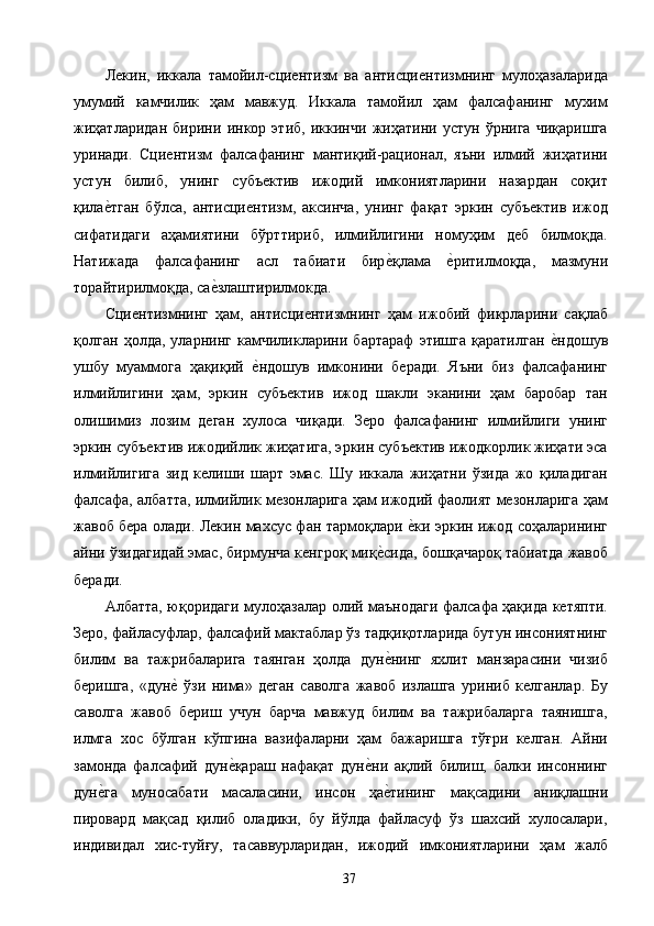 Лекин,   иккала   тамойил-сциентизм   ва   антисциентизмнинг   мулоҳазаларида
умумий   камчилик   ҳам   мавжуд.   Иккала   тамойил   ҳам   фалсафанинг   мухим
жиҳатларидан   бирини   инкор   этиб,   иккинчи   жиҳатини   устун   ўрнига   чиқаришга
уринади.   Сциентизм   фалсафанинг   мантиқий-рационал,   яъни   илмий   жиҳатини
устун   билиб,   унинг   субъектив   ижодий   имкониятларини   назардан   соқит
қилае2тган   бўлса,   антисциентизм,   аксинча,   унинг   фақат   эркин   субъектив   ижод
сифатидаги   аҳамиятини   бўрттириб,   илмийлигини   номуҳим   деб   билмоқда.
Натижада   фалсафанинг   асл   табиати   бир	
е2қлама  	е2ритилмоқда,   мазмуни
торайтирилмоқда, са	
е2злаштирилмокда. 
Сциентизмнинг   ҳам,   антисциентизмнинг   ҳам   ижобий   фикрларини   сақлаб
қолган   ҳолда,   уларнинг   камчиликларини   бартараф   этишга   қаратилган  	
е2ндошув
ушбу   муаммога   ҳақиқий  	
е2ндошув   имконини   беради.   Яъни   биз   фалсафанинг
илмийлигини   ҳам,   эркин   субъектив   ижод   шакли   эканини   ҳам   баробар   тан
олишимиз   лозим   деган   хулоса   чиқади.   Зеро   фалсафанинг   илмийлиги   унинг
эркин субъектив ижодийлик жиҳатига, эркин субъектив ижодкорлик жиҳати эса
илмийлигига   зид   келиши   шарт   эмас.   Шу   иккала   жиҳатни   ўзида   жо   қиладиган
фалсафа, албатта, илмийлик мезонларига ҳам ижодий фаолият мезонларига ҳам
жавоб бера олади. Лекин махсус фан тармоқлари 	
е2ки эркин ижод соҳаларининг
айни ўзидагидай эмас, бирмунча кенгроқ миқ	
е2сида, бошқачароқ табиатда жавоб
беради. 
Албатта, юқоридаги мулоҳазалар олий маънодаги фалсафа ҳақида кетяпти.
Зеро, файласуфлар, фалсафий мактаблар ўз тадқиқотларида бутун инсониятнинг
билим   ва   тажрибаларига   таянган   ҳолда   дун
е2нинг   яхлит   манзарасини   чизиб
беришга,   «дун	
е2  ўзи   нима»   деган   саволга   жавоб   излашга   уриниб   келганлар.   Бу
саволга   жавоб   бериш   учун   барча   мавжуд   билим   ва   тажрибаларга   таянишга,
илмга   хос   бўлган   кўпгина   вазифаларни   ҳам   бажаришга   тўғри   келган.   Айни
замонда   фалсафий   дун	
е2қараш   нафақат   дун	е2ни   ақлий   билиш,   балки   инсоннинг
дун	
е2га   муносабати   масаласини,   инсон   ҳа	е2тининг   мақсадини   аниқлашни
пировард   мақсад   қилиб   оладики,   бу   йўлда   файласуф   ўз   шахсий   хулосалари,
индивидал   хис-туйғу,   тасаввурларидан,   ижодий   имкониятларини   ҳам   жалб
  37   